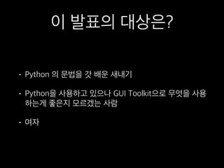 이 발표의 대상은?
• Python 의 문법을 갓 배운 새내기
• Python을 사용하고 있으나 GUI Toolkit으로 무엇을 사용
하는게 좋은지 모르겠는 사람
• 여자
 
