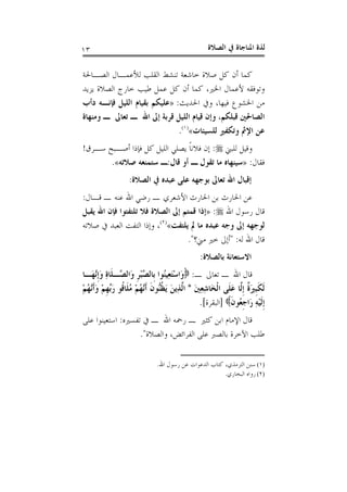 ‫ﺍﻟﺼﻼﺓ‬ ‫ﰲ‬ ‫ﺍﳌﻨﺎﺟﺎﺓ‬ ‫ﻟﺬﺓ‬١٣
‫ﺍﻟﺼـﺎﳊﺔ‬ ‫ﻟﻸﻋﻤـﺎﻝ‬ ‫ﺍﻟﻘﻠﺐ‬ ‫ﺗﻨﺸﻂ‬ ‫ﺧﺎﺷﻌﺔ‬ ‫ﺻﻼﺓ‬ ‫ﻛﻞ‬ ‫ﺃﻥ‬ ‫ﻛﻤﺎ‬
‫ﺍ‬ ‫ﺧﺎﺭﺝ‬ ‫ﻃﻴﺐ‬ ‫ﻋﻤﻞ‬ ‫ﻛﻞ‬ ‫ﺃﻥ‬ ‫ﻛﻤﺎ‬ ،‫ﺍﳋﲑ‬ ‫ﻷﻋﻤﺎﻝ‬ ‫ﻭﺗﻮﻓﻘﻪ‬‫ﻳﺰﻳﺪ‬ ‫ﻟﺼﻼﺓ‬
‫ﺍﳊﺪﻳﺚ‬ ‫ﻭﰲ‬ ،‫ﻓﻴﻬﺎ‬ ‫ﺍﳋﺸﻮﻉ‬ ‫ﻣﻦ‬:»‫ﺩﺃﺏ‬ ‫ﻓﺈﻧـﻪ‬ ‫ﺍﻟﻠﻴﻞ‬ ‫ﺑﻘﻴﺎﻡ‬ ‫ﻋﻠﻴﻜﻢ‬
‫ﻭﻣﻨﻬﺎﺓ‬ ‫ـ‬ ‫ﺗﻌﺎﱃ‬ ‫ـ‬ ‫ﺍﷲ‬ ‫ﺇﱃ‬ ‫ﻗﺮﺑﺔ‬ ‫ﺍﻟﻠﻴﻞ‬ ‫ﻗﻴﺎﻡ‬ ‫ﻭﺇﻥ‬ ،‫ﻗﺒﻠﻜﻢ‬ ‫ﺍﻟﺼﺎﳊﲔ‬
‫ﻟﻠﺴﻴﺌﺎﺕ‬ ‫ﻭﺗﻜﻔﲑ‬ ‫ﺍﻹﰒ‬ ‫ﻋﻦ‬«)١(
.
‫ﻟﻠﺒﲏ‬ ‫ﻭﻗﻴﻞ‬:‫ﺳـﺮﻕ‬ ‫ﺃﺻـﺒﺢ‬ ‫ﻓﺈﺫﺍ‬ ‫ﻛﻞ‬ ‫ﺍﻟﻠﻴﻞ‬ ‫ﻳﺼﻠﻲ‬ ‫ﹰ‬‫ﺎ‬‫ﻓﻼﻧ‬ ‫ﺇﻥ‬!
‫ﻓﻘﺎﻝ‬:»‫ﻗﺎﻝ‬ ‫ﺃﻭ‬ ‫ـ‬ ‫ﺗﻘﻮﻝ‬ ‫ﻣﺎ‬ ‫ﺳﻴﻨﻬﺎﻩ‬:‫ﺻﻼﺗﻪ‬ ‫ﺳﺘﻤﻨﻌﻪ‬ ‫ـ‬«.
‫ﺇ‬‫ﺍﻟﺼﻼﺓ‬ ‫ﰲ‬ ‫ﻋﺒﺪﻩ‬ ‫ﻋﻠﻰ‬ ‫ﺑﻮﺟﻬﻪ‬ ‫ﺗﻌﺎﱃ‬ ‫ﺍﷲ‬ ‫ﻗﺒﺎﻝ‬:
‫ﻗـﺎﻝ‬ ‫ـ‬ ‫ﻋﻨﻪ‬ ‫ﺍﷲ‬ ‫ﺭﺿﻲ‬ ‫ـ‬ ‫ﺍﻷﺷﻌﺮﻱ‬ ‫ﺍﳊﺎﺭﺙ‬ ‫ﺑﻦ‬ ‫ﺍﳊﺎﺭﺙ‬ ‫ﻋﻦ‬:
‫ﺍﷲ‬ ‫ﺭﺳﻮﻝ‬ ‫ﻗﺎﻝ‬:»‫ﻳﻘﺒﻞ‬ ‫ﺍﷲ‬ ‫ﻓﺈﻥ‬ ‫ﺗﻠﺘﻔﺘﻮﺍ‬ ‫ﻓﻼ‬ ‫ﺍﻟﺼﻼﺓ‬ ‫ﺇﱃ‬ ‫ﻗﻤﺘﻢ‬ ‫ﺇﺫﺍ‬
‫ﻳﻠﺘﻔﺖ‬ ‫ﱂ‬ ‫ﻣﺎ‬ ‫ﻋﺒﺪﻩ‬ ‫ﻭﺟﻪ‬ ‫ﺇﱃ‬ ‫ﻟﻮﺟﻬﻪ‬«)٢(
‫ﺻﻼﺗﻪ‬ ‫ﰲ‬ ‫ﺍﻟﻌﺒﺪ‬ ‫ﺍﻟﺘﻔﺖ‬ ‫ﻭﺇﺫﺍ‬ ،
‫ﻟﻪ‬ ‫ﺍﷲ‬ ‫ﻗﺎﻝ‬" :‫ﻣﲏ؟‬ ‫ﺧﲑ‬ ‫ﺃﺇﱃ‬."
‫ﺍﻻﺳ‬‫ﺑﺎﻟﺼﻼﺓ‬ ‫ﺘﻌﺎﻧﺔ‬:
‫ـ‬ ‫ﺗﻌﺎﱃ‬ ‫ـ‬ ‫ﺍﷲ‬ ‫ﻗﺎﻝ‬:‫َـﺎ‬‫ﻬ‬‫ﱠ‬‫ﻧ‬‫ﹺ‬‫ﺇ‬َ‫ﻭ‬ ِ‫ﺓ‬‫ﹶﺎ‬‫ﻠ‬‫ﱠـ‬‫ﺼ‬‫َﺍﻟ‬‫ﻭ‬ ‫ﹺ‬‫ﺮ‬ْ‫ﺒ‬‫ﱠ‬‫ﺼ‬‫ﹺﺎﻟ‬‫ﺑ‬ ‫ُﻮﺍ‬‫ﻨ‬‫ِﻴ‬‫ﻌ‬َ‫ﺘ‬ْ‫ﺳ‬‫َﺍ‬‫ﻭ‬
َ‫ﲔ‬ِ‫ﻌ‬ِ‫ﺷ‬‫َﺎ‬‫ﺨ‬‫ﹾ‬‫ﻟ‬‫ﺍ‬ ‫ﹶﻰ‬‫ﻠ‬َ‫ﻋ‬ ‫ﱠﺎ‬‫ﻟ‬‫ﹺ‬‫ﺇ‬ ‫ﹲ‬‫ﺓ‬َ‫ﲑ‬‫ﹺ‬‫ﺒ‬‫ﹶ‬‫ﻜ‬‫ﹶ‬‫ﻟ‬*ْ‫ﻢ‬ُ‫ﻬ‬‫ﱠ‬‫ﻧ‬‫ﹶ‬‫ﺃ‬َ‫ﻭ‬ ْ‫ﻢ‬‫ﹺ‬‫ﻬ‬‫ﱢ‬‫ﺑ‬َ‫ﺭ‬ ‫ﹸﻮ‬‫ﻗ‬‫ﹶﺎ‬‫ﻠ‬ُ‫ﻣ‬ ْ‫ﻢ‬ُ‫ﻬ‬‫ﱠ‬‫ﻧ‬‫ﹶ‬‫ﺃ‬ ‫ﹶ‬‫ﻥ‬‫ﱡﻮ‬‫ﻨ‬‫ﹸ‬‫ﻈ‬َ‫ﻳ‬ َ‫ﻦ‬‫ِﻳ‬‫ﺬ‬‫ﱠ‬‫ﻟ‬‫ﺍ‬
‫ﹶ‬‫ﻥ‬‫ُﻮ‬‫ﻌ‬‫ﹺ‬‫ﺟ‬‫َﺍ‬‫ﺭ‬ ِ‫ﻪ‬ْ‫ﻴ‬‫ﹶ‬‫ﻟ‬‫ﹺ‬‫ﺇ‬]‫ﺍﻟﺒﻘﺮﺓ‬.[
‫ﰲ‬ ‫ـ‬ ‫ﺍﷲ‬ ‫ﺭﲪﻪ‬ ‫ـ‬ ‫ﻛﺜﲑ‬ ‫ﺍﺑﻦ‬ ‫ﺍﻹﻣﺎﻡ‬ ‫ﻗﺎﻝ‬‫ﺗﻔﺴﲑﻩ‬:‫ﻋﻠﻰ‬ ‫ﺍﺳﺘﻌﻴﻨﻮﺍ‬
‫ﻭﺍﻟﺼﻼﺓ‬ ،‫ﺍﻟﻔﺮﺍﺋﺾ‬ ‫ﻋﻠﻰ‬ ‫ﺑﺎﻟﺼﱪ‬ ‫ﺍﻵﺧﺮﺓ‬ ‫ﻃﻠﺐ‬."
(١)‫ﺍﷲ‬ ‫ﺭﺳﻮﻝ‬ ‫ﻋﻦ‬ ‫ﺍﻟﺪﻋﻮﺍﺕ‬ ‫ﻛﺘﺎﺏ‬ ،‫ﺍﻟﺘﺮﻣﺬﻱ‬ ‫ﺳﻨﻦ‬.
(٢)‫ﺍﻟﺒﺨﺎﺭﻱ‬ ‫ﺭﻭﺍﻩ‬.
 