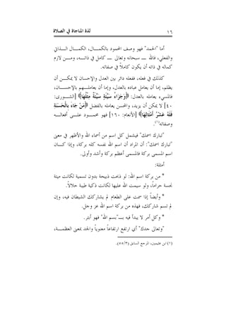 ‫ﺍﻟﺼﻼﺓ‬ ‫ﰲ‬ ‫ﺍﳌﻨﺎﺟﺎﺓ‬ ‫ﻟﺬﺓ‬ ١٦
‫ﺃﻣﺎ‬"‫ﺍﳊﻤﺪ‬"‫ﺍﻟـﺬﺍﰐ‬ ‫ﺍﻟﻜﻤـﺎﻝ‬ ،‫ﺑﺎﻟﻜﻤـﺎﻝ‬ ‫ﺍﶈﻤﻮﺩ‬ ‫ﻭﺻﻒ‬ ‫ﻓﻬﻮ‬
‫ﻻﺯﻡ‬ ‫ﻭﻣـﻦ‬ ،‫ﺫﺍﺗـﻪ‬ ‫ﰲ‬ ‫ﻛﺎﻣﻞ‬ ‫ـ‬ ‫ﻭﺗﻌﺎﱃ‬ ‫ﺳﺒﺤﺎﻧﻪ‬ ‫ـ‬ ‫ﻓﺎﷲ‬ ،‫ﻭﺍﻟﻔﻌﻠﻲ‬
‫ﺻﻔﺎﺗﻪ‬ ‫ﰲ‬ ‫ﹰ‬‫ﻼ‬‫ﻛﺎﻣ‬ ‫ﻳﻜﻮﻥ‬ ‫ﺃﻥ‬ ‫ﺫﺍﺗﻪ‬ ‫ﰲ‬ ‫ﻛﻤﺎﻟﻪ‬.
‫ﺩﺍﺋ‬ ‫ﻓﻔﻌﻠﻪ‬ ،‫ﻓﻌﻠﻪ‬ ‫ﰲ‬ ‫ﻛﺬﻟﻚ‬‫ﺃﻥ‬ ‫ﳝﻜـﻦ‬ ‫ﻻ‬ ‫ﻭﺍﻹﺣﺴﺎﻥ‬ ‫ﺍﻟﻌﺪﻝ‬ ‫ﺑﲔ‬ ‫ﺮ‬
،‫ﺑﺎﻹﺣﺴـﺎﻥ‬ ‫ﻳﻌﺎﻣﻠـﻬﻢ‬ ‫ﺃﻥ‬ ‫ﻭﺇﻣﺎ‬ ،‫ﺑﺎﻟﻌﺪﻝ‬ ‫ﻋﺒﺎﺩﻩ‬ ‫ﻳﻌﺎﻣﻞ‬ ‫ﺃﻥ‬ ‫ﺇﻣﺎ‬ ،‫ﻳﻈﻠﻢ‬
‫ﺑﺎﻟﻌﺪﻝ‬ ‫ﻳﻌﺎﻣﻠﻪ‬ ‫ﻓﺎﳌﺴﻲﺀ‬:‫َﺎ‬‫ﻬ‬‫ﹸ‬‫ﻠ‬‫ﹾ‬‫ﺜ‬ِ‫ﻣ‬ ‫ﹲ‬‫ﺔ‬‫ﹶ‬‫ﺌ‬‫ﱢ‬‫ﻴ‬َ‫ﺳ‬ ٍ‫ﺔ‬‫ﹶ‬‫ﺌ‬‫ﱢ‬‫ﻴ‬َ‫ﺳ‬ ُ‫ﺀ‬‫َﺍ‬‫ﺰ‬َ‫ﺟ‬َ‫ﻭ‬]‫ﺍﻟﺸـﻮﺭﻯ‬:
٤٠[‫ﺑﺎﻟﻔﻀﻞ‬ ‫ﻳﻌﺎﻣﻠﻪ‬ ‫ﻭﺍﶈﺴﻦ‬ ،‫ﻳﺰﻳﺪ‬ ‫ﺃﻥ‬ ‫ﳝﻜﻦ‬ ‫ﻻ‬ِ‫ﺔ‬َ‫ﻨ‬َ‫ﺴ‬َ‫ﺤ‬‫ﹾ‬‫ﻟ‬‫ﹺﺎ‬‫ﺑ‬ َ‫ﺀ‬‫َﺎ‬‫ﺟ‬ ْ‫ﻦ‬َ‫ﻣ‬
ِ‫ﻟ‬‫ﹶﺎ‬‫ﺜ‬ْ‫ﻣ‬‫ﹶ‬‫ﺃ‬ ُ‫ﺮ‬ْ‫ﺸ‬َ‫ﻋ‬ ُ‫ﻪ‬‫ﹶ‬‫ﻠ‬‫ﹶ‬‫ﻓ‬‫َﺎ‬‫ﻬ‬]‫ﺍﻷﻧﻌﺎﻡ‬:١٦٠[‫ﺃﻓﻌﺎﻟـﻪ‬ ‫ﻋﻠـﻰ‬ ‫ﳏﻤـﻮﺩ‬ ‫ﻓﻬﻮ‬
‫ﻭﺻﻔﺎﺗﻪ‬)١(
.
"‫ﺍﲰﻚ‬ ‫ﺗﺒﺎﺭﻙ‬"‫ﻣﻌﲎ‬ ‫ﰲ‬ ‫ﻭﺍﻷﻇﻬﺮ‬ ‫ﺍﷲ‬ ‫ﺃﲰﺎﺀ‬ ‫ﻣﻦ‬ ‫ﺍﺳﻢ‬ ‫ﻛﻞ‬ ‫ﻓﻴﺸﻤﻞ‬
"‫ﺍﲰﻚ‬ ‫ﺗﺒﺎﺭﻙ‬:"‫ﻛﻠﻪ‬ ‫ﻧﻔﺴﻪ‬ ‫ﺍﷲ‬ ‫ﺍﺳﻢ‬ ‫ﺃﻥ‬ ‫ﺍﳌﺮﺍﺩ‬ ‫ﺃﻥ‬‫ﻛـﺎﻥ‬ ‫ﻭﺇﺫﺍ‬ ،‫ﺑﺮﻛﺔ‬
‫ﻭﺃﻭﱃ‬ ‫ﻭﺃﺷﺪ‬ ‫ﺑﺮﻛﺔ‬ ‫ﺃﻋﻈﻢ‬ ‫ﻓﺎﳌﺴﻤﻰ‬ ‫ﺑﺮﻛﺔ‬ ‫ﺍﳌﺴﻤﻰ‬ ‫ﺍﺳﻢ‬.
‫ﺃﻣﺜﻠﺔ‬:
*‫ﺍﷲ‬ ‫ﺍﺳﻢ‬ ‫ﺑﺮﻛﺔ‬ ‫ﻣﻦ‬:‫ﺫﺑﻴﺤﺔ‬ ‫ﺫﲝﺖ‬ ‫ﻟﻮ‬‫ﻣﻴﺘﺔ‬ ‫ﻟﻜﺎﻧﺖ‬ ‫ﺗﺴﻤﻴﺔ‬ ‫ﺑﺪﻭﻥ‬
‫ﹰ‬‫ﻻ‬‫ﺣﻼ‬ ‫ﻃﻴﺒﺔ‬ ‫ﺫﻛﻴﺔ‬ ‫ﻟﻜﺎﻧﺖ‬ ‫ﻋﻠﻴﻬﺎ‬ ‫ﺍﷲ‬ ‫ﺳﻴﻤﺖ‬ ‫ﻭﻟﻮ‬ ،‫ﹰ‬‫ﺎ‬‫ﺣﺮﺍﻣ‬ ‫ﳒﺴﺔ‬.
*‫ﻭﺇﻥ‬ ،‫ﻓﻴﻪ‬ ‫ﺍﻟﺸﻴﻄﺎﻥ‬ ‫ﻳﺸﺎﺭﻛﻚ‬ ‫ﱂ‬ ‫ﺍﻟﻄﻌﺎﻡ‬ ‫ﻋﻠﻰ‬ ‫ﲰﺖ‬ ‫ﺇﺫﺍ‬ ‫ﹰ‬‫ﺎ‬‫ﻭﺃﻳﻀ‬
‫ﻭﺟﻞ‬ ‫ﻋﺰ‬ ‫ﺍﷲ‬ ‫ﺍﺳﻢ‬ ‫ﺑﺮﻛﺔ‬ ‫ﻣﻦ‬ ‫ﻓﻬﺬﻩ‬ ،‫ﺷﺎﺭﻛﻚ‬ ‫ﺗﺴﻢ‬ ‫ﱂ‬.
*‫ﺑـ‬ ‫ﻓﻴﻪ‬ ‫ﻳﺒﺪﺃ‬ ‫ﻻ‬ ‫ﺃﻣﺮ‬ ‫ﻭﻛﻞ‬"‫ﺍﷲ‬ ‫ﺑﺴﻢ‬"‫ﺃﺑﺘﺮ‬ ‫ﻓﻬﻮ‬.
"‫ﺟﺪﻙ‬ ‫ﻭﺗﻌﺎﱃ‬"‫ﻣﻌ‬ ‫ﹰ‬‫ﺎ‬‫ﺍﺭﺗﻔﺎﻋ‬ ‫ﺍﺭﺗﻔﻊ‬ ‫ﺃﻱ‬،‫ﺍﻟﻌﻈﻤـﺔ‬ ‫ﲟﻌﲎ‬ ‫ﻭﺍﳉﺪ‬ ‫ﹰ‬‫ﺎ‬‫ﻨﻮﻳ‬
(١)‫ﺍﻟﺴﺎﺑﻖ‬ ‫ﺍﳌﺮﺟﻊ‬ ،‫ﻋﺜﻴﻤﲔ‬ ‫ﺍﺑﻦ‬)٣/٥٥.(
 