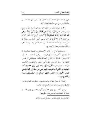 ‫ﺍﻟﺼﻼﺓ‬ ‫ﰲ‬ ‫ﺍﳌﻨﺎﺟﺎﺓ‬ ‫ﻟﺬﺓ‬١٧
‫ﻳﻌﲏ‬:‫ﻣـﻦ‬ ‫ﻋﻈﻤﺔ‬ ‫ﺃﻱ‬ ‫ﻳﺴﺎﻣﻴﻬﺎ‬ ‫ﻻ‬ ،‫ﻋﺎﻟﻴﺔ‬ ‫ﻋﻈﻴﻤﺔ‬ ‫ﻋﻈﻤﺔ‬ ‫ﻋﻈﻤﺘﻚ‬ ‫ﺇﻥ‬
‫ﻛﻠﻪ‬ ‫ﺍﳌﺨﻠﻮﻕ‬ ‫ﻋﻈﻤﺔ‬ ‫ﻣﻦ‬ ‫ﺑﻞ‬ ،‫ﺍﻟﺒﺸﺮ‬ ‫ﻋﻈﻤﺔ‬.
"‫ﻏﲑﻙ‬ ‫ﺇﻟﻪ‬ ‫ﻭﻻ‬"‫ﲨﻴﻊ‬ ‫ﻬﺑﺎ‬ ‫ﺍﷲ‬ ‫ﺃﺭﺳﻞ‬ ‫ﺍﻟﱵ‬ ‫ﺍﻟﺘﻮﺣﻴﺪ‬ ‫ﻛﻠﻤﺔ‬ ‫ﻫﻲ‬ ‫ﻫﺬﻩ‬
‫ﺗﻌﺎﱃ‬ ‫ﻗﺎﻝ‬ ،‫ﺍﻟﺮﺳﻞ‬:‫ِﻲ‬‫ﺣ‬‫ُـﻮ‬‫ﻧ‬ ‫ﱠﺎ‬‫ﻟ‬‫ﹺ‬‫ﺇ‬ ‫ﹴ‬‫ﻝ‬‫ُﻮ‬‫ﺳ‬َ‫ﺭ‬ ْ‫ﻦ‬ِ‫ﻣ‬ َ‫ﻚ‬ِ‫ﻠ‬ْ‫ﺒ‬‫ﹶ‬‫ﻗ‬ ْ‫ﻦ‬ِ‫ﻣ‬ ‫َﺎ‬‫ﻨ‬‫ﹾ‬‫ﻠ‬َ‫ﺳ‬ْ‫ﺭ‬‫ﹶ‬‫ﺃ‬ ‫َﺎ‬‫ﻣ‬َ‫ﻭ‬
‫ﹺ‬‫ﺇ‬ِ‫ﻥ‬‫ُﻭ‬‫ﺪ‬ُ‫ﺒ‬ْ‫ﻋ‬‫ﹶﺎ‬‫ﻓ‬ ‫َﺎ‬‫ﻧ‬‫ﹶ‬‫ﺃ‬ ‫ﱠﺎ‬‫ﻟ‬‫ﹺ‬‫ﺇ‬ َ‫ﻪ‬‫ﹶ‬‫ﻟ‬‫ﹺ‬‫ﺇ‬ ‫ﹶﺎ‬‫ﻟ‬ ُ‫ﻪ‬‫ﱠ‬‫ﻧ‬‫ﹶ‬‫ﺃ‬ ِ‫ﻪ‬ْ‫ﻴ‬‫ﹶ‬‫ﻟ‬]‫ﺍﻷﻧﺒﻴﺎﺀ‬[،"‫ﻛﻼﻣﻪ‬ ‫ﺁﺧﺮ‬ ‫ﻛﺎﻥ‬ ‫ﻭﻣﻦ‬
‫ﺍﳉﻨﺔ‬ ‫ﺩﺧﻞ‬ ‫ﺍﷲ‬ ‫ﺇﻻ‬ ‫ﺇﻟﻪ‬ ‫ﻻ‬ ‫ﺍﻟﺪﻧﻴﺎ‬ ‫ﻣﻦ‬"‫ﻭﻣﻌﻨﺎﻫﺎ‬ ،‫ﺍﻟﺬﻛﺮ‬ ‫ﺃﻓﻀﻞ‬ ‫ﻓﻬﻲ‬ ،:‫ﻻ‬
‫ﹰ‬‫ﺍ‬‫ﻇـﺎﻫﺮ‬ ،‫ﻭﺟـﻞ‬ ‫ﻋﺰ‬ ‫ﷲ‬ ‫ﺍﻟﺘﺎﻡ‬ ‫ﺍﻟﺘﺴﻠﻴﻢ‬ ‫ﻓﻤﻘﺘﻀﺎﻫﺎ‬ ،‫ﺍﷲ‬ ‫ﺇﻻ‬ ‫ﹰ‬‫ﺎ‬‫ﺣﻘ‬ ‫ﻣﻌﺒﻮﺩ‬
‫ﺍﻻﺳﺘﻔﺘﺎﺡ‬ ‫ﺩﻋﺎﺀ‬ ‫ﻫﻮ‬ ‫ﻫﺬﺍ‬ ،‫ﹰ‬‫ﺎ‬‫ﻭﺑﺎﻃﻨ‬.
‫ﺃﻧ‬ ‫ﻭﺭﺩﺕ‬ ‫ﻭﻗﺪ‬‫ﰲ‬ ‫ﻭﺭﺩ‬ ‫ﻣـﺎ‬ ‫ﻭﻣﻨـﻬﺎ‬ ‫ﺍﻻﺳـﺘﻔﺘﺎﺡ‬ ‫ﺃﺩﻋﻴﺔ‬ ‫ﻣﻦ‬ ‫ﻮﺍﻉ‬
‫ﺍﻟﺼﺤﻴﺤﲔ‬)١(
‫ﻗـﺎﻝ‬ ‫ـ‬ ‫ﻋﻨﻪ‬ ‫ﺍﷲ‬ ‫ﺭﺿﻲ‬ ‫ـ‬ ‫ﻫﺮﻳﺮﺓ‬ ‫ﺃﰊ‬ ‫ﺣﺪﻳﺚ‬ ‫ﻣﻦ‬:
‫ﺍﷲ‬ ‫ﺭﺳﻮﻝ‬ ‫ﻛﺎﻥ‬‫ﻳﻘـﺮﺃ‬ ‫ﺃﻥ‬ ‫ﻗﺒﻞ‬ ‫ﻫﻨﻴﻬﺔ‬ ‫ﺳﻜﺖ‬ ‫ﺍﻟﺼﻼﺓ‬ ‫ﰲ‬ ‫ﻛﱪ‬ ‫ﺇﺫﺍ‬
‫ﻓﻘﻠﺖ‬:‫ﺍﻟﺘﻜـﺒﲑ‬ ‫ﺑﲔ‬ ‫ﺳﻜﻮﺗﻚ‬ ‫ﺃﺭﺃﻳﺖ‬ ‫ﻭﺃﻣﻲ‬ ‫ﺃﻧﺖ‬ ‫ﺑﺄﰊ‬ ،‫ﺍﷲ‬ ‫ﺭﺳﻮﻝ‬ ‫ﻳﺎ‬
‫ﻗﺎﻝ‬ ‫ﺗﻘﻮﻝ‬ ‫ﻣﺎ‬ ‫ﺍﻟﻘﺮﺍﺀﺓ‬:»‫ﺃﻗﻮﻝ‬:‫ﺧ‬ ‫ﻭﺑﲔ‬ ‫ﺑﻴﲏ‬ ‫ﺑﺎﻋﺪ‬ ‫ﺍﻟﻠﻬﻢ‬‫ﻛﻤﺎ‬ ‫ﻄﺎﻳﺎﻱ‬
‫ﻳﻨﻘـﻰ‬ ‫ﻛﻤﺎ‬ ‫ﺧﻄﺎﻳﺎﻱ‬ ‫ﻣﻦ‬ ‫ﻧﻘﲏ‬ ‫ﺍﻟﻠﻬﻢ‬ ،‫ﻭﺍﳌﻐﺮﺏ‬ ‫ﺍﳌﺸﺮﻕ‬ ‫ﺑﲔ‬ ‫ﺑﺎﻋﺪﺕ‬
‫ﺑﺎﳌـﺎﺀ‬ ‫ﺧﻄﺎﻳـﺎﻱ‬ ‫ﻣﻦ‬ ‫ﺍﻏﺴﻠﲏ‬ ‫ﺍﻟﻠﻬﻢ‬ ،‫ﺍﻟﺪﻧﺲ‬ ‫ﻣﻦ‬ ‫ﺍﻷﺑﻴﺾ‬ ‫ﺍﻟﺜﻮﺏ‬
‫ﻭﺍﻟﱪﺩ‬ ‫ﻭﺍﻟﺜﻠﺞ‬«.
‫ﻭﻣﻌﻨﺎﻩ‬:‫ﺑﲔ‬ ‫ﺑﺎﻋﺪ‬ ‫ﻛﻤﺎ‬ ،‫ﺧﻄﺎﻳﺎﻩ‬ ‫ﻭﺑﲔ‬ ‫ﺑﻴﻨﻪ‬ ‫ﻳﺒﺎﻋﺪ‬ ‫ﺃﻥ‬ ‫ﺍﷲ‬ ‫ﺳﺄﻝ‬ ‫ﺃﻧﻪ‬
‫ﺍﻟﻨﺎﺱ‬ ‫ﻓﻴﻪ‬ ‫ﻳﺒﺎﻟﻎ‬ ‫ﻣﺎ‬ ‫ﻏﺎﻳﺔ‬ ‫ﻭﻫﻮ‬ ،‫ﻭﺍﳌﻐﺮﺏ‬ ‫ﺍﳌﺸﺮﻕ‬.
‫ﻭﻣﻌﲎ‬"‫ﺑﻴﲏ‬ ‫ﺑﺎﻋﺪ‬‫ﺧﻄﺎﻳﺎﻱ‬ ‫ﻭﺑﲔ‬"‫ﺃﻱ‬:‫ﻓﻌﻠـﻬﺎ‬ ‫ﻭﺑﲔ‬ ‫ﺑﻴﲏ‬ ‫ﺑﺎﻋﺪ‬
‫ﻋﻘﻮﺑﺘﻬﺎ‬ ‫ﻭﺑﲔ‬ ‫ﺑﻴﲏ‬ ‫ﻭﺑﺎﻋﺪ‬ ،‫ﺃﻓﻌﻠﻬﺎ‬ ‫ﻻ‬ ‫ﲝﻴﺚ‬.
(١)‫ﺍﻷﺫﺍﻥ‬ ‫ﰲ‬ ‫ﺍﻟﺒﺨﺎﺭﻱ‬)٧٤٤(‫ﺍﳌﺴﺎﺟﺪ‬ ‫ﰲ‬ ‫ﻭﻣﺴﻠﻢ‬ ،)٥٩٨.(
 