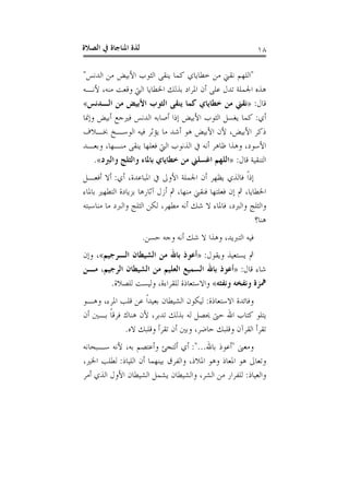 ‫ﺍﻟﺼﻼﺓ‬ ‫ﰲ‬ ‫ﺍﳌﻨﺎﺟﺎﺓ‬ ‫ﻟﺬﺓ‬ ١٨
"‫ﺍﻟﺪﻧﺲ‬ ‫ﻣﻦ‬ ‫ﺍﻷﺑﻴﺾ‬ ‫ﺍﻟﺜﻮﺏ‬ ‫ﻳﻨﻘﻰ‬ ‫ﻛﻤﺎ‬ ‫ﺧﻄﺎﻳﺎﻱ‬ ‫ﻣﻦ‬ ‫ﻧﻘﲏ‬ ‫ﺍﻟﻠﻬﻢ‬"
‫ﻷﻧـﻪ‬ ،‫ﻣﻨﻪ‬ ‫ﻭﻗﻌﺖ‬ ‫ﺍﻟﱵ‬ ‫ﺍﳋﻄﺎﻳﺎ‬ ‫ﺑﺬﻟﻚ‬ ‫ﺍﳌﺮﺍﺩ‬ ‫ﺃﻥ‬ ‫ﻋﻠﻰ‬ ‫ﺗﺪﻝ‬ ‫ﺍﳉﻤﻠﺔ‬ ‫ﻫﺬﻩ‬
‫ﻗﺎﻝ‬:»‫ﺍﻟـﺪﻧﺲ‬ ‫ﻣﻦ‬ ‫ﺍﻷﺑﻴﺾ‬ ‫ﺍﻟﺜﻮﺏ‬ ‫ﻳﻨﻘﻰ‬ ‫ﻛﻤﺎ‬ ‫ﺧﻄﺎﻳﺎﻱ‬ ‫ﻣﻦ‬ ‫ﻧﻘﲏ‬«
‫ﺃﻱ‬:‫ﻛﻤ‬‫ﻭﺇﳕﺎ‬ ‫ﺃﺑﻴﺾ‬ ‫ﻓﲑﺟﻊ‬ ‫ﺍﻟﺪﻧﺲ‬ ‫ﺃﺻﺎﺑﻪ‬ ‫ﺇﺫﺍ‬ ‫ﺍﻷﺑﻴﺾ‬ ‫ﺍﻟﺜﻮﺏ‬ ‫ﻳﻐﺴﻞ‬ ‫ﺎ‬
‫ﲞـﻼﻑ‬ ‫ﺍﻟﻮﺳـﺦ‬ ‫ﻓﻴﻪ‬ ‫ﻳﺆﺛﺮ‬ ‫ﻣﺎ‬ ‫ﺃﺷﺪ‬ ‫ﻫﻮ‬ ‫ﺍﻷﺑﻴﺾ‬ ‫ﻷﻥ‬ ،‫ﺍﻷﺑﻴﺾ‬ ‫ﺫﻛﺮ‬
‫ﻭﺑﻌـﺪ‬ ،‫ﻣﻨـﻬﺎ‬ ‫ﻳﻨﻘﻰ‬ ‫ﻓﻌﻠﻬﺎ‬ ‫ﺍﻟﱵ‬ ‫ﺍﻟﺬﻧﻮﺏ‬ ‫ﰲ‬ ‫ﺃﻧﻪ‬ ‫ﻇﺎﻫﺮ‬ ‫ﻭﻫﺬﺍ‬ ،‫ﺍﻷﺳﻮﺩ‬
‫ﻗﺎﻝ‬ ‫ﺍﻟﺘﻨﻘﻴﺔ‬:»‫ﻭﺍﻟﱪﺩ‬ ‫ﻭﺍﻟﺜﻠﺞ‬ ‫ﺑﺎﳌﺎﺀ‬ ‫ﺧﻄﺎﻳﺎﻱ‬ ‫ﻣﻦ‬ ‫ﺍﻏﺴﻠﲏ‬ ‫ﺍﻟﻠﻬﻢ‬«.
‫ﺍﻷﻭ‬ ‫ﺍﳉﻤﻠﺔ‬ ‫ﺃﻥ‬ ‫ﻳﻈﻬﺮ‬ ‫ﻓﺎﻟﺬﻱ‬ ‫ﹰ‬‫ﺍ‬‫ﺇﺫ‬‫ﺃﻱ‬ ،‫ﺍﳌﺒﺎﻋﺪﺓ‬ ‫ﰲ‬ ‫ﱃ‬:‫ﺃﻓﻌـﻞ‬ ‫ﺃﻻ‬
‫ﺑﺎﳌﺎﺀ‬ ‫ﺍﻟﺘﻄﻬﲑ‬ ‫ﺑﺰﻳﺎﺩﺓ‬ ‫ﺁﺛﺎﺭﻫﺎ‬ ‫ﺃﺯﻝ‬ ‫ﰒ‬ ،‫ﻣﻨﻬﺎ‬ ‫ﻓﻨﻘﲏ‬ ‫ﻓﻌﻠﺘﻬﺎ‬ ‫ﺇﻥ‬ ‫ﰒ‬ ،‫ﺍﳋﻄﺎﻳﺎ‬
‫ﻣﻨﺎﺳﺒﺘﻪ‬ ‫ﻣﺎ‬ ‫ﻭﺍﻟﱪﺩ‬ ‫ﺍﻟﺜﻠﺞ‬ ‫ﻟﻜﻦ‬ ،‫ﻣﻄﻬﺮ‬ ‫ﺃﻧﻪ‬ ‫ﺷﻚ‬ ‫ﻻ‬ ‫ﻓﺎﳌﺎﺀ‬ ،‫ﻭﺍﻟﱪﺩ‬ ‫ﻭﺍﻟﺜﻠﺞ‬
‫ﻫﻨﺎ؟‬
‫ﺣﺴﻦ‬ ‫ﻭﺟﻪ‬ ‫ﺃﻧﻪ‬ ‫ﺷﻚ‬ ‫ﻻ‬ ‫ﻭﻫﺬﺍ‬ ،‫ﺍﻟﺘﱪﻳﺪ‬ ‫ﻓﻴﻪ‬.
‫ﻭﻳﻘﻮﻝ‬ ‫ﻳﺴﺘﻌﻴﺬ‬ ‫ﰒ‬:»‫ﺍﻟـﺮﺟﻴﻢ‬ ‫ﺍﻟﺸﻴﻄﺎﻥ‬ ‫ﻣﻦ‬ ‫ﺑﺎﷲ‬ ‫ﺃﻋﻮﺫ‬«،‫ﻭﺇﻥ‬
‫ﻗﺎﻝ‬ ‫ﺷﺎﺀ‬:»‫ﻣـﻦ‬ ،‫ﺍﻟﺮﺟﻴﻢ‬ ‫ﺍﻟﺸﻴﻄﺎﻥ‬ ‫ﻣﻦ‬ ‫ﺍﻟﻌﻠﻴﻢ‬ ‫ﺍﻟﺴﻤﻴﻊ‬ ‫ﺑﺎﷲ‬ ‫ﺃﻋﻮﺫ‬
‫ﻭﻧﻔﺜﻪ‬ ‫ﻭﻧﻔﺨﻪ‬ ‫ﳘﺰﺓ‬«‫ﻟﻠﺼﻼﺓ‬ ‫ﻭﻟﻴﺴﺖ‬ ،‫ﻟﻠﻘﺮﺍﺀﺓ‬ ‫ﻭﺍﻻﺳﺘﻌﺎﺫﺓ‬.
‫ﺍﻻﺳﺘﻌﺎﺫﺓ‬ ‫ﻭﻓﺎﺋﺪﺓ‬:‫ﻭﻫـﻮ‬ ،‫ﺍﳌﺮﺀ‬ ‫ﻗﻠﺐ‬ ‫ﻋﻦ‬ ‫ﹰ‬‫ﺍ‬‫ﺑﻌﻴﺪ‬ ‫ﺍﻟﺸﻴﻄﺎﻥ‬ ‫ﻟﻴﻜﻮﻥ‬
‫ﺃﻥ‬ ‫ﺑـﲔ‬ ‫ﹰ‬‫ﺎ‬‫ﻓﺮﻗ‬ ‫ﻫﻨﺎﻙ‬ ‫ﻷﻥ‬ ،‫ﺗﺪﺑﺮ‬ ‫ﺑﺬﻟﻚ‬ ‫ﻟﻪ‬ ‫ﳛﺼﻞ‬ ‫ﺣﱴ‬ ‫ﺍﷲ‬ ‫ﻛﺘﺎﺏ‬ ‫ﻳﺘﻠﻮ‬
‫ﻭﺑ‬ ،‫ﺣﺎﺿﺮ‬ ‫ﻭﻗﻠﺒﻚ‬ ‫ﺍﻟﻘﺮﺁﻥ‬ ‫ﺗﻘﺮﺃ‬‫ﻻﻩ‬ ‫ﻭﻗﻠﺒﻚ‬ ‫ﺗﻘﺮﺃ‬ ‫ﺃﻥ‬ ‫ﲔ‬.
‫ﻭﻣﻌﲎ‬"‫ﺑﺎﷲ‬ ‫ﺃﻋﻮﺫ‬:"...‫ﺳـﺒﺤﺎﻧﻪ‬ ‫ﻷﻧﻪ‬ ،‫ﺑﻪ‬ ‫ﻭﺃﻋﺘﺼﻢ‬ ‫ﺃﻟﺘﺠﺊ‬ ‫ﺃﻱ‬
‫ﺍﻟﻠﻴﺎﺫ‬ ‫ﺃﻥ‬ ‫ﺑﻴﻨﻬﻤﺎ‬ ‫ﻭﺍﻟﻔﺮﻕ‬ ،‫ﺍﳌﻼﺫ‬ ‫ﻭﻫﻮ‬ ‫ﺍﳌﻌﺎﺫ‬ ‫ﻫﻮ‬ ‫ﻭﺗﻌﺎﱃ‬:،‫ﺍﳋﲑ‬ ‫ﻟﻄﻠﺐ‬
‫ﻭﺍﻟﻌﻴﺎﺫ‬:‫ﺃﻣﺮ‬ ‫ﺍﻟﺬﻱ‬ ‫ﺍﻷﻭﻝ‬ ‫ﺍﻟﺸﻴﻄﺎﻥ‬ ‫ﻳﺸﻤﻞ‬ ‫ﻭﺍﻟﺸﻴﻄﺎﻥ‬ ،‫ﺍﻟﺸﺮ‬ ‫ﻣﻦ‬ ‫ﻟﻠﻔﺮﺍﺭ‬
 