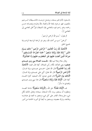 ‫ﺍﻟﺼﻼﺓ‬ ‫ﰲ‬ ‫ﺍﳌﻨﺎﺟﺎﺓ‬ ‫ﻟﺬﺓ‬١٩
‫ﺍﻟـﺮﺟﻴﻢ‬ ‫ﻓﺎﻟﺸـﻴﻄﺎﻥ‬ ،‫ﺫﺭﻳﺘـﻪ‬ ‫ﻭﻳﺸﻤﻞ‬ ،‫ﻳﺴﺠﺪ‬ ‫ﻓﻠﻢ‬ ‫ﻵﺩﻡ‬ ‫ﺑﺎﻟﺴﺠﻮﺩ‬
‫ﻋـﻦ‬ ‫ﻭﺇﺑﻌـﺎﺩﻩ‬ ‫ﻭﻃﺮﺩﻩ‬ ‫ﺑﺎﷲ‬ ‫ﻭﺍﻟﻌﻴﺎﺫ‬ ‫ﺍﷲ‬ ‫ﺑﻠﻌﻨﺔ‬ ‫ﻣﺮﺟﻮﻡ‬ ‫ﻓﻬﻮ‬ ،‫ﺑﺎﳌﻌﻨﻴﲔ‬
‫ﺇﱃ‬ ‫ﺍﳌﻌﺎﺻﻲ‬ ‫ﺃﻫﻞ‬ ‫ﱡ‬‫ﺯ‬‫ﺗﺆ‬ ‫ﺍﻟﺸﻴﻄﺎﻥ‬ ‫ﻓﺈﻥ‬ ‫ﺑﺎﳌﻌﺎﺻﻲ‬ ‫ﻏﲑﻩ‬ ‫ﺭﺍﺟﻢ‬ ‫ﻭﻫﻮ‬ ،‫ﺭﲪﺘﻪ‬
‫ﹰ‬‫ﺍ‬‫ﺃﺯ‬ ‫ﺍﳌﻌﺎﺻﻲ‬.
‫ﻳﻘﻮﻝ‬ ‫ﰒ‬" :‫ﺍﻟﺮﺣﻴﻢ‬ ‫ﺍﻟﺮﲪﻦ‬ ‫ﺍﷲ‬ ‫ﺑﺴﻢ‬."
"‫ﺍﻟﺮﲪﻦ‬"‫ﺍﻟﻮﺍﺻـﻠﺔ‬ ‫ﺍﻟﻮﺍﺳﻌﺔ‬ ‫ﺍﻟﺮﲪﺔ‬ ‫ﺫﻭ‬ ‫ﻭﻫﻮ‬ ،‫ﺍﷲ‬ ‫ﺃﲰﺎﺀ‬ ‫ﻣﻦ‬ ‫ﺍﺳﻢ‬
‫ﺍﳋﻠﻖ‬ ‫ﳉﻤﻴﻊ‬.
ْ‫ﻤ‬َ‫ﺤ‬‫ﹾ‬‫ﻟ‬‫ﺍ‬َ‫ﲔ‬ِ‫ﻤ‬‫ﹶ‬‫ﻟ‬‫َﺎ‬‫ﻌ‬‫ﹾ‬‫ﻟ‬‫ﺍ‬ ‫ﱢ‬‫ﺏ‬َ‫ﺭ‬ ِ‫ﻪ‬‫ﱠ‬‫ﻠ‬ِ‫ﻟ‬ ُ‫ﺪ‬*‫ﹺ‬‫ﻢ‬‫ِﻴ‬‫ﺣ‬‫ﱠ‬‫ﺮ‬‫ﺍﻟ‬ ‫ﹺ‬‫ﻦ‬َ‫ﻤ‬ْ‫ﺣ‬‫ﱠ‬‫ﺮ‬‫ﺍﻟ‬*‫ﹺ‬‫ﻡ‬ْ‫ﻮ‬‫َـ‬‫ﻳ‬ ِ‫ﻚ‬ِ‫ﻟ‬‫َﺎ‬‫ﻣ‬
‫ﹺ‬‫ﻦ‬‫ﱢﻳ‬‫ﺪ‬‫ﺍﻟ‬*ُ‫ﲔ‬ِ‫ﻌ‬َ‫ﺘ‬ْ‫ﺴ‬َ‫ﻧ‬ َ‫ﻙ‬‫ﱠﺎ‬‫ﻳ‬‫ﹺ‬‫ﺇ‬َ‫ﻭ‬ ُ‫ﺪ‬ُ‫ﺒ‬ْ‫ﻌ‬َ‫ﻧ‬ َ‫ﻙ‬‫ﱠﺎ‬‫ﻳ‬‫ﹺ‬‫ﺇ‬*َ‫ﻢ‬‫ِﻴ‬‫ﻘ‬َ‫ﺘ‬‫ْـ‬‫ﺴ‬ُ‫ﻤ‬‫ﹾ‬‫ﻟ‬‫ﺍ‬ ‫ﹶ‬‫ﻁ‬‫َﺍ‬‫ﺮ‬‫ﱢ‬‫ﺼ‬‫ﺍﻟ‬ ‫َﺎ‬‫ﻧ‬ِ‫ﺪ‬ْ‫ﻫ‬‫ﺍ‬*
َ‫ﲔ‬‫ﱢ‬‫ﻟ‬‫ﱠﺎ‬‫ﻀ‬‫ﺍﻟ‬ ‫ﹶﺎ‬‫ﻟ‬َ‫ﻭ‬ ْ‫ﻢ‬‫ﹺ‬‫ﻬ‬ْ‫ﻴ‬‫ﹶ‬‫ﻠ‬َ‫ﻋ‬ ‫ﹺ‬‫ﺏ‬‫ُﻮ‬‫ﻀ‬ْ‫ﻐ‬َ‫ﻤ‬‫ﹾ‬‫ﻟ‬‫ﺍ‬ ‫ﹺ‬‫ﺮ‬ْ‫ﻴ‬‫ﹶ‬‫ﻏ‬ ْ‫ﻢ‬‫ﹺ‬‫ﻬ‬ْ‫ﻴ‬‫ﹶ‬‫ﻠ‬َ‫ﻋ‬ َ‫ﺖ‬ْ‫ﻤ‬َ‫ﻌ‬ْ‫ﻧ‬‫ﹶ‬‫ﺃ‬ َ‫ﻦ‬‫ِﻳ‬‫ﺬ‬‫ﱠ‬‫ﻟ‬‫ﺍ‬ ‫ﹶ‬‫ﻁ‬‫َﺍ‬‫ﺮ‬ِ‫ﺻ‬.
‫ﻟﻨﺒﻴﻪ‬ ‫ﻭﻋﻼ‬ ‫ﺟﻼ‬ ‫ﻭﻗﺎﻝ‬:»‫ﻋﺒـﺪﻱ‬ ‫ﻭﺑﲔ‬ ‫ﺑﻴﲏ‬ ‫ﺍﻟﺼﻼﺓ‬ ‫ﻗﺴﻤﺖ‬
‫ﻧﺼﻔﲔ‬«،‫ﺍﻟﺼﻼﺓ‬ ‫ﺭﻛﻦ‬ ‫ﻷﻬﻧﺎ‬ ،‫ﺍﻟﻔﺎﲢﺔ‬ ‫ﻳﻌﲏ‬"‫ﺍﻟﻌﺒﺪ‬ ‫ﻗﺎﻝ‬ ‫ﻓﺈﺫﺍ‬:ُ‫ﺪ‬ْ‫ﻤ‬َ‫ﺤ‬‫ﹾ‬‫ﻟ‬‫ﺍ‬
َ‫ﲔ‬ِ‫ﻤ‬‫ﹶ‬‫ﻟ‬‫َﺎ‬‫ﻌ‬‫ﹾ‬‫ﻟ‬‫ﺍ‬ ‫ﱢ‬‫ﺏ‬َ‫ﺭ‬ ِ‫ﻪ‬‫ﱠ‬‫ﻠ‬ِ‫ﻟ‬‫ﺗﻌﺎﱃ‬ ‫ﺍﷲ‬ ‫ﻗﺎﻝ‬:‫ﻗـﺎﻝ‬ ‫ﻭﺇﺫﺍ‬ ،‫ﻋﺒـﺪﻱ‬ ‫ﲪـﺪﱐ‬:
‫ﹺ‬‫ﻢ‬‫ِﻴ‬‫ﺣ‬‫ﱠ‬‫ﺮ‬‫ﺍﻟ‬ ‫ﹺ‬‫ﻦ‬َ‫ﻤ‬ْ‫ﺣ‬‫ﱠ‬‫ﺮ‬‫ﺍﻟ‬‫ﺗﻌﺎﱃ‬ ‫ﺍﷲ‬ ‫ﻗﺎﻝ‬:‫ﻗـﺎﻝ‬ ‫ﻭﺇﺫﺍ‬ ‫ﻋﺒـﺪﻱ‬ ‫ﻋﻠﻲ‬ ‫ﺃﺛﲎ‬:
ِ‫ﻟ‬‫َﺎ‬‫ﻣ‬‫ﹺ‬‫ﻦ‬‫ﱢﻳ‬‫ﺪ‬‫ﺍﻟ‬ ‫ﹺ‬‫ﻡ‬ْ‫ﻮ‬َ‫ﻳ‬ ِ‫ﻚ‬‫ﻋﺒﺪﻱ‬ ‫ﳎﺪﱐ‬ ‫ﻗﺎﻝ‬"‫ﺍﻟﺜﻨـﺎﺀ‬ ‫ﻛﺜﺮﺓ‬ ‫ﺍﻟﺘﻤﺠﻴﺪ‬ ‫ﻷﻥ‬
"‫ﻗﺎﻝ‬ ‫ﻓﺈﺫﺍ‬:ُ‫ﲔ‬ِ‫ﻌ‬َ‫ﺘ‬ْ‫ﺴ‬َ‫ﻧ‬ َ‫ﻙ‬‫ﱠﺎ‬‫ﻳ‬‫ﹺ‬‫ﺇ‬َ‫ﻭ‬ ُ‫ﺪ‬ُ‫ﺒ‬ْ‫ﻌ‬َ‫ﻧ‬ َ‫ﻙ‬‫ﱠﺎ‬‫ﻳ‬‫ﹺ‬‫ﺇ‬‫ﻋﺒـﺪﻱ‬ ‫ﻭﺑﲔ‬ ‫ﺑﻴﲏ‬ ‫ﻫﺬﺍ‬ ‫ﻗﺎﻝ‬
‫ﺳﺄﻝ‬ ‫ﻣﺎ‬ ‫ﻭﻟﻌﺒﺪﻱ‬."
‫ﻓـ‬ُ‫ﺪ‬ُ‫ﺒ‬ْ‫ﻌ‬َ‫ﻧ‬ َ‫ﻙ‬‫ﱠﺎ‬‫ﻳ‬‫ﹺ‬‫ﺇ‬‫ﻭ‬ ،‫ﺍﷲ‬ ‫ﺣﻖ‬ُ‫ﲔ‬ِ‫ﻌ‬َ‫ﺘ‬ْ‫ﺴ‬َ‫ﻧ‬ َ‫ﻙ‬‫ﱠﺎ‬‫ﻳ‬‫ﹺ‬‫ﺇ‬َ‫ﻭ‬‫ﺍﻟﻌﺒـﺪ‬ ‫ﺣﺎﺟﺔ‬
‫ﺍﳌﺴﺘ‬ ‫ﻷﻧﻪ‬ ،‫ﺑﺮﺑﻪ‬ ‫ﻳﺴﺘﻌﲔ‬ ‫ﺃﻥ‬ ‫ﻭﻣﻄﻠﻮﺑﻪ‬‫ﻟﻜﻞ‬ ‫ﺍﳌﺎﻟﻚ‬ ‫ﻭﺗﻌﺎﱃ‬ ‫ﺳﺒﺤﺎﻧﻪ‬ ‫ﻌﺎﻥ‬
‫ﻋﺒﺎﺩﺗـﻪ‬ ‫ﰲ‬ ‫ﺍﻟﻌﺒﺪ‬ ‫ﺑﻪ‬ ‫ﻳﺴﺘﻌﲔ‬ ‫ﺷﻲﺀ‬ ‫ﻛﻞ‬ ‫ﻋﻠﻰ‬ ‫ﺍﻟﻘﺎﺩﺭ‬ ،‫ﻭﻋﻼ‬ ‫ﺟﻞ‬ ‫ﺷﻲﺀ‬
‫ﺃﻣﻮﺭ‬ ‫ﻣﻦ‬ ‫ﺍﳋﺎﺻﺔ‬ ‫ﺃﻣﻮﺭﻩ‬ ‫ﰲ‬ ‫ﹰ‬‫ﺎ‬‫ﺃﻳﻀ‬ ‫ﺑﻪ‬ ‫ﻭﻳﺴﺘﻌﲔ‬ ،‫ﻣﻌﺼﻴﺘﻪ‬ ‫ﻭﺗﺮﻙ‬ ،‫ﻭﻃﺎﻋﺘﻪ‬
 