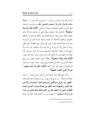 ‫ﺍﻟﺼﻼﺓ‬ ‫ﰲ‬ ‫ﺍﳌﻨﺎﺟﺎﺓ‬ ‫ﻟﺬﺓ‬ ٢٠
‫ـ‬ ‫ﻋﻨـﻪ‬ ‫ﺍﷲ‬ ‫ﺭﺿـﻲ‬ ‫ـ‬ ‫ﻋﺒﺎﺱ‬ ‫ﺍﺑﻦ‬ ‫ﺣﺪﻳﺚ‬ ‫ﰲ‬ ‫ﻛﻤﺎ‬ ،‫ﺍﻟﺪﻧﻴﺎ‬:»‫ﻭﺇﺫﺍ‬
‫ﺑﺎﷲ‬ ‫ﻓﺎﺳﺘﻌﻦ‬ ‫ﺍﺳﺘﻌﻨﺖ‬ ‫ﻭﺇﺫﺍ‬ ‫ﺍﷲ‬ ‫ﻓﺎﺳﺄﻝ‬ ‫ﺳﺄﻟﺖ‬«‫ﺍﳌﺴﺘ‬ ‫ﻫﻮ‬ ‫ﻓﺮﺑﻚ‬‫ﻌﺎﻥ‬
‫ﺗﻘﻮﻝ‬ ‫ﺃﻥ‬ ‫ﺳﺒﺤﺎﻧﻪ‬ ‫ﻓﻴﻌﻠﻤﻚ‬ ،‫ﺑﺎﳊﻖ‬ ‫ﺍﳌﻌﺒﻮﺩ‬ ‫ﻭﻫﻮ‬:َ‫ﻙ‬‫ﱠـﺎ‬‫ﻳ‬‫ﹺ‬‫ﺇ‬َ‫ﻭ‬ ُ‫ﺪ‬ُ‫ﺒ‬ْ‫ﻌ‬َ‫ﻧ‬ َ‫ﻙ‬‫ﱠﺎ‬‫ﻳ‬‫ﹺ‬‫ﺇ‬
ُ‫ﲔ‬ِ‫ﻌ‬َ‫ﺘ‬ْ‫ﺴ‬َ‫ﻧ‬‫ﻭﻫﻮ‬ ،‫ﻭﺩﻧﻴﺎﻙ‬ ‫ﺩﻳﻨﻚ‬ ‫ﺃﻣﺮ‬ ‫ﻋﻠﻰ‬ ‫ﺑﺮﺑﻚ‬ ‫ﺗﺴﺘﻌﲔ‬ ،‫ﺇﻟﻴﻪ‬ ‫ﺣﺎﺟﺘﻚ‬
‫ﻭﺃﻋﻈﻢ‬ ،‫ﺍﻟﻮﺍﺟﺒﺎﺕ‬ ‫ﺃﻋﻈﻢ‬ ‫ﻫﻲ‬ ‫ﺍﻟﻌﺒﺎﺩﺓ‬ ‫ﻭﻫﺬﻩ‬ ،‫ﻭﻋﻼ‬ ‫ﺟﻞ‬ ‫ﺑﺎﳊﻖ‬ ‫ﺍﳌﻌﺒﻮﺩ‬
‫ﺍﻟﺸـﺪﺓ‬ ‫ﰲ‬ ‫ﻛﻨﺖ‬ ‫ﺃﻳﻨﻤﺎ‬ ،‫ﻭﺣﺪﻩ‬ ‫ﺗﻌﺒﺪﻩ‬ ‫ﺃﻥ‬ ‫ﺍﻷﺧﻼﻕ‬ ‫ﻭﺃﻋﻈﻢ‬ ،‫ﺍﳊﻘﻮﻕ‬
‫ﻭﺍ‬‫ﺗﻠﻘﻰ‬ ‫ﺣﱴ‬ ،‫ﺍﻹﻗﺎﻣﺔ‬ ‫ﻭﰲ‬ ‫ﺍﻟﺴﻔﺮ‬ ‫ﰲ‬ ،‫ﺍﳌﺮﺽ‬ ‫ﻭﰲ‬ ‫ﺍﻟﺼﺤﺔ‬ ‫ﻭﰲ‬ ،‫ﻟﺮﺧﺎﺀ‬
‫ﻭﻻ‬ ،‫ﺑـﻪ‬ ‫ﺇﻻ‬ ‫ﺗﺴﺘﻐﻴﺚ‬ ‫ﻭﻻ‬ ،‫ﺇﻳﺎﻩ‬ ‫ﺇﻻ‬ ‫ﺗﺪﻉ‬ ‫ﻭﻻ‬ ،‫ﻟﻪ‬ ‫ﺇﻻ‬ ‫ﺗﺼﻞ‬ ‫ﻻ‬ ‫ﺭﺑﻚ‬
‫ﻷﻥ‬ ،‫ﺳـﻮﺍﻩ‬ ‫ﺩﻭﻥ‬ ‫ﺍﷲ‬ ‫ﻭﺟـﻪ‬ ‫ﻛﻠـﻬﺎ‬ ‫ﺑﺄﻋﻤﺎﻟﻚ‬ ‫ﺗﻘﺼﺪ‬ ،‫ﻟﻪ‬ ‫ﺇﻻ‬ ‫ﺗﺬﺑﺢ‬
‫ﺗﻌﺎﱃ‬ ‫ﻗﺎﻝ‬ ‫ﻛﻤﺎ‬ ،‫ﺳﻮﺍﻩ‬ ‫ﺩﻭﻥ‬ ‫ﻭﺣﺪﻩ‬ ‫ﷲ‬ ‫ﺗﻜﻮﻥ‬ ‫ﺃﻥ‬ ‫ﳚﺐ‬ ‫ﻛﻠﻬﺎ‬ ‫ﺍﻟﻌﺒﺎﺩﺍﺕ‬:
‫ﹺ‬‫ﺇ‬َ‫ﻭ‬ ُ‫ﺪ‬ُ‫ﺒ‬ْ‫ﻌ‬َ‫ﻧ‬ َ‫ﻙ‬‫ﱠﺎ‬‫ﻳ‬‫ﹺ‬‫ﺇ‬ُ‫ﲔ‬ِ‫ﻌ‬َ‫ﺘ‬ْ‫ﺴ‬َ‫ﻧ‬ َ‫ﻙ‬‫ﱠﺎ‬‫ﻳ‬‫ﺭﺑﻚ‬ ‫ﻣﻦ‬ ‫ﺗﻄﻠﺐ‬ ،‫ﺍﳍﺪﺍﻳﺔ‬ ‫ﻃﻠﺐ‬ ‫ﻭﻫﻜﺬﺍ‬ ،
‫ﺳـﺒﺤﺎﻧﻪ‬ ‫ﻋﻠﻤﻨﺎ‬ ‫ﻭﳍﺬﺍ‬ ،‫ﲤﻮﺕ‬ ‫ﺣﱴ‬ ‫ﺍﳍﺪﺍﻳﺔ‬ ‫ﺇﱃ‬ ‫ﺣﺎﺟﺔ‬ ‫ﰲ‬ ‫ﻓﺄﻧﺖ‬ ‫ﺍﳍﺪﺍﻳﺔ‬
‫ﺭﻛﻌﺔ‬ ‫ﻛﻞ‬ ‫ﰲ‬ ‫ﻧﻘﻮﻝ‬ ‫ﺃﻥ‬ ‫ﺍﻟﻔﺎﲢﺔ‬ ‫ﰲ‬:َ‫ﻢ‬‫ِﻴ‬‫ﻘ‬َ‫ﺘ‬‫ْـ‬‫ﺴ‬ُ‫ﻤ‬‫ﹾ‬‫ﻟ‬‫ﺍ‬ ‫ﹶ‬‫ﻁ‬‫َﺍ‬‫ﺮ‬‫ﱢ‬‫ﺼ‬‫ﺍﻟ‬ ‫َﺎ‬‫ﻧ‬ِ‫ﺪ‬ْ‫ﻫ‬‫ﺍ‬*
ْ‫ﻢ‬‫ﹺ‬‫ﻬ‬ْ‫ﻴ‬‫ﹶ‬‫ﻠ‬َ‫ﻋ‬ َ‫ﺖ‬ْ‫ﻤ‬َ‫ﻌ‬ْ‫ﻧ‬‫ﹶ‬‫ﺃ‬ َ‫ﻦ‬‫ِﻳ‬‫ﺬ‬‫ﱠ‬‫ﻟ‬‫ﺍ‬ ‫ﹶ‬‫ﻁ‬‫َﺍ‬‫ﺮ‬ِ‫ﺻ‬.
‫ﺍﻟﻨﱯ‬ ‫ﻭﻛﺎﻥ‬‫ﻭﺃ‬ ‫ﺍﻟﻨﺎﺱ‬ ‫ﺃﻋﻠﻢ‬ ‫ﻭﻫﻮ‬ ،‫ﻋﻠﻴﻪ‬ ‫ـ‬ ‫ﻫﺪﺍﻳﺔ‬ ‫ﺍﻟﻨﺎﺱ‬ ‫ﻛﻤﻞ‬
‫ﻳﻘﻮﻝ‬ ‫ﻫﺬﺍ‬ ‫ﻭﻣﻊ‬ ،‫ـ‬ ‫ﻭﺍﻟﺴﻼﻡ‬ ‫ﺍﻟﺼﻼﺓ‬:‫ﺍﻟﺼـﻼﺓ‬ ‫ﰲ‬ ‫ﺍﺳـﺘﻔﺘﺎﺣﻪ‬ ‫ﰲ‬:
»‫ﻭﺍﻷﺭﺽ‬ ‫ﺍﻟﺴﻤﺎﻭﺍﺕ‬ ‫ﻓﺎﻃﺮ‬ ‫ﻭﺇﺳﺮﺍﻓﻴﻞ‬ ‫ﻭﻣﻴﻜﺎﺋﻴﻞ‬ ‫ﺟﱪﻳﻞ‬ ‫ﺭﺏ‬ ‫ﺍﻟﻠﻬﻢ‬
‫ﻓﻴـﻪ‬ ‫ﻛـﺎﻧﻮﺍ‬ ‫ﻓﻴﻤـﺎ‬ ‫ﻋﺒﺎﺩﻙ‬ ‫ﺑﲔ‬ ‫ﲢﻜﻢ‬ ‫ﺃﻧﺖ‬ ‫ﻭﺍﻟﺸﻬﺎﺩﺓ‬ ‫ﺍﻟﻐﻴﺐ‬ ‫ﻋﺎﱂ‬
‫ﺗﺸﺎﺀ‬ ‫ﻣﻦ‬ ‫ﻬﺗﺪﻱ‬ ‫ﺇﻧﻚ‬ ‫ﺑﺈﺫﻧﻚ‬ ‫ﺍﳊﻖ‬ ‫ﻣﻦ‬ ‫ﻓﻴﻪ‬ ‫ﺍﺧﺘﻠﻒ‬ ‫ﳌﺎ‬ ‫ﺍﻫﺪﱐ‬ ‫ﳜﺘﻠﻔﻮﻥ‬
‫ﻣ‬ ‫ﺻﺮﺍﻁ‬ ‫ﺇﱃ‬‫ﺴﺘﻘﻴﻢ‬«)١(
‫ﺣﺎﺟﺔ‬ ‫ﰲ‬ ‫ﻛﻠﻨﺎ‬ ‫ﻓﺈﻧﻨﺎ‬ ‫ﺍﳍﺪﺍﻳﺔ‬ ‫ﺭﺑﻪ‬ ‫ﻣﻦ‬ ‫ﻳﻄﻠﺐ‬ ،
(١)‫ﺍﳌﺴﻨﺪ‬ ‫ﰲ‬ ‫ﺃﲪﺪ‬ ‫ﺭﻭﺍﻩ‬.
 