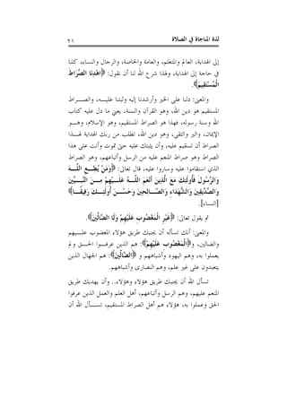 ‫ﺍﻟﺼﻼﺓ‬ ‫ﰲ‬ ‫ﺍﳌﻨﺎﺟﺎﺓ‬ ‫ﻟﺬﺓ‬٢١
‫ﻛﻠﻨﺎ‬ ،‫ﻭﺍﻟﻨﺴﺎﺀ‬ ‫ﻭﺍﻟﺮﺟﺎﻝ‬ ،‫ﻭﺍﳋﺎﺻﺔ‬ ‫ﻭﺍﻟﻌﺎﻣﺔ‬ ،‫ﻭﺍﳌﺘﻌﻠﻢ‬ ‫ﺍﻟﻌﺎﱂ‬ ،‫ﺍﳍﺪﺍﻳﺔ‬ ‫ﺇﱃ‬
‫ﻧﻘﻮﻝ‬ ‫ﺃﻥ‬ ‫ﻟﻨﺎ‬ ‫ﺍﷲ‬ ‫ﺷﺮﻉ‬ ‫ﻭﳍﺬﺍ‬ ،‫ﺍﳍﺪﺍﻳﺔ‬ ‫ﺇﱃ‬ ‫ﺣﺎﺟﺔ‬ ‫ﰲ‬:‫ﹶ‬‫ﻁ‬‫َﺍ‬‫ﺮ‬‫ﱢ‬‫ﺼ‬‫ﺍﻟ‬ ‫َﺎ‬‫ﻧ‬ِ‫ﺪ‬ْ‫ﻫ‬‫ﺍ‬
َ‫ﻢ‬‫ِﻴ‬‫ﻘ‬َ‫ﺘ‬ْ‫ﺴ‬ُ‫ﻤ‬‫ﹾ‬‫ﻟ‬‫ﺍ‬.
‫ﻭﺍﳌﻌﲎ‬:،‫ﻋﻠﻴـﻪ‬ ‫ﻭﺛﺒﺘﻨﺎ‬ ‫ﺇﻟﻴﻪ‬ ‫ﻭﺃﺭﺷﺪﻧﺎ‬ ‫ﺍﳋﲑ‬ ‫ﻋﻠﻰ‬ ‫ﺩﻟﻨﺎ‬‫ﻭﺍﻟﺼـﺮﺍﻁ‬
‫ﻛﺘﺎﺏ‬ ‫ﻋﻠﻴﻪ‬ ‫ﺩﻝ‬ ‫ﻣﺎ‬ ‫ﻳﻌﲏ‬ ،‫ﻭﺍﻟﺴﻨﺔ‬ ‫ﺍﻟﻘﺮﺁﻥ‬ ‫ﻭﻫﻮ‬ ،‫ﺍﷲ‬ ‫ﺩﻳﻦ‬ ‫ﻫﻮ‬ ‫ﺍﳌﺴﺘﻘﻴﻢ‬
‫ﻭﻫـﻮ‬ ،‫ﺍﻹﺳﻼﻡ‬ ‫ﻭﻫﻮ‬ ،‫ﺍﳌﺴﺘﻘﻴﻢ‬ ‫ﺍﻟﺼﺮﺍﻁ‬ ‫ﻫﻮ‬ ‫ﻓﻬﺬﺍ‬ ،‫ﺭﺳﻮﻟﻪ‬ ‫ﻭﺳﻨﺔ‬ ‫ﺍﷲ‬
‫ﳍـﺬﺍ‬ ‫ﺍﳍﺪﺍﻳﺔ‬ ‫ﺭﺑﻚ‬ ‫ﻣﻦ‬ ‫ﺗﻄﻠﺐ‬ ،‫ﺍﷲ‬ ‫ﺩﻳﻦ‬ ‫ﻭﻫﻮ‬ ،‫ﻭﺍﻟﺘﻘﻰ‬ ‫ﻭﺍﻟﱪ‬ ،‫ﺍﻹﳝﺎﻥ‬
‫ﻫﺬﺍ‬ ‫ﻋﻠﻰ‬ ‫ﻭﺃﻧﺖ‬ ‫ﲤﻮﺕ‬ ‫ﺣﱴ‬ ‫ﻋﻠﻴﻪ‬ ‫ﻳﺜﺒﺘﻚ‬ ‫ﻭﺃﻥ‬ ،‫ﻋﻠﻴﻪ‬ ‫ﺗﺴﻘﻴﻢ‬ ‫ﺃﻥ‬ ‫ﺍﻟﺼﺮﺍﻁ‬
‫ﺍﻟﺼﺮﺍﻁ‬‫ﺍﻟﺼﺮﺍﻁ‬ ‫ﻭﻫﻮ‬ ،‫ﻭﺃﺗﺒﺎﻋﻬﻢ‬ ‫ﺍﻟﺮﺳﻞ‬ ‫ﻣﻦ‬ ‫ﻋﻠﻴﻪ‬ ‫ﺍﳌﻨﻌﻢ‬ ‫ﺻﺮﺍﻁ‬ ‫ﻭﻫﻮ‬
‫ﺗﻌﺎﱃ‬ ‫ﻗﺎﻝ‬ ،‫ﻋﻠﻴﻪ‬ ‫ﻭﺳﺎﺭﻭﺍ‬ ‫ﻋﻠﻴﻪ‬ ‫ﺍﺳﺘﻘﺎﻣﻮﺍ‬ ‫ﺍﻟﺬﻱ‬:َ‫ﻪ‬‫ﱠـ‬‫ﻠ‬‫ﺍﻟ‬ ‫ﹺ‬‫ﻊ‬‫ِـ‬‫ﻄ‬ُ‫ﻳ‬ ْ‫ﻦ‬َ‫ﻣ‬َ‫ﻭ‬
َ‫ﲔ‬‫ﱢ‬‫ﻴ‬‫ﹺـ‬‫ﺒ‬‫ﱠ‬‫ﻨ‬‫ﺍﻟ‬ َ‫ﻦ‬‫ِـ‬‫ﻣ‬ ْ‫ﻢ‬‫ﹺ‬‫ﻬ‬ْ‫ﻴ‬‫ﹶـ‬‫ﻠ‬َ‫ﻋ‬ ُ‫ﻪ‬‫ﱠـ‬‫ﻠ‬‫ﺍﻟ‬ َ‫ﻢ‬َ‫ﻌ‬ْ‫ﻧ‬‫ﹶ‬‫ﺃ‬ َ‫ﻦ‬‫ِﻳ‬‫ﺬ‬‫ﱠ‬‫ﻟ‬‫ﺍ‬ َ‫ﻊ‬َ‫ﻣ‬ َ‫ﻚ‬ِ‫ﺌ‬‫ﹶ‬‫ﻟ‬‫ﹸﻭ‬‫ﺄ‬‫ﹶ‬‫ﻓ‬ ‫ﹶ‬‫ﻝ‬‫ُﻮ‬‫ﺳ‬‫ﱠ‬‫ﺮ‬‫َﺍﻟ‬‫ﻭ‬
َ‫ﺣ‬َ‫ﻭ‬ َ‫ﲔ‬ِ‫ﺤ‬ِ‫ﻟ‬‫ﱠـﺎ‬‫ﺼ‬‫َﺍﻟ‬‫ﻭ‬ ِ‫ﺀ‬‫َﺍ‬‫ﺪ‬َ‫ﻬ‬‫ﱡ‬‫ﺸ‬‫َﺍﻟ‬‫ﻭ‬ َ‫ﲔ‬ِ‫ﻘ‬‫ﱢﻳ‬‫ﺪ‬‫ﱢ‬‫ﺼ‬‫َﺍﻟ‬‫ﻭ‬‫ﹰـﺎ‬‫ﻘ‬‫ِﻴ‬‫ﻓ‬َ‫ﺭ‬ َ‫ﻚ‬‫ِـ‬‫ﺌ‬‫ﹶ‬‫ﻟ‬‫ﹸﻭ‬‫ﺃ‬ َ‫ﻦ‬‫ُـ‬‫ﺴ‬
]‫ﺍﻟﻨﺴﺎﺀ‬.[
‫ﺗﻌﺎﱃ‬ ‫ﻳﻘﻮﻝ‬ ‫ﰒ‬:َ‫ﲔ‬‫ﱢ‬‫ﻟ‬‫ﱠﺎ‬‫ﻀ‬‫ﺍﻟ‬ ‫ﹶﺎ‬‫ﻟ‬َ‫ﻭ‬ ْ‫ﻢ‬‫ﹺ‬‫ﻬ‬ْ‫ﻴ‬‫ﹶ‬‫ﻠ‬َ‫ﻋ‬ ‫ﹺ‬‫ﺏ‬‫ُﻮ‬‫ﻀ‬ْ‫ﻐ‬َ‫ﻤ‬‫ﹾ‬‫ﻟ‬‫ﺍ‬ ‫ﹺ‬‫ﺮ‬ْ‫ﻴ‬‫ﹶ‬‫ﻏ‬.
‫ﻭﺍﳌﻌﲎ‬:‫ﻋﻠـﻴﻬﻢ‬ ‫ﺍﳌﻐﻀﻮﺏ‬ ‫ﻫﺆﻻﺀ‬ ‫ﻃﺮﻳﻖ‬ ‫ﳚﻨﺒﻚ‬ ‫ﺃﻥ‬ ‫ﺗﺴﺄﻟﻪ‬ ‫ﺃﻧﻚ‬
‫ﻭ‬ ،‫ﻭﺍﻟﻀﺎﻟﲔ‬ْ‫ﻢ‬‫ﹺ‬‫ﻬ‬ْ‫ﻴ‬‫ﹶ‬‫ﻠ‬َ‫ﻋ‬ ‫ﹺ‬‫ﺏ‬‫ُﻮ‬‫ﻀ‬ْ‫ﻐ‬َ‫ﻤ‬‫ﹾ‬‫ﻟ‬‫ﺍ‬:‫ﻭﱂ‬ ‫ﺍﳊـﻖ‬ ‫ﻋﺮﻓـﻮﺍ‬ ‫ﺍﻟﺬﻳﻦ‬ ‫ﻫﻢ‬
‫ﻭ‬ ‫ﻭﺃﺷﺒﺎﻫﻬﻢ‬ ‫ﺍﻟﻴﻬﻮﺩ‬ ‫ﻭﻫﻢ‬ ،‫ﺑﻪ‬ ‫ﻳﻌﻤﻠﻮﺍ‬‫ﱠ‬‫ﻀ‬‫ﺍﻟ‬َ‫ﲔ‬‫ﱢ‬‫ﻟ‬‫ﺎ‬:‫ﺍﻟﺬﻳﻦ‬ ‫ﺍﳉﻬﺎﻝ‬ ‫ﻫﻢ‬
‫ﻭﺃﺷﺒﺎﻫﻬﻢ‬ ‫ﺍﻟﻨﺼﺎﺭﻯ‬ ‫ﻭﻫﻢ‬ ،‫ﻋﻠﻢ‬ ‫ﻏﲑ‬ ‫ﻋﻠﻰ‬ ‫ﻳﺘﻌﺒﺪﻭﻥ‬.
‫ﻭﻫﺆﻻﺀ‬ ‫ﻫﺆﻻﺀ‬ ‫ﻃﺮﻳﻖ‬ ‫ﳚﻨﺒﻚ‬ ‫ﺃﻥ‬ ‫ﺍﷲ‬ ‫ﺗﺴﺄﻝ‬..‫ﻃﺮﻳﻖ‬ ‫ﻳﻬﺪﻳﻚ‬ ‫ﻭﺃﻥ‬
‫ﻋﺮﻓﻮﺍ‬ ‫ﺍﻟﺬﻳﻦ‬ ‫ﻭﺍﻟﻌﻤﻞ‬ ‫ﺍﻟﻌﻠﻢ‬ ‫ﺃﻫﻞ‬ ،‫ﻭﺃﺗﺒﺎﻋﻬﻢ‬ ‫ﺍﻟﺮﺳﻞ‬ ‫ﻭﻫﻢ‬ ،‫ﻋﻠﻴﻬﻢ‬ ‫ﺍﳌﻨﻌﻢ‬
‫ﺃﻥ‬ ‫ﺍﷲ‬ ‫ﺗﺴـﺄﻝ‬ ،‫ﺍﳌﺴﺘﻘﻴﻢ‬ ‫ﺍﻟﺼﺮﺍﻁ‬ ‫ﺃﻫﻞ‬ ‫ﻫﻢ‬ ‫ﻫﺆﻻﺀ‬ ،‫ﺑﻪ‬ ‫ﻭﻋﻤﻠﻮﺍ‬ ‫ﺍﳊﻖ‬
 