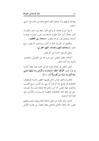 ‫ﺍﻟﺼﻼﺓ‬ ‫ﰲ‬ ‫ﺍﳌﻨﺎﺟﺎﺓ‬ ‫ﻟﺬﺓ‬ ٢٢
‫ﻃﺮﻳ‬ ‫ﻳﻬﺪﻳﻚ‬‫ﺣـﱴ‬ ‫ﺍﻟﺼـﺎﱀ‬ ‫ﻭﺍﻟﻌﻤـﻞ‬ ‫ﺍﻟﻨﺎﻓﻊ‬ ‫ﺍﻟﻌﻠﻢ‬ ‫ﳝﻨﺤﻚ‬ ‫ﻭﺃﻥ‬ ‫ﻘﻬﻢ‬
‫ﺗﺴﻘﻴﻢ‬.
‫ﺃﻭ‬ ‫ﻣﻨﻜﺒﻴﻪ‬ ‫ﺣﺬﻭ‬ ‫ﻳﺪﻳﻪ‬ ‫ﺭﺍﻓﻌﺎ‬ ‫ﻣﻜﱪﺍ‬ ‫ﻳﺮﻛﻊ‬ ‫ﰒ‬ ،‫ﺑﻌﺪﻫﺎ‬ ‫ﺳﻮﺭﺓ‬ ‫ﻳﻘﺮﺃ‬ ‫ﰒ‬
‫ﻣﻔﺮﻗـﺎ‬ ،‫ﺭﻛﺒﺘﻴـﻪ‬ ‫ﻋﻠﻰ‬ ‫ﻳﺪﻳﻪ‬ ‫ﻭﺍﺿﻌﺎ‬ ،‫ﻇﻬﺮﻩ‬ ‫ﺣﻴﺎﻝ‬ ‫ﺭﺃﺳﻪ‬ ‫ﺟﺎﻋﻼ‬ ‫ﺃﺫﻧﻴﻪ‬
‫ﻭﻳﻘﻮﻝ‬ ،‫ﺭﻛﻮﻋﻪ‬ ‫ﰲ‬ ‫ﻭﻳﻄﻤﺌﻦ‬ ،‫ﺃﺻﺎﺑﻌﻪ‬:»‫ﺍﻟﻌﻈﻴﻢ‬ ‫ﺭﰊ‬ ‫ﺳﺒﺤﺎﻥ‬«.
‫ﻭﻳﺴ‬ ،‫ﺃﻛﺜﺮ‬ ‫ﺃﻭ‬ ‫ﺛﻼﺛﺎ‬ ‫ﻳﻜﺮﺭﻫﺎ‬ ‫ﺃﻥ‬ ‫ﻭﺍﻷﻓﻀﻞ‬‫ﻣـﻊ‬ ‫ﻳﻘﻮﻝ‬ ‫ﺃﻥ‬ ‫ﺘﺤﺐ‬
‫ﺫﻟﻚ‬:»‫ﱄ‬ ‫ﺍﻏﻔﺮ‬ ‫ﺍﻟﻠﻬﻢ‬ ،‫ﻭﲝﻤﺪﻙ‬ ‫ﺍﻟﻠﻬﻢ‬ ‫ﺳﺒﺤﺎﻧﻚ‬«.
‫ﺍﻟﺘﺴﺒﻴﺢ‬ ‫ﻭﻣﻌﲎ‬:‫ﻧﻘﺺ‬ ‫ﻛﻞ‬ ‫ﻋﻦ‬ ‫ﺍﻟﺘﻨﺰﻳﻪ‬.
‫ﺃﺣﺪﳘﺎ‬:‫ﻭﺍﻟﻌﺠـﺰ‬ ،‫ﺍﳉﻬـﻞ‬ ‫ﻋﻦ‬ ‫ﺍﷲ‬ ‫ﺗﻨﺰﻳﻪ‬ ‫ﻣﺜﻞ‬ ،‫ﺍﻟﻨﻘﺺ‬ ‫ﻣﻄﻠﻖ‬
‫ﺫﻟﻚ‬ ‫ﺃﺷﺒﻪ‬ ‫ﻭﻣﺎ‬ ،‫ﻭﺍﻟﻨﻮﻡ‬.
‫ﺍﻟﺜﺎﱐ‬:‫ﻛﻤـﺎ‬ ‫ﻳﻔﻌﻠﻪ‬ ‫ﻓﻴﻤﺎ‬ ‫ﺍﻟﺘﻌﺐ‬ ‫ﻋﻦ‬ ‫ﺍﷲ‬ ‫ﻓﻴﻨﺰﻩ‬ ،‫ﻛﻤﺎﻟﻪ‬ ‫ﰲ‬ ‫ﺍﻟﻨﻘﺺ‬
‫ﺗﻌﺎﱃ‬ ‫ﻗﻮﻟﻪ‬ ‫ﰲ‬:‫ﹾ‬‫ﻘ‬‫ﹶ‬‫ﻠ‬َ‫ﺧ‬ ْ‫ﺪ‬‫ﹶ‬‫ﻘ‬‫ﹶ‬‫ﻟ‬َ‫ﻭ‬‫ِـﻲ‬‫ﻓ‬ ‫َﺎ‬‫ﻤ‬ُ‫ﻬ‬َ‫ﻨ‬ْ‫ﻴ‬َ‫ﺑ‬ ‫َﺎ‬‫ﻣ‬َ‫ﻭ‬ َ‫ﺽ‬ْ‫ﺭ‬‫ﹶ‬‫ﺄ‬‫ﹾ‬‫ﻟ‬‫َﺍ‬‫ﻭ‬ ِ‫ﺕ‬‫َﺍ‬‫ﻭ‬‫َﺎ‬‫ﻤ‬‫ﱠ‬‫ﺴ‬‫ﺍﻟ‬ ‫َﺎ‬‫ﻨ‬
‫ﹴ‬‫ﺏ‬‫ُﻮ‬‫ﻐ‬‫ﹸ‬‫ﻟ‬ ْ‫ﻦ‬ِ‫ﻣ‬ ‫َﺎ‬‫ﻨ‬‫ﱠ‬‫ﺴ‬َ‫ﻣ‬ ‫َﺎ‬‫ﻣ‬َ‫ﻭ‬ ‫ﹴ‬‫ﻡ‬‫ﱠﺎ‬‫ﻳ‬‫ﹶ‬‫ﺃ‬ ِ‫ﺔ‬‫ﱠ‬‫ﺘ‬ِ‫ﺳ‬]‫ﻕ‬:٣٨.[
،‫ﻟﻠﻤﺨﻠﻮﻕ‬ ‫ﺑﺎﻟﻨﺴﺒﺔ‬ ‫ﺍﻟﻨﻘﺺ‬ ‫ﻳﻌﺘﺮﻳﻬﺎ‬ ‫ﻟﻜﻦ‬ ،‫ﻛﻤﺎﻝ‬ ‫ﻭﺍﳋﻠﻖ‬ ‫ﻓﺎﻟﻘﺪﺭﺓ‬
‫ﺍﻟﺘﻌـﺐ‬ ‫ﻣـﻊ‬ ‫ﻟﻜـﻦ‬ ‫ﺑﻨﺎﺀ‬ ‫ﻳﺒﲏ‬ ‫ﺃﻭ‬ ‫ﹰ‬‫ﺍ‬‫ﻗﺪﺭ‬ ‫ﺃﻭ‬ ،‫ﹰ‬‫ﺎ‬‫ﺑﺎﺑ‬ ‫ﻳﺼﻨﻊ‬ ‫ﻗﺪ‬ ‫ﻓﺎﳌﺨﻠﻮﻕ‬
‫ﺗﻌﺎﱃ‬ ‫ﺍﻟﺮﺏ‬ ‫ﺃﻣﺎ‬ ،‫ﻧﻘﺺ‬ ‫ﻓﻬﺬﺍ‬ ،‫ﻭﺍﻹﻋﻴﺎﺀ‬،‫ﺇﻋﻴـﺎﺀ‬ ‫ﻭﻻ‬ ‫ﺗﻌﺐ‬ ‫ﻳﻠﺤﻘﻪ‬ ‫ﻓﻼ‬
‫ﻭﰲ‬ ،‫ﻭﺍﻷﺭﺽ‬ ‫ﺍﻟﺴـﻤﻮﺍﺕ‬ ‫ﺍﻟﻌﻈﻴﻤﺔ‬ ‫ﺍﳌﺨﻠﻮﻗﺎﺕ‬ ‫ﳍﺬﻩ‬ ‫ﺧﻠﻘﻪ‬ ‫ﻣﻊ‬ ‫ﺣﱴ‬
‫ﺍﻟﻮﺟﻴﺰﺓ‬ ‫ﺍﳌﺪﺓ‬ ‫ﻫﺬﻩ‬.
‫ﺍﻟﺜﺎﻟﺚ‬:‫ﻓﻤﺸـﺎﻬﺑﺘﻬﻢ‬ ،‫ﺍﳌﺨﻠـﻮﻗﲔ‬ ‫ﻣﺸﺎﻬﺑﺔ‬ ‫ﺍﻟﺜﺎﱐ‬ ‫ﻣﻦ‬ ‫ﻳﻜﻮﻥ‬ ‫ﻭﻗﺪ‬
‫ﺍﻟﻜﺎﻣﻞ‬ ‫ﻣﻘﺎﺭﻧﺔ‬ ‫ﺑﻞ‬ ،‫ﹰ‬‫ﺎ‬‫ﻧﺎﻗﺼ‬ ‫ﳚﻌﻠﻪ‬ ‫ﺑﺎﻟﻨﺎﻗﺺ‬ ‫ﺍﻟﻜﺎﻣﻞ‬ ‫ﺇﳊﺎﻕ‬ ‫ﻷﻥ‬ ،‫ﻧﻘﺺ‬
 