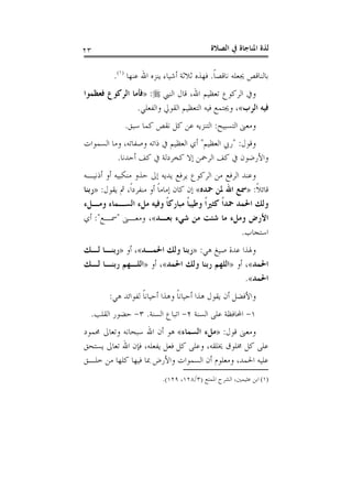 ‫ﺍﻟﺼﻼﺓ‬ ‫ﰲ‬ ‫ﺍﳌﻨﺎﺟﺎﺓ‬ ‫ﻟﺬﺓ‬٢٣
‫ﹰ‬‫ﺎ‬‫ﻧﺎﻗﺼ‬ ‫ﳚﻌﻠﻪ‬ ‫ﺑﺎﻟﻨﺎﻗﺺ‬.‫ﻳ‬ ‫ﺃﺷﻴﺎﺀ‬ ‫ﺛﻼﺛﺔ‬ ‫ﻓﻬﺬﻩ‬‫ﻋﻨﻬﺎ‬ ‫ﺍﷲ‬ ‫ﻨﺰﻩ‬)١(
.
‫ﺍﻟﻨﱯ‬ ‫ﻗﺎﻝ‬ ،‫ﺍﷲ‬ ‫ﺗﻌﻈﻴﻢ‬ ‫ﺍﻟﺮﻛﻮﻉ‬ ‫ﻭﰲ‬:»‫ﻓﻌﻈﻤﻮﺍ‬ ‫ﺍﻟﺮﻛﻮﻉ‬ ‫ﻓﺄﻣﺎ‬
‫ﺍﻟﺮﺏ‬ ‫ﻓﻴﻪ‬«‫ﻭﺍﻟﻔﻌﻠﻲ‬ ‫ﺍﻟﻘﻮﱄ‬ ‫ﺍﻟﺘﻌﻈﻴﻢ‬ ‫ﻓﻴﻪ‬ ‫ﻭﳚﺘﻤﻊ‬ ،.
‫ﺍﻟﺘﺴﺒﻴﺢ‬ ‫ﻭﻣﻌﲎ‬:‫ﺳﺒﻖ‬ ‫ﻛﻤﺎ‬ ‫ﻧﻘﺺ‬ ‫ﻛﻞ‬ ‫ﻋﻦ‬ ‫ﺍﻟﺘﻨﺰﻳﻪ‬.
‫ﻭﻗﻮﻝ‬" :‫ﺍﻟﻌﻈﻴﻢ‬ ‫ﺭﰊ‬"‫ﺍﻟﺴﻤﻮﺍﺕ‬ ‫ﻭﻣﺎ‬ ،‫ﻭﺻﻔﺎﺗﻪ‬ ‫ﺫﺍﺗﻪ‬ ‫ﰲ‬ ‫ﺍﻟﻌﻈﻴﻢ‬ ‫ﺃﻱ‬
‫ﰲ‬ ‫ﻛﺨﺮﺩﻟﺔ‬ ‫ﺇﻻ‬ ‫ﺍﻟﺮﲪﻦ‬ ‫ﻛﻒ‬ ‫ﰲ‬ ‫ﻭﺍﻷﺭﺿﻮﻥ‬‫ﺃﺣﺪﻧﺎ‬ ‫ﻛﻒ‬.
‫ﺃﺫﻧﻴـﻪ‬ ‫ﺃﻭ‬ ‫ﻣﻨﻜﺒﻴﻪ‬ ‫ﺣﺬﻭ‬ ‫ﺇﱃ‬ ‫ﻳﺪﻳﻪ‬ ‫ﻳﺮﻓﻊ‬ ‫ﺍﻟﺮﻛﻮﻉ‬ ‫ﻣﻦ‬ ‫ﺍﻟﺮﻓﻊ‬ ‫ﻭﻋﻨﺪ‬
‫ﹰ‬‫ﻼ‬‫ﻗﺎﺋ‬:»‫ﲪﺪﻩ‬ ‫ﳌﻦ‬ ‫ﺍﷲ‬ ‫ﲰﻊ‬«‫ﻳﻘﻮﻝ‬ ‫ﰒ‬ ،‫ﹰ‬‫ﺍ‬‫ﻣﻨﻔﺮﺩ‬ ‫ﺃﻭ‬ ‫ﹰ‬‫ﺎ‬‫ﺇﻣﺎﻣ‬ ‫ﻛﺎﻥ‬ ‫ﺇﻥ‬:»‫ﺭﺑﻨﺎ‬
‫ﻭﻣـﻞﺀ‬ ‫ﺍﻟﺴـﻤﺎﺀ‬ ‫ﻣﻞﺀ‬ ‫ﻭﻓﻴﻪ‬ ‫ﹰ‬‫ﺎ‬‫ﻣﺒﺎﺭﻛ‬ ‫ﹰ‬‫ﺎ‬‫ﻭﻃﻴﺒ‬ ‫ﹰ‬‫ﺍ‬‫ﻛﺜﲑ‬ ‫ﹰ‬‫ﺍ‬‫ﲪﺪ‬ ‫ﺍﳊﻤﺪ‬ ‫ﻭﻟﻚ‬
‫ﺑﻌـﺪ‬ ‫ﺷﻲﺀ‬ ‫ﻣﻦ‬ ‫ﺷﺌﺖ‬ ‫ﻣﺎ‬ ‫ﻭﻣﻞﺀ‬ ‫ﺍﻷﺭﺽ‬«‫ﻭﻣﻌـﲎ‬ ،"‫ﲰـﻊ‬:"‫ﺃﻱ‬
‫ﺍﺳﺘﺠﺎﺏ‬.
‫ﻋﺪ‬ ‫ﻭﳍﺬﺍ‬‫ﻫﻲ‬ ‫ﺻﻴﻎ‬ ‫ﺓ‬:»‫ﺍﳊﻤـﺪ‬ ‫ﻭﻟﻚ‬ ‫ﺭﺑﻨﺎ‬«‫ﺃﻭ‬ ،»‫ﻟـﻚ‬ ‫ﺭﺑﻨـﺎ‬
‫ﺍﳊﻤﺪ‬«‫ﺃﻭ‬ ،»‫ﺍﳊﻤﺪ‬ ‫ﻭﻟﻚ‬ ‫ﺭﺑﻨﺎ‬ ‫ﺍﻟﻠﻬﻢ‬«‫ﺃﻭ‬ ،»‫ﻟـﻚ‬ ‫ﺭﺑﻨـﺎ‬ ‫ﺍﻟﻠـﻬﻢ‬
‫ﺍﳊﻤﺪ‬«.
‫ﻫﻲ‬ ‫ﻟﻔﻮﺍﺋﺪ‬ ‫ﹰ‬‫ﺎ‬‫ﺃﺣﻴﺎﻧ‬ ‫ﻭﻫﺬﺍ‬ ‫ﹰ‬‫ﺎ‬‫ﺃﺣﻴﺎﻧ‬ ‫ﻫﺬﺍ‬ ‫ﻳﻘﻮﻝ‬ ‫ﺃﻥ‬ ‫ﻭﺍﻷﻓﻀﻞ‬:
١-‫ﺍﻟﺴﻨﺔ‬ ‫ﻋﻠﻰ‬ ‫ﺍﶈﺎﻓﻈﺔ‬٢-‫ﺍﻟﺴﻨﺔ‬ ‫ﺍﺗﺒﺎﻉ‬.٣-‫ﺍﻟﻘﻠﺐ‬ ‫ﺣﻀﻮﺭ‬.
‫ﻗﻮﻝ‬ ‫ﻭﻣﻌﲎ‬:»‫ﺍﻟﺴﻤﺎﺀ‬ ‫ﻣﻞﺀ‬«‫ﳏ‬ ‫ﻭﺗﻌﺎﱃ‬ ‫ﺳﺒﺤﺎﻧﻪ‬ ‫ﺍﷲ‬ ‫ﺃﻥ‬ ‫ﻫﻮ‬‫ﻤﻮﺩ‬
‫ﻳﺴﺘﺤﻖ‬ ‫ﺗﻌﺎﱃ‬ ‫ﺍﷲ‬ ‫ﻓﺈﻥ‬ ،‫ﻳﻔﻌﻠﻪ‬ ‫ﻓﻌﻞ‬ ‫ﻛﻞ‬ ‫ﻭﻋﻠﻰ‬ ،‫ﳜﻠﻘﻪ‬ ‫ﳐﻠﻮﻕ‬ ‫ﻛﻞ‬ ‫ﻋﻠﻰ‬
‫ﺧﻠـﻖ‬ ‫ﻣﻦ‬ ‫ﻛﻠﻬﺎ‬ ‫ﻓﻴﻬﺎ‬ ‫ﲟﺎ‬ ‫ﻭﺍﻷﺭﺽ‬ ‫ﺍﻟﺴﻤﻮﺍﺕ‬ ‫ﺃﻥ‬ ‫ﻭﻣﻌﻠﻮﻡ‬ ،‫ﺍﳊﻤﺪ‬ ‫ﻋﻠﻴﻪ‬
(١)‫ﺍﳌﻤﺘﻊ‬ ‫ﺍﻟﺸﺮﺡ‬ ،‫ﻋﺜﻴﻤﲔ‬ ‫ﺍﺑﻦ‬)٣/١٢٨،١٢٩.(
 