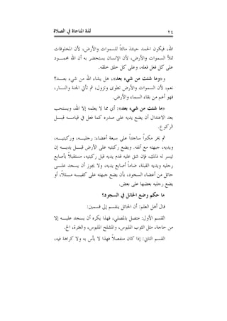 ‫ﺍﻟﺼﻼﺓ‬ ‫ﰲ‬ ‫ﺍﳌﻨﺎﺟﺎﺓ‬ ‫ﻟﺬﺓ‬ ٢٤
‫ﺍﳌﺨﻠﻮﻗﺎﺕ‬ ‫ﻷﻥ‬ ،‫ﻭﺍﻷﺭﺽ‬ ‫ﻟﻠﺴﻤﻮﺍﺕ‬ ‫ﹰ‬‫ﺎ‬‫ﻣﺎﻟﺌ‬ ‫ﺣﻴﻨﺌﺬ‬ ‫ﺍﳊﻤﺪ‬ ‫ﻓﻴﻜﻮﻥ‬ ،‫ﺍﷲ‬
‫ﳏﻤـﻮﺩ‬ ‫ﺍﷲ‬ ‫ﺃﻥ‬ ‫ﺑﻪ‬ ‫ﻳﺴﺘﺤﻀﺮ‬ ‫ﺍﻹﻧﺴﺎﻥ‬ ‫ﻷﻥ‬ ،‫ﻭﺍﻷﺭﺽ‬ ‫ﺍﻟﺴﻤﻮﺍﺕ‬ ‫ﲤﻸ‬
‫ﻓﻌﻠﻪ‬ ‫ﻓﻌﻞ‬ ‫ﻛﻞ‬ ‫ﻋﻠﻰ‬‫ﺧﻠﻘﻪ‬ ‫ﺧﻠﻖ‬ ‫ﻛﻞ‬ ‫ﻭﻋﻠﻰ‬ ،.
‫ﻭ‬»‫ﺑﻌﺪ‬ ‫ﺷﻲﺀ‬ ‫ﻣﻦ‬ ‫ﺷﺌﺖ‬ ‫ﻭﻣﺎ‬«‫ﺑﻌـﺪ؟‬ ‫ﺷﻲﺀ‬ ‫ﻣﻦ‬ ‫ﺍﷲ‬ ‫ﻳﺸﺎﺀ‬ ‫ﻫﻞ‬ ،
،‫ﻭﺍﻟﻨـﺎﺭ‬ ‫ﺍﳉﻨﺔ‬ ‫ﺗﺄﰐ‬ ‫ﰒ‬ ،‫ﻭﺗﺰﻭﻝ‬ ‫ﺗﻄﻮﻯ‬ ‫ﻭﺍﻷﺭﺽ‬ ‫ﺍﻟﺴﻤﻮﺍﺕ‬ ‫ﻷﻥ‬ ،‫ﻧﻌﻢ‬
‫ﻭﺍﻷﺭﺽ‬ ‫ﺍﻟﺴﻤﺎﺀ‬ ‫ﺑﻘﺎﺀ‬ ‫ﻣﻦ‬ ‫ﺃﻋﻢ‬ ‫ﻓﻬﻮ‬.
»‫ﺑﻌﺪ‬ ‫ﺷﻲﺀ‬ ‫ﻣﻦ‬ ‫ﺷﺌﺖ‬ ‫ﻣﺎ‬«:‫ﻭﻳﺴﺘﺤﺐ‬ ،‫ﺍﷲ‬ ‫ﺇﻻ‬ ‫ﻳﻌﻠﻤﻪ‬ ‫ﻻ‬ ‫ﳑﺎ‬ ‫ﺃﻱ‬
‫ﰲ‬ ‫ﻓﻌﻞ‬ ‫ﻛﻤﺎ‬ ‫ﺻﺪﺭﻩ‬ ‫ﻋﻠﻰ‬ ‫ﻳﺪﻳﻪ‬ ‫ﻳﻀﻊ‬ ‫ﺃﻥ‬ ‫ﺍﻻﻋﺘﺪﺍﻝ‬ ‫ﺑﻌﺪ‬‫ﻗﺒـﻞ‬ ‫ﻗﻴﺎﻣـﻪ‬
‫ﺍﻟﺮﻛﻮﻉ‬.
‫ﺃﻋﻀﺎﺀ‬ ‫ﺳﺒﻌﺔ‬ ‫ﻋﻠﻰ‬ ‫ﹰ‬‫ﺍ‬‫ﺳﺎﺟﺪ‬ ‫ﹰ‬‫ﺍ‬‫ﻣﻜﱪ‬ ‫ﳜﺮ‬ ‫ﰒ‬:،‫ﻭﺭﻛﺒﺘﻴـﻪ‬ ،‫ﺭﺟﻠﻴـﻪ‬
‫ﺃﻧﻔﻪ‬ ‫ﻣﻊ‬ ‫ﺟﺒﻬﺘﻪ‬ ،‫ﻭﻳﺪﻳﻪ‬.‫ﺇﻥ‬ ‫ﻳﺪﻳـﻪ‬ ‫ﻗﺒـﻞ‬ ‫ﺍﻷﺭﺽ‬ ‫ﻋﻠﻰ‬ ‫ﺭﻛﺒﺘﻴﻪ‬ ‫ﻭﻳﻀﻊ‬
‫ﺑﺄﺻﺎﺑﻊ‬ ‫ﹰ‬‫ﻼ‬‫ﻣﺴﺘﻘﺒ‬ ،‫ﺭﻛﺒﺘﻴﻪ‬ ‫ﻗﺒﻞ‬ ‫ﻳﺪﻳﻪ‬ ‫ﻗﺪﻡ‬ ‫ﻋﻠﻴﻪ‬ ‫ﺷﻖ‬ ‫ﻓﺈﻥ‬ ،‫ﺫﻟﻚ‬ ‫ﻟﻪ‬ ‫ﺗﻴﺴﺮ‬
‫ﻋﻠـﻰ‬ ‫ﻳﺴﺠﺪ‬ ‫ﺃﻥ‬ ‫ﳚﻮﺯ‬ ‫ﻭﻻ‬ ،‫ﻳﺪﻳﻪ‬ ‫ﺃﺻﺎﺑﻊ‬ ‫ﹰ‬‫ﺎ‬‫ﺿﺎﻣ‬ ،‫ﺍﻟﻘﺒﻠﺔ‬ ‫ﻭﻳﺪﻳﻪ‬ ‫ﺭﺟﻠﻴﻪ‬
‫ﻣﻦ‬ ‫ﺣﺎﺋﻞ‬‫ﺃﻭ‬ ،‫ﹰ‬‫ﻼ‬‫ﻣـﺜ‬ ‫ﻛﻔﻴـﻪ‬ ‫ﻋﻠﻰ‬ ‫ﺟﺒﻬﺘﻪ‬ ‫ﻳﻀﻊ‬ ‫ﺑﺄﻥ‬ ،‫ﺍﻟﺴﺠﻮﺩ‬ ‫ﺃﻋﻀﺎﺀ‬
‫ﺑﻌﺾ‬ ‫ﻋﻠﻰ‬ ‫ﺑﻌﻀﻬﺎ‬ ‫ﺭﺟﻠﻴﻪ‬ ‫ﻳﻀﻊ‬.
‫ﺍﻟﺴﺠﻮﺩ؟‬ ‫ﰲ‬ ‫ﺍﳊﺎﺋﻞ‬ ‫ﻭﺿﻊ‬ ‫ﺣﻜﻢ‬ ‫ﻣﺎ‬
‫ﺍﻟﻌﻠﻢ‬ ‫ﺃﻫﻞ‬ ‫ﻗﺎﻝ‬:‫ﻗﺴﻤﲔ‬ ‫ﺇﱃ‬ ‫ﻳﻨﻘﺴﻢ‬ ‫ﺍﳊﺎﺋﻞ‬ ‫ﺃﻥ‬:
‫ﺍﻷﻭﻝ‬ ‫ﺍﻟﻘﺴﻢ‬:‫ﺇﻻ‬ ‫ﻋﻠﻴـﻪ‬ ‫ﻳﺴﺠﺪ‬ ‫ﺃﻥ‬ ‫ﻳﻜﺮﻩ‬ ‫ﻓﻬﺬﺍ‬ ،‫ﺑﺎﳌﺼﻠﻲ‬ ‫ﻣﺘﺼﻞ‬
‫ﺍﱁ‬ ،‫ﻭﺍﻟﻐﺘﺮﺓ‬ ،‫ﺍﳌﻠﺒﻮﺱ‬ ‫ﻭﺍﳌﺸﻠﺢ‬ ،‫ﺍﳌﻠﺒﻮﺱ‬ ‫ﺍﻟﺜﻮﺏ‬ ‫ﻣﺜﻞ‬ ،‫ﺣﺎﺟﺔ‬ ‫ﻣﻦ‬.
‫ﺍﻟﺜﺎﱐ‬ ‫ﺍﻟﻘﺴﻢ‬:،‫ﻓﻴﻪ‬ ‫ﻛﺮﺍﻫﺔ‬ ‫ﻭﻻ‬ ‫ﺑﻪ‬ ‫ﺑﺄﺱ‬ ‫ﻻ‬ ‫ﻓﻬﺬﺍ‬ ‫ﹰ‬‫ﻼ‬‫ﻣﻨﻔﺼ‬ ‫ﻛﺎﻥ‬ ‫ﺇﺫﺍ‬
 