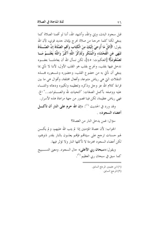 ‫ﺍﻟﺼﻼﺓ‬ ‫ﰲ‬ ‫ﺍﳌﻨﺎﺟﺎﺓ‬ ‫ﻟﺬﺓ‬ ٢٦
‫ﺃ‬ ‫ﻟﻮ‬ ‫ﺃﻧﻨﺎ‬ ،‫ﺍﷲ‬ ‫ﻭﺃﺷﻬﺪ‬ ،‫ﻭﺍﷲ‬ ‫ﻭﺇﱐ‬ ،‫ﺍﻟﺒﺪﻥ‬ ‫ﺳﺠﻮﺩ‬ ‫ﻗﺒﻞ‬‫ﻛﻤﺎ‬ ‫ﺍﻟﺼﻼﺓ‬ ‫ﻗﻤﻨﺎ‬
‫ﺍﷲ‬ ‫ﻷﻥ‬ ،‫ﻗﻮﻱ‬ ‫ﺟﺪﻳﺪ‬ ‫ﺑﺈﳝﺎﻥ‬ ‫ﳔﺮﺝ‬ ‫ﺻﻼﺓ‬ ‫ﻣﻦ‬ ‫ﺧﺮﺟﻨﺎ‬ ‫ﻛﻠﻤﺎ‬ ‫ﻟﻜﻨﺎ‬ ‫ﻳﻨﺒﻐﻲ‬
‫ﻳﻘﻮﻝ‬:‫ﹶ‬‫ﺓ‬‫ﹶﺎ‬‫ﻠ‬‫ﱠـ‬‫ﺼ‬‫ﺍﻟ‬ ‫ﱠ‬‫ﻥ‬‫ﹺ‬‫ﺇ‬ ‫ﹶ‬‫ﺓ‬‫ﹶﺎ‬‫ﻠ‬‫ﱠ‬‫ﺼ‬‫ﺍﻟ‬ ‫ﹺ‬‫ﻢ‬ِ‫ﻗ‬‫ﹶ‬‫ﺃ‬َ‫ﻭ‬ ‫ﹺ‬‫ﺏ‬‫َﺎ‬‫ﺘ‬ِ‫ﻜ‬‫ﹾ‬‫ﻟ‬‫ﺍ‬ َ‫ﻦ‬ِ‫ﻣ‬ َ‫ﻚ‬ْ‫ﻴ‬‫ﹶ‬‫ﻟ‬‫ﹺ‬‫ﺇ‬ َ‫ﻲ‬ِ‫ﺣ‬‫ﹸﻭ‬‫ﺃ‬ ‫َﺎ‬‫ﻣ‬ ‫ﹸ‬‫ﻞ‬ْ‫ﺗ‬‫ﺍ‬
‫َـﺎ‬‫ﻣ‬ ُ‫ﻢ‬‫ﹶـ‬‫ﻠ‬ْ‫ﻌ‬َ‫ﻳ‬ ُ‫ﻪ‬‫ﱠ‬‫ﻠ‬‫َﺍﻟ‬‫ﻭ‬ ُ‫ﺮ‬َ‫ﺒ‬‫ﹾ‬‫ﻛ‬‫ﹶ‬‫ﺃ‬ ِ‫ﻪ‬‫ﱠ‬‫ﻠ‬‫ﺍﻟ‬ ُ‫ﺮ‬‫ﹾ‬‫ﻛ‬ِ‫ﺬ‬‫ﹶ‬‫ﻟ‬َ‫ﻭ‬ ‫ﹺ‬‫ﺮ‬‫ﹶ‬‫ﻜ‬ْ‫ﻨ‬ُ‫ﻤ‬‫ﹾ‬‫ﻟ‬‫َﺍ‬‫ﻭ‬ ِ‫ﺀ‬‫َﺎ‬‫ﺸ‬ْ‫ﺤ‬‫ﹶ‬‫ﻔ‬‫ﹾ‬‫ﻟ‬‫ﺍ‬ ‫ﹺ‬‫ﻦ‬َ‫ﻋ‬ ‫َﻰ‬‫ﻬ‬ْ‫ﻨ‬َ‫ﺗ‬
َ‫ﺗ‬‫ﹶ‬‫ﻥ‬‫ُﻮ‬‫ﻌ‬َ‫ﻨ‬ْ‫ﺼ‬]‫ﺍﻟﻌﻨﻜﺒﻮﺕ‬:٤٥[‫ﺑﻌﻔـﻮﻩ‬ ‫ﻳﻌﺎﻣﻠﻨـﺎ‬ ‫ﺃﻥ‬ ‫ﺍﷲ‬ ‫ﻧﺴﺄﻝ‬ ‫ﻟﻜﻦ‬ ،
‫ﲟﺎ‬ ‫ﻧﺄﰐ‬ ‫ﻻ‬ ‫ﻷﻧﻨﺎ‬ ،‫ﺍﻷﻭﻝ‬ ‫ﺍﻟﻘﻠﺐ‬ ‫ﻫﻮ‬ ‫ﺑﻘﻠﺐ‬ ‫ﻭﳔﺮﺝ‬ ،‫ﺑﻘﻠﺐ‬ ‫ﻓﻴﻬﺎ‬ ‫ﻧﺪﺧﻞ‬
‫ﻬﺑـﺬﻩ‬ ‫ﻭﺷـﻌﻮﺭﻩ‬ ‫ﻭﺣﻀﻮﺭﻩ‬ ،‫ﺍﻟﻘﻠﺐ‬ ‫ﺧﻀﻮﻉ‬ ‫ﻣﻦ‬ ‫ﺑﻪ‬ ‫ﻧﺄﰐ‬ ‫ﺃﻥ‬ ‫ﻳﻨﺒﻐﻲ‬
‫ﺑﲔ‬ ‫ﻣﺎ‬ ‫ﻫﻲ‬ ‫ﻭﺃﻗﻮﺍﻝ‬ ،‫ﳐﺘﻠﻔﺔ‬ ‫ﻭﺃﻓﻌﺎﻝ‬ ،‫ﻣﺘﻨﻮﻋﺔ‬ ‫ﺭﻳﺎﺽ‬ ‫ﻫﻲ‬ ‫ﺍﻟﱵ‬ ‫ﺍﻟﺘﻨﻘﻼﺕ‬
‫ﻭﺟﻞ‬ ‫ﻋﺰ‬ ‫ﺍﷲ‬ ‫ﻛﻼﻡ‬ ‫ﻗﺮﺍﺀﺓ‬‫ﻭﺍﻟﺜﻨـﺎﺀ‬ ‫ﻭﺩﻋﺎﺋﻪ‬ ‫ﻭﺗﻜﺒﲑﻩ‬ ‫ﻭﺗﻌﻈﻴﻤﻪ‬ ‫ﻭﺫﻛﺮﻩ‬
‫ﺍﻟﺼﻔﺎﺕ‬ ‫ﺑﺄﻛﻤﻞ‬ ‫ﻭﻭﺻﻔﻪ‬ ‫ﻋﻠﻴﻪ‬" :‫ﻭﺍﻟﺼـﻠﻮﺍﺕ‬ ‫ﷲ‬ ‫ﺍﻟﺘﺤﻴﺎﺕ‬"...‫ﺍﱁ‬.
‫ﺍﻷﺳﺮﺍﺭ‬ ‫ﻫﺬﻩ‬ ‫ﻣﺮﺍﻋﺎﺓ‬ ‫ﺟﻬﺔ‬ ‫ﻣﻦ‬ ‫ﻗﺼﻮﺭ‬ ‫ﻓﻴﻨﺎ‬ ‫ﻟﻜﻦ‬ ،‫ﻋﻈﻴﻤﺔ‬ ‫ﺭﻳﺎﺽ‬ ‫ﻓﻬﻲ‬.
‫ﺍﳊﺪﻳﺚ‬ ‫ﰲ‬ ‫ﻭﺭﺩ‬ ‫ﻭﻗﺪ‬)١(
:»‫ﺗﺄﻛـﻞ‬ ‫ﺃﻥ‬ ‫ﺍﻟﻨﺎﺭ‬ ‫ﻋﻠﻰ‬ ‫ﺣﺮﻡ‬ ‫ﺍﷲ‬ ‫ﺇﻥ‬
‫ﺍﻟﺴﺠﻮﺩ‬ ‫ﺃﻋﻀﺎﺀ‬«.
‫ﺳﺆﺍﻝ‬:‫ﺍﻟﻌﺼﺎﺓ؟‬ ‫ﻣﻦ‬ ‫ﺍﻟﻨﺎﺭ‬ ‫ﻳﺪﺧﻞ‬ ‫ﻓﻤﻦ‬
‫ﺍﳉﻮ‬‫ﺍﺏ‬:‫ﻳﻜـﻦ‬ ‫ﻭﱂ‬ ،‫ﻋﻠﻴﻬﻢ‬ ‫ﺍﷲ‬ ‫ﻳﺘﺐ‬ ‫ﱂ‬ ‫ﺇﺫﺍ‬ ‫ﺍﳌﺆﻣﻨﲔ‬ ‫ﻋﺼﺎﺓ‬ ‫ﻷﻥ‬
،‫ﺫﻧﻮﻬﺑﻢ‬ ‫ﺑﻘﺪﺭ‬ ‫ﺑﺎﻟﻨﺎﺭ‬ ‫ﻳﻌﺬﺑﻮﻥ‬ ‫ﻓﺈﻬﻧﻢ‬ ‫ﺳﻴﺌﺎﻬﺗﻢ‬ ‫ﻋﻠﻰ‬ ‫ﺗﺮﺟﺢ‬ ‫ﺣﺴﻨﺎﺕ‬ ‫ﳍﻢ‬
‫ﻓﻴﻬﺎ‬ ‫ﺗﺆﺛﺮ‬ ‫ﻭﻻ‬ ‫ﺍﻟﻨﺎﺭ‬ ‫ﺗﺄﻛﻠﻬﺎ‬ ‫ﻻ‬ ‫ﳏﺘﺮﻣﺔ‬ ‫ﺍﻟﺴﺠﻮﺩ‬ ‫ﺃﻋﻀﺎﺀ‬ ‫ﻟﻜﻦ‬.
‫ﻭﻳﻘﻮﻝ‬:»‫ﺍﻷﻋﻠﻰ‬ ‫ﺭﰊ‬ ‫ﺳﺒﺤﺎﻥ‬«‫ﺍﻟﺴﺠﻮﺩ‬ ‫ﺣﺎﻝ‬.‫ﺍﻟﺘﺴـﺒﻴﺢ‬ ‫ﻭﻣﻌﲎ‬
‫ﺍﻟﻌﻈﻴﻢ‬ ‫ﺭﰊ‬ ‫ﺳﺒﺤﺎﻥ‬ ‫ﰲ‬ ‫ﺳﺒﻖ‬ ‫ﻛﻤﺎ‬)٢(
.
(١)‫ﺍﻟﺴﺎﺑﻖ‬ ‫ﺍﳌﺮﺟﻊ‬ ‫ﻋﺜﻴﻤﲔ‬ ‫ﺍﺑﻦ‬.
(٢)‫ﺍﻟﺴﺎﺑﻖ‬ ‫ﺍﳌﺮﺟﻊ‬.
 