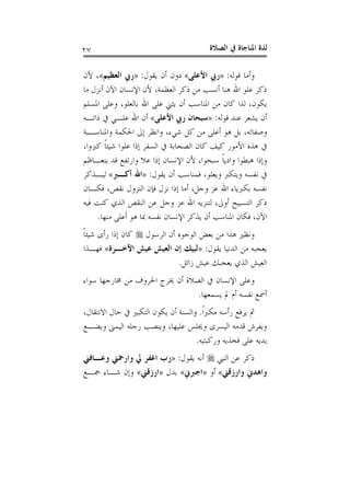 ‫ﺍﻟﺼﻼﺓ‬ ‫ﰲ‬ ‫ﺍﳌﻨﺎﺟﺎﺓ‬ ‫ﻟﺬﺓ‬٢٧
‫ﻭﺃﻣﺎ‬‫ﻗﻮﻟﻪ‬:»‫ﺍﻷﻋﻠﻰ‬ ‫ﺭﰊ‬«‫ﻳﻘﻮﻝ‬ ‫ﺃﻥ‬ ‫ﺩﻭﻥ‬:»‫ﺍﻟﻌﻈﻴﻢ‬ ‫ﺭﰊ‬«‫ﻷﻥ‬ ،
‫ﻣﺎ‬ ‫ﺃﻧﺰﻝ‬ ‫ﺍﻵﻥ‬ ‫ﺍﻹﻧﺴﺎﻥ‬ ‫ﻷﻥ‬ ،‫ﺍﻟﻌﻈﻤﺔ‬ ‫ﺫﻛﺮ‬ ‫ﻣﻦ‬ ‫ﺃﻧﺴﺐ‬ ‫ﻫﻨﺎ‬ ‫ﺍﷲ‬ ‫ﻋﻠﻮ‬ ‫ﺫﻛﺮ‬
‫ﺍﳌﺴﻠﻢ‬ ‫ﻭﻋﻠﻰ‬ ،‫ﺑﺎﻟﻌﻠﻮ‬ ‫ﺍﷲ‬ ‫ﻋﻠﻰ‬ ‫ﻳﺜﲏ‬ ‫ﺃﻥ‬ ‫ﺍﳌﻨﺎﺳﺐ‬ ‫ﻣﻦ‬ ‫ﻛﺎﻥ‬ ‫ﻟﺬﺍ‬ ،‫ﻳﻜﻮﻥ‬
‫ﻗﻮﻟﻪ‬ ‫ﻋﻨﺪ‬ ‫ﻳﺸﻌﺮ‬ ‫ﺃﻥ‬:»‫ﺍﻷﻋﻠﻰ‬ ‫ﺭﰊ‬ ‫ﺳﺒﺤﺎﻥ‬«‫ﺫﺍﺗـﻪ‬ ‫ﰲ‬ ‫ﻋﻠـﻲ‬ ‫ﺍﷲ‬ ‫ﺃﻥ‬
‫ﻛﻞ‬ ‫ﻣﻦ‬ ‫ﺃﻋﻠﻰ‬ ‫ﻫﻮ‬ ‫ﺑﻞ‬ ،‫ﻭﺻﻔﺎﺗﻪ‬‫ﻭﺍﳌﻨﺎﺳـﺒﺔ‬ ‫ﺍﳊﻜﻤﺔ‬ ‫ﺇﱃ‬ ‫ﻭﺍﻧﻈﺮ‬ ،‫ﺷﻲﺀ‬
،‫ﻛﱪﻭﺍ‬ ‫ﹰ‬‫ﺎ‬‫ﺷﻴﺌ‬ ‫ﻋﻠﻮﺍ‬ ‫ﺇﺫﺍ‬ ‫ﺍﻟﺴﻔﺮ‬ ‫ﰲ‬ ‫ﺍﻟﺼﺤﺎﺑﺔ‬ ‫ﻛﺎﻥ‬ ‫ﻛﻴﻒ‬ ‫ﺍﻷﻣﻮﺭ‬ ‫ﻫﺬﻩ‬ ‫ﰲ‬
‫ﻳﺘﻌـﺎﻇﻢ‬ ‫ﻗﺪ‬ ‫ﻭﺍﺭﺗﻔﻊ‬ ‫ﻋﻼ‬ ‫ﺇﺫﺍ‬ ‫ﺍﻹﻧﺴﺎﻥ‬ ‫ﻷﻥ‬ ،‫ﺳﺒﺤﻮﺍ‬ ‫ﹰ‬‫ﺎ‬‫ﻭﺍﺩﻳ‬ ‫ﻫﺒﻄﻮﺍ‬ ‫ﻭﺇﺫﺍ‬
‫ﻳﻘﻮﻝ‬ ‫ﺃﻥ‬ ‫ﻓﻤﻨﺎﺳﺐ‬ ،‫ﻭﻳﻌﻠﻮ‬ ‫ﻭﻳﺘﻜﱪ‬ ‫ﻧﻔﺴﻪ‬ ‫ﰲ‬:»‫ﺃﻛـﱪ‬ ‫ﺍﷲ‬«‫ﻟﻴـﺬﻛﺮ‬
‫ﺍﻟ‬ ‫ﻓﺈﻥ‬ ‫ﻧﺰﻝ‬ ‫ﺇﺫﺍ‬ ‫ﺃﻣﺎ‬ ،‫ﻭﺟﻞ‬ ‫ﻋﺰ‬ ‫ﺍﷲ‬ ‫ﺑﻜﱪﻳﺎﺀ‬ ‫ﻧﻔﺴﻪ‬‫ﻓﻜـﺎﻥ‬ ،‫ﻧﻘﺺ‬ ‫ﻨﺰﻭﻝ‬
‫ﻓﻴﻪ‬ ‫ﻛﻨﺖ‬ ‫ﺍﻟﺬﻱ‬ ‫ﺍﻟﻨﻘﺺ‬ ‫ﻋﻦ‬ ‫ﻭﺟﻞ‬ ‫ﻋﺰ‬ ‫ﺍﷲ‬ ‫ﻟﺘﻨﺰﻳﻪ‬ ،‫ﺃﻭﱃ‬ ‫ﺍﻟﺘﺴﺒﻴﺢ‬ ‫ﺫﻛﺮ‬
‫ﻣﻨﻬﺎ‬ ‫ﺃﻋﻠﻰ‬ ‫ﻫﻮ‬ ‫ﲟﺎ‬ ‫ﻧﻔﺴﻪ‬ ‫ﺍﻹﻧﺴﺎﻥ‬ ‫ﻳﺬﻛﺮ‬ ‫ﺃﻥ‬ ‫ﺍﳌﻨﺎﺳﺐ‬ ‫ﻓﻜﺎﻥ‬ ،‫ﺍﻵﻥ‬.
‫ﺍﻟﺮﺳﻮﻝ‬ ‫ﺃﻥ‬ ‫ﺍﻟﻮﺟﻮﻩ‬ ‫ﺑﻌﺾ‬ ‫ﻣﻦ‬ ‫ﻫﺬﺍ‬ ‫ﻭﻧﻈﲑ‬‫ﹰ‬‫ﺎ‬‫ﺷﻴﺌ‬ ‫ﺭﺃﻯ‬ ‫ﺇﺫﺍ‬ ‫ﻛﺎﻥ‬
‫ﻳﻘﻮﻝ‬ ‫ﺍﻟﺪﻧﻴﺎ‬ ‫ﻣﻦ‬ ‫ﻳﻌﺠﺒﻪ‬:»‫ﺍﻵﺧـﺮﺓ‬ ‫ﻋﻴﺶ‬ ‫ﺍﻟﻌﻴﺶ‬ ‫ﺇﻥ‬ ‫ﻟﺒﻴﻚ‬«‫ﻓﻬـﺬﺍ‬
‫ﻳﻌﺠﺒﻚ‬ ‫ﺍﻟﺬﻱ‬ ‫ﺍﻟﻌﻴﺶ‬‫ﺯﺍﺋﻞ‬ ‫ﻋﻴﺶ‬.
‫ﺳﻮﺍﺀ‬ ‫ﳐﺎﺭﺟﻬﺎ‬ ‫ﻣﻦ‬ ‫ﺍﳊﺮﻭﻑ‬ ‫ﳜﺮﺝ‬ ‫ﺃﻥ‬ ‫ﺍﻟﺼﻼﺓ‬ ‫ﰲ‬ ‫ﺍﻹﻧﺴﺎﻥ‬ ‫ﻭﻋﻠﻰ‬
‫ﻳﺴﻤﻌﻬﺎ‬ ‫ﱂ‬ ‫ﺃﻡ‬ ‫ﻧﻔﺴﻪ‬ ‫ﺃﲰﻊ‬.
‫ﹰ‬‫ﺍ‬‫ﻣﻜﱪ‬ ‫ﺭﺃﺳﻪ‬ ‫ﻳﺮﻓﻊ‬ ‫ﰒ‬.،‫ﺍﻻﻧﺘﻘﺎﻝ‬ ‫ﺣﺎﻝ‬ ‫ﰲ‬ ‫ﺍﻟﺘﻜﺒﲑ‬ ‫ﻳﻜﻮﻥ‬ ‫ﺃﻥ‬ ‫ﻭﺍﻟﺴﻨﺔ‬
‫ﻭﻳﻀـﻊ‬ ‫ﺍﻟﻴﻤﲎ‬ ‫ﺭﺟﻠﻪ‬ ‫ﻭﻳﻨﺼﺐ‬ ،‫ﻋﻠﻴﻬﺎ‬ ‫ﻭﳚﻠﺲ‬ ‫ﺍﻟﻴﺴﺮﻯ‬ ‫ﻗﺪﻣﻪ‬ ‫ﻭﻳﻔﺮﺵ‬
‫ﻭﺭﻛﺒﺘﻴﻪ‬ ‫ﻓﺨﺬﻳﻪ‬ ‫ﻋﻠﻰ‬ ‫ﻳﺪﻳﻪ‬.
‫ﺍﻟﻨﱯ‬ ‫ﻋﻦ‬ ‫ﺫﻛﺮ‬‫ﻳﻘﻮﻝ‬ ‫ﺃﻧﻪ‬:»‫ﺭﺏ‬‫ﻭﻋـﺎﻓﲏ‬ ‫ﻭﺍﺭﲪﲏ‬ ‫ﱄ‬ ‫ﺍﻏﻔﺮ‬
‫ﻭﺍﺭﺯﻗﲏ‬ ‫ﻭﺍﻫﺪﱐ‬«‫ﺃﻭ‬»‫ﺍﺟﱪﱐ‬«‫ﺑﺪﻝ‬»‫ﺍﺭﺯﻗﲏ‬«‫ﲨـﻊ‬ ‫ﺷـﺎﺀ‬ ‫ﻭﺇﻥ‬
 