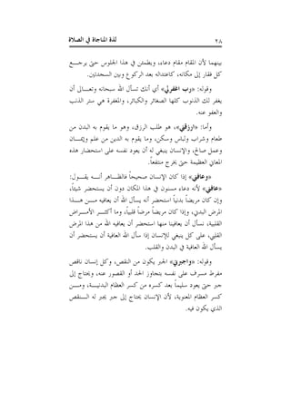 ‫ﺍﻟﺼﻼﺓ‬ ‫ﰲ‬ ‫ﺍﳌﻨﺎﺟﺎﺓ‬ ‫ﻟﺬﺓ‬ ٢٨
‫ﻳﺮﺟـﻊ‬ ‫ﺣﱴ‬ ‫ﺍﳉﻠﻮﺱ‬ ‫ﻫﺬﺍ‬ ‫ﰲ‬ ‫ﻭﻳﻄﻤﺌﻦ‬ ،‫ﺩﻋﺎﺀ‬ ‫ﻣﻘﺎﻡ‬ ‫ﺍﳌﻘﺎﻡ‬ ‫ﻷﻥ‬ ‫ﺑﻴﻨﻬﻤﺎ‬
‫ﺍﻟﺴﺠﺪﺗﲔ‬ ‫ﻭﺑﲔ‬ ‫ﺍﻟﺮﻛﻮﻉ‬ ‫ﺑﻌﺪ‬ ‫ﻛﺎﻋﺘﺪﺍﻟﻪ‬ ،‫ﻣﻜﺎﻧﻪ‬ ‫ﺇﱃ‬ ‫ﻓﻘﺎﺭ‬ ‫ﻛﻞ‬.
‫ﻭﻗﻮﻟﻪ‬:»‫ﺍﻏﻔﺮﱄ‬ ‫ﺭﺏ‬«‫ﺃﻥ‬ ‫ﻭﺗﻌـﺎﱃ‬ ‫ﺳﺒﺤﺎﻧﻪ‬ ‫ﺍﷲ‬ ‫ﺗﺴﺄﻝ‬ ‫ﺃﻧﻚ‬ ‫ﺃﻱ‬
‫ﺍﻟﺬﻧﻮ‬ ‫ﻟﻚ‬ ‫ﻳﻐﻔﺮ‬‫ﺍﻟﺬﻧﺐ‬ ‫ﺳﺘﺮ‬ ‫ﻫﻲ‬ ‫ﻭﺍﳌﻐﻔﺮﺓ‬ ،‫ﻭﺍﻟﻜﺒﺎﺋﺮ‬ ‫ﺍﻟﺼﻐﺎﺋﺮ‬ ‫ﻛﻠﻬﺎ‬ ‫ﺏ‬
‫ﻋﻨﻪ‬ ‫ﻭﺍﻟﻌﻔﻮ‬.
‫ﻭﺃﻣﺎ‬:»‫ﺍﺭﺯﻗﲏ‬«‫ﻣﻦ‬ ‫ﺍﻟﺒﺪﻥ‬ ‫ﺑﻪ‬ ‫ﻳﻘﻮﻡ‬ ‫ﻣﺎ‬ ‫ﻭﻫﻮ‬ ،‫ﺍﻟﺮﺯﻕ‬ ‫ﻃﻠﺐ‬ ‫ﻫﻮ‬ ،
‫ﻭﺇﳝـﺎﻥ‬ ‫ﻋﻠﻢ‬ ‫ﻣﻦ‬ ‫ﺍﻟﺪﻳﻦ‬ ‫ﺑﻪ‬ ‫ﻳﻘﻮﻡ‬ ‫ﻭﻣﺎ‬ ،‫ﻭﺳﻜﻦ‬ ‫ﻭﻟﺒﺎﺱ‬ ‫ﻭﺷﺮﺍﺏ‬ ‫ﻃﻌﺎﻡ‬
‫ﻫﺬﻩ‬ ‫ﺍﺳﺘﺤﻀﺎﺭ‬ ‫ﻋﻠﻰ‬ ‫ﻧﻔﺴﻪ‬ ‫ﻳﻌﻮﺩ‬ ‫ﺃﻥ‬ ‫ﻟﻪ‬ ‫ﻳﻨﺒﻐﻲ‬ ‫ﻭﺍﻹﻧﺴﺎﻥ‬ ،‫ﺻﺎﱀ‬ ‫ﻭﻋﻤﻞ‬
‫ﻣﻨﺘﻔﻌ‬ ‫ﳜﺮﺝ‬ ‫ﺣﱴ‬ ‫ﺍﻟﻌﻈﻴﻤﺔ‬ ‫ﺍﳌﻌﺎﱐ‬‫ﹰ‬‫ﺎ‬.
»‫ﻭﻋﺎﻓﲏ‬«‫ﻳﻘـﻮﻝ‬ ‫ﺃﻧـﻪ‬ ‫ﻓﺎﻟﻈـﺎﻫﺮ‬ ‫ﹰ‬‫ﺎ‬‫ﺻﺤﻴﺤ‬ ‫ﺍﻹﻧﺴﺎﻥ‬ ‫ﻛﺎﻥ‬ ‫ﺇﺫﺍ‬:
»‫ﻋﺎﻓﲏ‬«،‫ﹰ‬‫ﺎ‬‫ﺷﻴﺌ‬ ‫ﻳﺴﺘﺤﻀﺮ‬ ‫ﺃﻥ‬ ‫ﺩﻭﻥ‬ ‫ﺍﳌﻜﺎﻥ‬ ‫ﻫﺬﺍ‬ ‫ﰲ‬ ‫ﻣﺴﻨﻮﻥ‬ ‫ﺩﻋﺎﺀ‬ ‫ﻷﻧﻪ‬
‫ﻫـﺬﺍ‬ ‫ﻣـﻦ‬ ‫ﻳﻌﺎﻓﻴﻪ‬ ‫ﺃﻥ‬ ‫ﺍﷲ‬ ‫ﻳﺴﺄﻝ‬ ‫ﺃﻧﻪ‬ ‫ﺍﺳﺘﺤﻀﺮ‬ ‫ﹰ‬‫ﺎ‬‫ﺑﺪﻧﻴ‬ ‫ﹰ‬‫ﺎ‬‫ﻣﺮﻳﻀ‬ ‫ﻛﺎﻥ‬ ‫ﻭﺇﻥ‬
‫ﺍﻷﻣـﺮﺍﺽ‬ ‫ﺃﻛﺜـﺮ‬ ‫ﻭﻣﺎ‬ ،‫ﹰ‬‫ﺎ‬‫ﻗﻠﺒﻴ‬ ‫ﹰ‬‫ﺎ‬‫ﻣﺮﺿ‬ ‫ﹰ‬‫ﺎ‬‫ﻣﺮﻳﻀ‬ ‫ﻛﺎﻥ‬ ‫ﻭﺇﺫﺍ‬ ،‫ﺍﻟﺒﺪﱐ‬ ‫ﺍﳌﺮﺽ‬
‫ﻳﻌﺎﻓﻴ‬ ‫ﺃﻥ‬ ‫ﻧﺴﺄﻝ‬ ،‫ﺍﻟﻘﻠﺒﻴﺔ‬‫ﺍﳌﺮﺽ‬ ‫ﻫﺬﺍ‬ ‫ﻣﻦ‬ ‫ﺍﷲ‬ ‫ﻳﻌﺎﻓﻴﻪ‬ ‫ﺃﻥ‬ ‫ﺍﺳﺘﺤﻀﺮ‬ ‫ﻣﻨﻬﺎ‬ ‫ﻨﺎ‬
‫ﺃﻥ‬ ‫ﻳﺴﺘﺤﻀﺮ‬ ‫ﺃﻥ‬ ‫ﺍﻟﻌﺎﻓﻴﺔ‬ ‫ﺍﷲ‬ ‫ﺳﺄﻝ‬ ‫ﺇﺫﺍ‬ ‫ﻟﻺﻧﺴﺎﻥ‬ ‫ﻳﻨﺒﻐﻲ‬ ‫ﻛﻞ‬ ‫ﻋﻠﻰ‬ ،‫ﺍﻟﻘﻠﱯ‬
‫ﻭﺍﻟﻘﻠﺐ‬ ‫ﺍﻟﺒﺪﻥ‬ ‫ﰲ‬ ‫ﺍﻟﻌﺎﻓﻴﺔ‬ ‫ﺍﷲ‬ ‫ﻳﺴﺄﻝ‬.
‫ﻭﻗﻮﻟﻪ‬:»‫ﻭﺍﺟﱪﱐ‬«‫ﻧﺎﻗﺺ‬ ‫ﺇﻧﺴﺎﻥ‬ ‫ﻭﻛﻞ‬ ،‫ﺍﻟﻨﻘﺺ‬ ‫ﻣﻦ‬ ‫ﻳﻜﻮﻥ‬ ‫ﺍﳉﱪ‬
‫ﺇﱃ‬ ‫ﻭﳛﺘﺎﺝ‬ ،‫ﻋﻨﻪ‬ ‫ﺍﻟﻘﺼﻮﺭ‬ ‫ﺃﻭ‬ ‫ﺍﳊﺪ‬ ‫ﺑﺘﺠﺎﻭﺯ‬ ‫ﻧﻔﺴﻪ‬ ‫ﻋﻠﻰ‬ ‫ﻣﺴﺮﻑ‬ ‫ﻣﻔﺮﻁ‬
‫ﺣ‬ ‫ﺟﱪ‬‫ﻭﻣـﻦ‬ ،‫ﺍﻟﺒﺪﻧﻴـﺔ‬ ‫ﺍﻟﻌﻈﺎﻡ‬ ‫ﻛﺴﺮ‬ ‫ﻣﻦ‬ ‫ﻛﺴﺮﻩ‬ ‫ﺑﻌﺪ‬ ‫ﹰ‬‫ﺎ‬‫ﺳﻠﻴﻤ‬ ‫ﻳﻌﻮﺩ‬ ‫ﱴ‬
‫ﺍﻟـﻨﻘﺺ‬ ‫ﻟﻪ‬ ‫ﳚﱪ‬ ‫ﺟﱪ‬ ‫ﺇﱃ‬ ‫ﳛﺘﺎﺝ‬ ‫ﺍﻹﻧﺴﺎﻥ‬ ‫ﻷﻥ‬ ،‫ﺍﳌﻌﻨﻮﻳﺔ‬ ‫ﺍﻟﻌﻈﺎﻡ‬ ‫ﻛﺴﺮ‬
‫ﻓﻴﻪ‬ ‫ﻳﻜﻮﻥ‬ ‫ﺍﻟﺬﻱ‬.
 