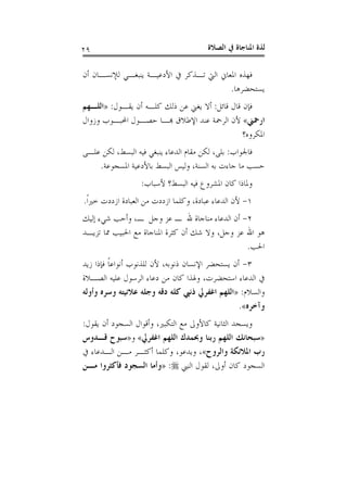 ‫ﺍﻟﺼﻼﺓ‬ ‫ﰲ‬ ‫ﺍﳌﻨﺎﺟﺎﺓ‬ ‫ﻟﺬﺓ‬٢٩
‫ﺃﻥ‬ ‫ﻟﻺﻧﺴـﺎﻥ‬ ‫ﻳﻨﺒﻐـﻲ‬ ‫ﺍﻷﺩﻋﻴـﺔ‬ ‫ﰲ‬ ‫ﺗـﺬﻛﺮ‬ ‫ﺍﻟﱵ‬ ‫ﺍﳌﻌﺎﱐ‬ ‫ﻓﻬﺬﻩ‬
‫ﻳﺴﺘﺤﻀﺮﻫﺎ‬.
‫ﻗﺎﺋﻞ‬ ‫ﻗﺎﻝ‬ ‫ﻓﺈﻥ‬:‫ﻳﻘـﻮﻝ‬ ‫ﺃﻥ‬ ‫ﻛﻠـﻪ‬ ‫ﺫﻟﻚ‬ ‫ﻋﻦ‬ ‫ﻳﻐﲏ‬ ‫ﺃﻻ‬:»‫ﺍﻟﻠـﻬﻢ‬
‫ﺍﺭﲪﲏ‬«‫ﺍﻟﺮﲪﺔ‬ ‫ﻷﻥ‬‫ﻭﺯﻭﺍﻝ‬ ‫ﺍﶈﺒـﻮﺏ‬ ‫ﺣﺼـﻮﻝ‬ ‫ﻬﺑـﺎ‬ ‫ﺍﻹﻃﻼﻕ‬ ‫ﻋﻨﺪ‬
‫ﺍﳌﻜﺮﻭﻩ؟‬
‫ﻓﺎﳉﻮﺍﺏ‬:‫ﻋﻠـﻰ‬ ‫ﻟﻜﻦ‬ ،‫ﺍﻟﺒﺴﻂ‬ ‫ﻓﻴﻪ‬ ‫ﻳﻨﺒﻐﻲ‬ ‫ﺍﻟﺪﻋﺎﺀ‬ ‫ﻣﻘﺎﻡ‬ ‫ﻟﻜﻦ‬ ،‫ﺑﻠﻰ‬
‫ﺍﳌﺴﺠﻮﻋﺔ‬ ‫ﺑﺎﻷﺩﻋﻴﺔ‬ ‫ﺍﻟﺒﺴﻂ‬ ‫ﻭﻟﻴﺲ‬ ،‫ﺍﻟﺴﻨﺔ‬ ‫ﺑﻪ‬ ‫ﺟﺎﺀﺕ‬ ‫ﻣﺎ‬ ‫ﺣﺴﺐ‬.
‫ﻷﺳﺒﺎﺏ‬ ‫ﺍﻟﺒﺴﻂ؟‬ ‫ﻓﻴﻪ‬ ‫ﺍﳌﺸﺮﻭﻉ‬ ‫ﻛﺎﻥ‬ ‫ﻭﳌﺎﺫﺍ‬:
١-‫ﹰ‬‫ﺍ‬‫ﺧﲑ‬ ‫ﺍﺯﺩﺩﺕ‬ ‫ﺍﻟﻌﺒﺎﺩﺓ‬ ‫ﻣﻦ‬ ‫ﺍﺯﺩﺩﺕ‬ ‫ﻭﻛﻠﻤﺎ‬ ،‫ﻋﺒﺎﺩﺓ‬ ‫ﺍﻟﺪﻋﺎﺀ‬ ‫ﻷﻥ‬.
٢-‫ﺍﻟﺪ‬ ‫ﺃﻥ‬‫ﺇﻟﻴﻚ‬ ‫ﺷﻲﺀ‬ ‫ﻭﺃﺣﺐ‬ ،‫ـ‬ ‫ﻭﺟﻞ‬ ‫ﻋﺰ‬ ‫ـ‬ ‫ﷲ‬ ‫ﻣﻨﺎﺟﺎﺓ‬ ‫ﻋﺎﺀ‬
‫ﺗﺰﻳـﺪ‬ ‫ﳑﺎ‬ ‫ﺍﳊﺒﻴﺐ‬ ‫ﻣﻊ‬ ‫ﺍﳌﻨﺎﺟﺎﺓ‬ ‫ﻛﺜﺮﺓ‬ ‫ﺃﻥ‬ ‫ﺷﻚ‬ ‫ﻭﻻ‬ ،‫ﻭﺟﻞ‬ ‫ﻋﺰ‬ ‫ﺍﷲ‬ ‫ﻫﻮ‬
‫ﺍﳊﺐ‬.
٣-‫ﺯﻳﺪ‬ ‫ﻓﺈﺫﺍ‬ ‫ﹰ‬‫ﺎ‬‫ﺃﻧﻮﺍﻋ‬ ‫ﻟﻠﺬﻧﻮﺏ‬ ‫ﻷﻥ‬ ،‫ﺫﻧﻮﺑﻪ‬ ‫ﺍﻹﻧﺴﺎﻥ‬ ‫ﻳﺴﺘﺤﻀﺮ‬ ‫ﺃﻥ‬
‫ﺍﻟﺼـﻼﺓ‬ ‫ﻋﻠﻴﻪ‬ ‫ﺍﻟﺮﺳﻮﻝ‬ ‫ﺩﻋﺎﺀ‬ ‫ﻣﻦ‬ ‫ﻛﺎﻥ‬ ‫ﻭﳍﺬﺍ‬ ،‫ﺍﺳﺘﺤﻀﺮﺕ‬ ‫ﺍﻟﺪﻋﺎﺀ‬ ‫ﰲ‬
‫ﻭﺍﻟﺴﻼﻡ‬:»‫ﻭﺟ‬ ‫ﺩﻗﻪ‬ ‫ﻛﻠﻪ‬ ‫ﺫﻧﱯ‬ ‫ﺍﻏﻔﺮﱄ‬ ‫ﺍﻟﻠﻬﻢ‬‫ﻭﺃﻭﻟﻪ‬ ‫ﻭﺳﺮﻩ‬ ‫ﻋﻼﻧﻴﺘﻪ‬ ‫ﻠﻪ‬
‫ﻭﺁﺧﺮﻩ‬«.
‫ﻳﻘﻮﻝ‬ ‫ﺃﻥ‬ ‫ﺍﻟﺴﺠﻮﺩ‬ ‫ﻭﺃﻗﻮﺍﻝ‬ ،‫ﺍﻟﺘﻜﺒﲑ‬ ‫ﻣﻊ‬ ‫ﻛﺎﻷﻭﱃ‬ ‫ﺍﻟﺜﺎﻧﻴﺔ‬ ‫ﻭﻳﺴﺠﺪ‬:
»‫ﺍﻏﻔﺮﱄ‬ ‫ﺍﻟﻠﻬﻢ‬ ‫ﻭﲝﻤﺪﻙ‬ ‫ﺭﺑﻨﺎ‬ ‫ﺍﻟﻠﻬﻢ‬ ‫ﺳﺒﺤﺎﻧﻚ‬«‫ﻭ‬»‫ﻗـﺪﻭﺱ‬ ‫ﺳﺒﻮﺡ‬
‫ﻭﺍﻟﺮﻭﺡ‬ ‫ﺍﳌﻼﺋﻜﺔ‬ ‫ﺭﺏ‬«‫ﰲ‬ ‫ﺍﻟـﺪﻋﺎﺀ‬ ‫ﻣـﻦ‬ ‫ﺃﻛﺜـﺮ‬ ‫ﻭﻛﻠﻤﺎ‬ ،‫ﻭﻳﺪﻋﻮ‬ ،
‫ﺍﻟﻨﱯ‬ ‫ﻟﻘﻮﻝ‬ ،‫ﺃﻭﱃ‬ ‫ﻛﺎﻥ‬ ‫ﺍﻟﺴﺠﻮﺩ‬:»‫ﻣـﻦ‬ ‫ﻓﺄﻛﺜﺮﻭﺍ‬ ‫ﺍﻟﺴﺠﻮﺩ‬ ‫ﻭﺃﻣﺎ‬
 