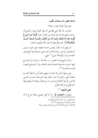 ‫ﺍﻟﺼﻼﺓ‬ ‫ﰲ‬ ‫ﺍﳌﻨﺎﺟﺎﺓ‬ ‫ﻟﺬﺓ‬ ٣٠
‫ﻓﻘﻤ‬ ‫ﺍﻟﺪﻋﺎﺀ‬‫ﻟﻜﻢ‬ ‫ﻳﺴﺘﺠﺎﺏ‬ ‫ﺃﻥ‬ ‫ﻦ‬«.
‫ﺳﺎﺟﺪ؟‬ ‫ﻭﻫﻮ‬ ‫ﺍﻟﻘﺮﺁﻥ‬ ‫ﻳﻘﺮﺃ‬ ‫ﻭﻫﻞ‬
‫ﺍﳉﻮﺍﺏ‬:‫ﺍﻟﻨﱯ‬ ‫ﻷﻥ‬ ،‫ﻻ‬‫ﺃﻭ‬ ‫ﺭﺍﻛـﻊ‬ ‫ﻭﻫﻮ‬ ‫ﺍﻟﻘﺮﺁﻥ‬ ‫ﻳﻘﺮﺃ‬ ‫ﺃﻥ‬ ‫ﻬﻧﻰ‬
‫ﻣﺜﻞ‬ ‫ﺍﻟﻘﺮﺁﻥ‬ ‫ﻣﻦ‬ ‫ﲜﻤﻠﺔ‬ ‫ﺩﻋﺎ‬ ‫ﺇﺫﺍ‬ ‫ﺇﻻ‬ ‫ﺍﻟﻠﻬﻢ‬ ،‫ﺳﺎﺟﺪ‬:‫ﹾ‬‫ﻍ‬‫ﹺ‬‫ﺰ‬‫ُـ‬‫ﺗ‬ ‫ﹶـﺎ‬‫ﻟ‬ ‫َﺎ‬‫ﻨ‬‫ﱠ‬‫ﺑ‬َ‫ﺭ‬
َ‫ﺖ‬‫ْـ‬‫ﻧ‬‫ﹶ‬‫ﺃ‬ َ‫ﻚ‬‫ﱠـ‬‫ﻧ‬‫ﹺ‬‫ﺇ‬ ‫ﹰ‬‫ﺔ‬‫َـ‬‫ﻤ‬ْ‫ﺣ‬َ‫ﺭ‬ َ‫ﻚ‬ْ‫ﻧ‬ُ‫ﺪ‬‫ﹶ‬‫ﻟ‬ ْ‫ﻦ‬ِ‫ﻣ‬ ‫َﺎ‬‫ﻨ‬‫ﹶ‬‫ﻟ‬ ْ‫ﺐ‬َ‫ﻫ‬َ‫ﻭ‬ ‫َﺎ‬‫ﻨ‬َ‫ﺘ‬ْ‫ﻳ‬َ‫ﺪ‬َ‫ﻫ‬ ‫ﹾ‬‫ﺫ‬‫ﹺ‬‫ﺇ‬ َ‫ﺪ‬ْ‫ﻌ‬َ‫ﺑ‬ ‫َﺎ‬‫ﻨ‬َ‫ﺑ‬‫ﹸﻮ‬‫ﻠ‬‫ﹸ‬‫ﻗ‬
َ‫ﻮ‬‫ﹾ‬‫ﻟ‬‫ﺍ‬ُ‫ﺏ‬‫ﱠﺎ‬‫ﻫ‬]‫ﻋﻤﺮﺍﻥ‬ ‫ﺁﻝ‬[‫ﺍﻟﺪﻋﺎﺀ‬ ‫ﺍﳌﻘﺼﻮﺩ‬ ‫ﻷﻥ‬ ‫ﻳﻀﺮ‬ ‫ﻻ‬ ‫ﻓﻬﺬﺍ‬ ،.
‫ﺑـﲔ‬ ‫ﺟﻠﻮﺳﻪ‬ ‫ﻣﺜﻞ‬ ،‫ﺧﻔﻴﻔﺔ‬ ‫ﺟﻠﺴﺔ‬ ‫ﻭﳚﻠﺲ‬ ‫ﹰ‬‫ﺍ‬‫ﻣﻜﱪ‬ ‫ﺭﺃﺳﻪ‬ ‫ﻳﺮﻓﻊ‬ ‫ﰒ‬
‫ﻗﻮﱄ‬ ‫ﺃﺻﺢ‬ ‫ﰲ‬ ‫ﻣﺴﺘﺤﺒﺔ‬ ‫ﻭﻫﻲ‬ ،‫ﺍﻻﺳﺘﺮﺍﺣﺔ‬ ‫ﺟﻠﺴﺔ‬ ‫ﻭﺗﺴﻤﻰ‬ ،‫ﺍﻟﺴﺠﺪﺗﲔ‬
‫ﺣﺮﺝ‬ ‫ﻓﻼ‬ ‫ﺗﺮﻛﻬﺎ‬ ‫ﻭﺇﻥ‬ ،‫ﺍﻟﻌﻠﻤﺎﺀ‬)١(
‫ﺍﻧﺘﻬﻰ‬.
‫ﻗﻮﻟﻪ‬ ‫ـ‬ ‫ﺍﷲ‬ ‫ﺭﲪﻪ‬ ‫ـ‬ ‫ﺍﻟﻌﺜﻤﲔ‬ ‫ﳏﻤﺪ‬ ‫ﺍﻟﺸﻴﺦ‬ ‫ﻭﺫﻛﺮ‬:‫ﺍﺣﺘـﺎﺝ‬ ‫ﺇﻥ‬
‫ﺇﻟﻴﻬﺎ‬‫ﺇﻟﻴﻬـﺎ‬ ‫ﳛـﺘﺞ‬ ‫ﱂ‬ ‫ﻭﺇﻥ‬ ،‫ﺍﳌﺸﻘﺔ‬ ‫ﻭﻋﺪﻡ‬ ‫ﻟﻐﲑﻫﺎ‬ ‫ﻣﺸﺮﻭﻋﺔ‬ ‫ﺻﺎﺭﺕ‬
‫ﲟﺸﺮﻭﻋﺔ‬ ‫ﻓﻠﻴﺴﺖ‬)٢(
..
‫ﺍﻟﺜﺎﻧﻴـﺔ‬ ‫ﺍﻟﺮﻛﻌﺔ‬ ‫ﺇﱃ‬ ‫ﹰ‬‫ﺎ‬‫ﻗﺎﺋﻤ‬ ‫ﻳﻨﻬﺾ‬ ‫ﰒ‬ ،‫ﺩﻋﺎﺀ‬ ‫ﻭﻻ‬ ‫ﺫﻛﺮ‬ ‫ﻓﻴﻬﺎ‬ ‫ﻭﻟﻴﺲ‬
‫ﻋﻠـﻰ‬ ‫ﺍﻋﺘﻤـﺪ‬ ‫ﻋﻠﻴﻪ‬ ‫ﺷﻖ‬ ‫ﻭﺇﻥ‬ ،‫ﺫﻟﻚ‬ ‫ﺗﻴﺴﺮ‬ ‫ﺇﻥ‬ ‫ﺭﻛﺒﺘﻴﻪ‬ ‫ﻋﻠﻰ‬ ‫ﹰ‬‫ﺍ‬‫ﻣﻌﺘﻤﺪ‬
‫ﻓﻴﻬﺎ‬ ‫ﻳﻔﻌﻞ‬ ‫ﰒ‬ ،‫ﺑﻌﺪﻫﺎ‬ ‫ﺍﻟﻘﺮﺁﻥ‬ ‫ﻣﻦ‬ ‫ﻟﻪ‬ ‫ﺗﻴﺴﺮ‬ ‫ﻭﻣﺎ‬ ‫ﺍﻟﻔﺎﲢﺔ‬ ‫ﻳﻘﺮﺃ‬ ‫ﰒ‬ ،‫ﺍﻷﺭﺽ‬
‫ﰲ‬ ‫ﻓﻌﻞ‬ ‫ﻛﻤﺎ‬‫ﺍﻷﻭﱃ‬ ‫ﺍﻟﺮﻛﻌﺔ‬.
‫ﺍﻟﺘﺸﻬﺪ‬ ‫ﻣﻌﲎ‬)٣(
:
‫ﻭﻳﻘﻮﻝ‬:»‫ﷲ‬ ‫ﺍﻟﺘﺤﻴﺎﺕ‬...«"‫ﺃﻥ‬ ‫ﻟﻪ‬ ‫ﺷﺮﻉ‬ ‫ﺻﻼﺗﻪ‬ ‫ﺍﳌﺼﻠﻲ‬ ‫ﺃﻬﻧﻰ‬ ‫ﳌﺎ‬
(١)‫ﺻﻼ‬ ‫ﺻﻔﺔ‬ ،‫ﺑﺎﺯ‬ ‫ﺍﺑﻦ‬ ‫ﺍﻟﺸﻴﺦ‬‫ﺍﻟﻨﱯ‬ ‫ﺓ‬)٧.(
(٢)‫ﺍﳌﻤﺘﻊ‬ ‫ﺍﻟﺸﺮﺡ‬ ‫ﻋﺜﻴﻤﲔ‬ ‫ﺍﺑﻦ‬)٣/١٩١.(
(٣)‫ﺍﻧﻈﺮ‬:‫ﺝ‬ ‫ﻋﺜﻴﻤﲔ‬ ‫ﻻﺑﻦ‬ ‫ﺍﳌﻤﺘﻊ‬ ‫ﺍﻟﺸﺮﺡ‬ ‫ﰲ‬ ‫ﹰ‬‫ﻼ‬‫ﻣﻔﺼ‬ ‫ﺍﻟﺸﺮﺡ‬/٣.
 