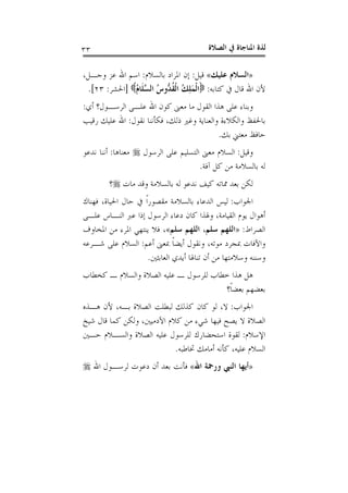 ‫ﺍﻟﺼﻼﺓ‬ ‫ﰲ‬ ‫ﺍﳌﻨﺎﺟﺎﺓ‬ ‫ﻟﺬﺓ‬٣٣
»‫ﻋﻠﻴﻚ‬ ‫ﺍﻟﺴﻼﻡ‬«‫ﻗﻴﻞ‬:‫ﺑﺎﻟﺴﻼﻡ‬ ‫ﺍﳌﺮﺍﺩ‬ ‫ﺇﻥ‬:‫ﺍﷲ‬ ‫ﺍﺳﻢ‬،‫ﻭﺟـﻞ‬ ‫ﻋﺰ‬
‫ﻛﺘﺎﺑﻪ‬ ‫ﰲ‬ ‫ﻗﺎﻝ‬ ‫ﺍﷲ‬ ‫ﻷﻥ‬:ُ‫ﻡ‬‫ﹶﺎ‬‫ﻠ‬‫ﱠ‬‫ﺴ‬‫ﺍﻟ‬ ُ‫ﺱ‬‫ﱡﻭ‬‫ﺪ‬‫ﹸ‬‫ﻘ‬‫ﹾ‬‫ﻟ‬‫ﺍ‬ ُ‫ﻚ‬ِ‫ﻠ‬َ‫ﻤ‬‫ﹾ‬‫ﻟ‬‫ﺍ‬]‫ﺍﳊﺸﺮ‬:٢٣.[
‫ﺃﻱ‬ ‫ﺍﻟﺮﺳـﻮﻝ؟‬ ‫ﻋﻠـﻰ‬ ‫ﺍﷲ‬ ‫ﻛﻮﻥ‬ ‫ﻣﻌﲎ‬ ‫ﻣﺎ‬ ‫ﺍﻟﻘﻮﻝ‬ ‫ﻫﺬﺍ‬ ‫ﻋﻠﻰ‬ ‫ﻭﺑﻨﺎﺀ‬:
‫ﻧﻘﻮﻝ‬ ‫ﻓﻜﺄﻧﻨﺎ‬ ،‫ﺫﻟﻚ‬ ‫ﻭﻏﲑ‬ ‫ﻭﺍﻟﻌﻨﺎﻳﺔ‬ ‫ﻭﺍﻟﻜﻼﺀﺓ‬ ‫ﺑﺎﳊﻔﻆ‬:‫ﺭﻗﻴﺐ‬ ‫ﻋﻠﻴﻚ‬ ‫ﺍﷲ‬
‫ﺑﻚ‬ ‫ﻣﻌﺘﲏ‬ ‫ﺣﺎﻓﻆ‬.
‫ﻭﻗﻴﻞ‬:‫ﺍﻟﺮﺳﻮﻝ‬ ‫ﻋﻠﻰ‬ ‫ﺍﻟﺘﺴﻠﻴﻢ‬ ‫ﻣﻌﲎ‬ ‫ﺍﻟﺴﻼﻡ‬‫ﻣﻌﻨﺎﻫﺎ‬:‫ﻧﺪﻋﻮ‬ ‫ﺃﻧﻨﺎ‬
‫ﺁﻓﺔ‬ ‫ﻛﻞ‬ ‫ﻣﻦ‬ ‫ﺑﺎﻟﺴﻼﻣﺔ‬ ‫ﻟﻪ‬.
‫ﻣﺎﺕ‬ ‫ﻭﻗﺪ‬ ‫ﺑﺎﻟﺴﻼﻣﺔ‬ ‫ﻟﻪ‬ ‫ﻧﺪﻋﻮ‬ ‫ﻛﻴﻒ‬ ‫ﳑﺎﺗﻪ‬ ‫ﺑﻌﺪ‬ ‫ﻟﻜﻦ‬‫؟‬
‫ﺍﳉﻮﺍﺏ‬:‫ﻓﻬﻨﺎﻙ‬ ،‫ﺍﳊﻴﺎﺓ‬ ‫ﺣﺎﻝ‬ ‫ﰲ‬ ‫ﹰ‬‫ﺍ‬‫ﻣﻘﺼﻮﺭ‬ ‫ﺑﺎﻟﺴﻼﻣﺔ‬ ‫ﺍﻟﺪﻋﺎﺀ‬ ‫ﻟﻴﺲ‬
‫ﻋﻠـﻰ‬ ‫ﺍﻟﻨـﺎﺱ‬ ‫ﻋﱪ‬ ‫ﺇﺫﺍ‬ ‫ﺍﻟﺮﺳﻮﻝ‬ ‫ﺩﻋﺎﺀ‬ ‫ﻛﺎﻥ‬ ‫ﻭﳍﺬﺍ‬ ،‫ﺍﻟﻘﻴﺎﻣﺔ‬ ‫ﻳﻮﻡ‬ ‫ﺃﻫﻮﺍﻝ‬
‫ﺍﻟﺼﺮﺍﻁ‬:»‫ﺳﻠﻢ‬ ‫ﺍﻟﻠﻬﻢ‬ ،‫ﺳﻠﻢ‬ ‫ﺍﻟﻠﻬﻢ‬«‫ﺍﳌﺨﺎﻭﻑ‬ ‫ﻣﻦ‬ ‫ﺍﳌﺮﺀ‬ ‫ﻳﻨﺘﻬﻲ‬ ‫ﻓﻼ‬ ،
‫ﺃﻋﻢ‬ ‫ﲟﻌﲎ‬ ‫ﹰ‬‫ﺎ‬‫ﺃﻳﻀ‬ ‫ﻭﻧﻘﻮﻝ‬ ،‫ﻣﻮﺗﻪ‬ ‫ﲟﺠﺮﺩ‬ ‫ﻭﺍﻵﻓﺎﺕ‬:‫ﺷـﺮﻋﻪ‬ ‫ﻋﻠﻰ‬ ‫ﺍﻟﺴﻼﻡ‬
‫ﺍﻟﻌﺎﺑﺜﲔ‬ ‫ﺃﻳﺪﻱ‬ ‫ﺗﻨﺎﳍﺎ‬ ‫ﺃﻥ‬ ‫ﻣﻦ‬ ‫ﻭﺳﻼﻣﺘﻬﺎ‬ ‫ﻭﺳﻨﻨﻪ‬.
‫ﻛﺨﻄﺎﺏ‬ ‫ـ‬ ‫ﻭﺍﻟﺴﻼﻡ‬ ‫ﺍﻟﺼﻼﺓ‬ ‫ﻋﻠﻴﻪ‬ ‫ـ‬ ‫ﻟﻠﺮﺳﻮﻝ‬ ‫ﺧﻄﺎﺏ‬ ‫ﻫﺬﺍ‬ ‫ﻫﻞ‬
‫ﹰ؟‬‫ﺎ‬‫ﺑﻌﻀ‬ ‫ﺑﻌﻀﻬﻢ‬
‫ﺍﳉﻮﺍﺏ‬:‫ﻫـﺬﻩ‬ ‫ﻷﻥ‬ ،‫ﺑـﻪ‬ ‫ﺍﻟﺼﻼﺓ‬ ‫ﻟﺒﻄﻠﺖ‬ ‫ﻛﺬﻟﻚ‬ ‫ﻛﺎﻥ‬ ‫ﻟﻮ‬ ،‫ﻻ‬
‫ﻳﺼﺢ‬ ‫ﻻ‬ ‫ﺍﻟﺼﻼﺓ‬‫ﺷﻴﺦ‬ ‫ﻗﺎﻝ‬ ‫ﻛﻤﺎ‬ ‫ﻭﻟﻜﻦ‬ ،‫ﺍﻵﺩﻣﻴﲔ‬ ‫ﻛﻼﻡ‬ ‫ﻣﻦ‬ ‫ﺷﻲﺀ‬ ‫ﻓﻴﻬﺎ‬
‫ﺍﻹﺳﻼﻡ‬:‫ﺣـﲔ‬ ‫ﻭﺍﻟﺴـﻼﻡ‬ ‫ﺍﻟﺼﻼﺓ‬ ‫ﻋﻠﻴﻪ‬ ‫ﻟﻠﺮﺳﻮﻝ‬ ‫ﺍﺳﺘﺤﻀﺎﺭﻙ‬ ‫ﻟﻘﻮﺓ‬
‫ﲣﺎﻃﺒﻪ‬ ‫ﺃﻣﺎﻣﻚ‬ ‫ﻛﺄﻧﻪ‬ ،‫ﻋﻠﻴﻪ‬ ‫ﺍﻟﺴﻼﻡ‬.
»‫ﺍﷲ‬ ‫ﻭﺭﲪﺔ‬ ‫ﺍﻟﻨﱯ‬ ‫ﺃﻳﻬﺎ‬«‫ﺍﷲ‬ ‫ﻟﺮﺳـﻮﻝ‬ ‫ﺩﻋﻮﺕ‬ ‫ﺃﻥ‬ ‫ﺑﻌﺪ‬ ‫ﻓﺄﻧﺖ‬
 