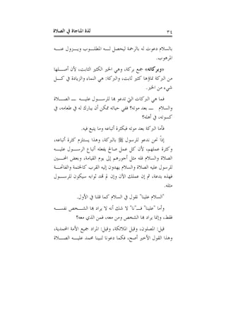 ‫ﺍﻟﺼﻼﺓ‬ ‫ﰲ‬ ‫ﺍﳌﻨﺎﺟﺎﺓ‬ ‫ﻟﺬﺓ‬ ٣٤
‫ﻋﻨـﻪ‬ ‫ﻭﻳـﺰﻭﻝ‬ ‫ﺍﳌﻄﻠـﻮﺏ‬ ‫ﻟـﻪ‬ ‫ﻟﻴﺤﺼﻞ‬ ‫ﺑﺎﻟﺮﲪﺔ‬ ‫ﻟﻪ‬ ‫ﺩﻋﻮﺕ‬ ‫ﺑﺎﻟﺴﻼﻡ‬
‫ﺍﳌﺮﻫﻮﺏ‬.
»‫ﻭﺑﺮﻛﺎﺗﻪ‬«‫ﲨ‬‫ﺃﺻـﻠﻬﺎ‬ ‫ﻷﻥ‬ ،‫ﺍﻟﺜﺎﺑﺖ‬ ‫ﺍﻟﻜﺜﲑ‬ ‫ﺍﳋﲑ‬ ‫ﻭﻫﻲ‬ ،‫ﺑﺮﻛﺔ‬ ‫ﻊ‬
‫ﻭﺍﻟﱪﻛﺔ‬ ،‫ﺛﺎﺑﺖ‬ ‫ﻛﺜﲑ‬ ‫ﳕﺎﺅﻫﺎ‬ ‫ﺍﻟﱪﻛﺔ‬ ‫ﻣﻦ‬:‫ﻛـﻞ‬ ‫ﰲ‬ ‫ﻭﺍﻟﺰﻳﺎﺩﺓ‬ ‫ﺍﻟﻨﻤﺎﺀ‬ ‫ﻫﻲ‬
‫ﺍﳋﲑ‬ ‫ﻣﻦ‬ ‫ﺷﻲﺀ‬.
‫ﺍﻟﺼـﻼﺓ‬ ‫ـ‬ ‫ﻋﻠﻴـﻪ‬ ‫ﻟﻠﺮﺳـﻮﻝ‬ ‫ﻬﺑﺎ‬ ‫ﺗﺪﻋﻮ‬ ‫ﺍﻟﱵ‬ ‫ﺍﻟﱪﻛﺎﺕ‬ ‫ﻫﻲ‬ ‫ﻓﻤﺎ‬
‫ﰲ‬ ،‫ﻃﻌﺎﻣﻪ‬ ‫ﰲ‬ ‫ﻟﻪ‬ ‫ﻳﺒﺎﺭﻙ‬ ‫ﺃﻥ‬ ‫ﳑﻜﻦ‬ ‫ﺣﻴﺎﺗﻪ‬ ‫ﻓﻔﻲ‬ ‫ﻣﻮﺗﻪ؟‬ ‫ﺑﻌﺪ‬ ‫ـ‬ ‫ﻭﺍﻟﺴﻼﻡ‬
‫ﺃﻫﻠﻪ؟‬ ‫ﰲ‬ ،‫ﻛﺴﻮﺗﻪ‬
‫ﺍﻟﱪﻛﺔ‬ ‫ﻓﺄﻣﺎ‬‫ﻓﻴﻪ‬ ‫ﻳﺘﺒﻊ‬ ‫ﻭﻣﺎ‬ ‫ﺃﺗﺒﺎﻋﻪ‬ ‫ﻓﺒﻜﺜﺮﺓ‬ ‫ﻣﻮﺗﻪ‬ ‫ﺑﻌﺪ‬.
‫ﻟﻠﺮﺳﻮﻝ‬ ‫ﻧﺪﻋﻮ‬ ‫ﳓﻦ‬ ‫ﹰ‬‫ﺍ‬‫ﺇﺫ‬،‫ﺃﺗﺒﺎﻋﻪ‬ ‫ﻛﺜﺮﺓ‬ ‫ﻳﺴﺘﻠﺰﻡ‬ ‫ﻭﻫﺬﺍ‬ ،‫ﺑﺎﻟﱪﻛﺔ‬
‫ﻋﻠﻴـﻪ‬ ‫ﺍﻟﺮﺳـﻮﻝ‬ ‫ﺃﺗﺒﺎﻉ‬ ‫ﻳﻔﻌﻠﻪ‬ ‫ﺻﺎﱀ‬ ‫ﻋﻤﻞ‬ ‫ﻛﻞ‬ ‫ﻷﻥ‬ ،‫ﻋﻤﻠﻬﻢ‬ ‫ﻭﻛﺜﺮﺓ‬
‫ﺍﶈـﺒﲔ‬ ‫ﻭﺑﻌﺾ‬ ،‫ﺍﻟﻘﻴﺎﻣﺔ‬ ‫ﻳﻮﻡ‬ ‫ﺇﱃ‬ ‫ﺃﺟﻮﺭﻫﻢ‬ ‫ﻣﺜﻞ‬ ‫ﻓﻠﻪ‬ ‫ﻭﺍﻟﺴﻼﻡ‬ ‫ﺍﻟﺼﻼﺓ‬
‫ﻛﺎﳋ‬ ‫ﺍﻟﻘﺮﺏ‬ ‫ﺇﻟﻴﻪ‬ ‫ﻳﻬﺪﻭﻥ‬ ‫ﻭﺍﻟﺴﻼﻡ‬ ‫ﺍﻟﺼﻼﺓ‬ ‫ﻋﻠﻴﻪ‬ ‫ﻟﻠﺮﺳﻮﻝ‬‫ﻭﺍﻟﻔﺎﲢـﺔ‬ ‫ﺘﻤﺔ‬
‫ﻟﻠﺮﺳـﻮﻝ‬ ‫ﺳﻴﻜﻮﻥ‬ ‫ﺛﻮﺍﺑﻪ‬ ‫ﻬﺗﺪ‬ ‫ﱂ‬ ‫ﻭﺇﻥ‬ ‫ﺍﻵﻥ‬ ‫ﻋﻤﻠﻚ‬ ‫ﺇﻥ‬ ‫ﰒ‬ ،‫ﺑﺪﻋﺔ‬ ‫ﻓﻬﺬﻩ‬
‫ﻣﺜﻠﻪ‬.
"‫ﻋﻠﻴﻨﺎ‬ ‫ﺍﻟﺴﻼﻡ‬"‫ﺍﻷﻭﻝ‬ ‫ﰲ‬ ‫ﻗﻠﻨﺎ‬ ‫ﻛﻤﺎ‬ ‫ﺍﻟﺴﻼﻡ‬ ‫ﰲ‬ ‫ﻧﻘﻮﻝ‬.
‫ﻭﺃﻣﺎ‬"‫ﻋﻠﻴﻨﺎ‬"‫ﻓـ‬"‫ﻧﺎ‬"‫ﻧﻔﺴـﻪ‬ ‫ﺍﻟﺸـﺨﺺ‬ ‫ﻬﺑﺎ‬ ‫ﻳﺮﺍﺩ‬ ‫ﻻ‬ ‫ﺃﻧﻪ‬ ‫ﺷﻚ‬ ‫ﻻ‬
‫ﻣﻌﻪ؟‬ ‫ﺍﻟﺬﻱ‬ ‫ﻓﻤﻦ‬ ،‫ﻣﻌﻪ‬ ‫ﻭﻣﻦ‬ ‫ﺍﻟﺸﺨﺺ‬ ‫ﻬﺑﺎ‬ ‫ﻳﺮﺍﺩ‬ ‫ﻭﺇﳕﺎ‬ ،‫ﻓﻘﻂ‬
‫ﻗﻴﻞ‬:،‫ﺍﳌﻼﺋﻜﺔ‬ ‫ﻭﻗﻴﻞ‬ ،‫ﺍﳌﺼﻠﻮﻥ‬‫ﻭﻗﻴﻞ‬:،‫ﺍﶈﻤﺪﻳﺔ‬ ‫ﺍﻷﻣﺔ‬ ‫ﲨﻴﻊ‬ ‫ﺍﳌﺮﺍﺩ‬
‫ﺍﻟﺼـﻼﺓ‬ ‫ﻋﻠﻴـﻪ‬ ‫ﳏﻤﺪ‬ ‫ﻟﻨﺒﻴﻨﺎ‬ ‫ﺩﻋﻮﻧﺎ‬ ‫ﻓﻜﻤﺎ‬ ،‫ﺃﺻﺢ‬ ‫ﺍﻷﺧﲑ‬ ‫ﺍﻟﻘﻮﻝ‬ ‫ﻭﻫﺬﺍ‬
 