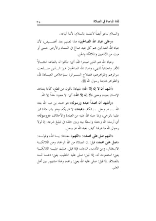‫ﺍﻟﺼﻼﺓ‬ ‫ﰲ‬ ‫ﺍﳌﻨﺎﺟﺎﺓ‬ ‫ﻟﺬﺓ‬٣٥
‫ﺃﺗﺒﺎﻋﻪ‬ ‫ﻷﻧﻨﺎ‬ ،‫ﺑﺎﻟﺴﻼﻡ‬ ‫ﻷﻧﻔﺴﻨﺎ‬ ‫ﹰ‬‫ﺎ‬‫ﺃﻳﻀ‬ ‫ﻧﺪﻋﻮ‬ ‫ﻭﺍﻟﺴﻼﻡ‬.
»‫ﺍﻟﺼﺎﳊﲔ‬ ‫ﺍﷲ‬ ‫ﻋﺒﺎﺩ‬ ‫ﻭﻋﻠﻰ‬«‫ﻷﻥ‬ ،‫ﲣﺼـﻴﺺ‬ ‫ﺑﻌﺪ‬ ‫ﺗﻌﻤﻴﻢ‬ ‫ﻫﺬﺍ‬
‫ﺃﻭ‬ ‫ﺣـﻲ‬ ‫ﻭﺍﻷﺭﺽ‬ ‫ﺍﻟﺴﻤﺎﺀ‬ ‫ﰲ‬ ‫ﺻﺎﱀ‬ ‫ﻋﺒﺪ‬ ‫ﻛﻞ‬ ‫ﻫﻢ‬ ‫ﺍﻟﺼﺎﳊﲔ‬ ‫ﺍﷲ‬ ‫ﻋﺒﺎﺩ‬
‫ﻣﻦ‬ ‫ﻣﻴﺖ‬‫ﻭﺍﳉﻦ‬ ‫ﻭﺍﳌﻼﺋﻜﺔ‬ ‫ﺍﻵﺩﻣﻴﲔ‬.
‫ﺃﻱ‬ ،‫ﺍﷲ‬ ‫ﺗﻌﺒﺪﻭﺍ‬ ‫ﺍﻟﺬﻳﻦ‬ ‫ﻫﻢ‬ ‫ﺍﷲ‬ ‫ﻭﻋﺒﺎﺩ‬:‫ﹰ‬‫ﻻ‬‫ﺍﻣﺘﺜـﺎ‬ ‫ﺑﺎﻟﻄﺎﻋﺔ‬ ‫ﻟﻪ‬ ‫ﺗﺬﻟﻠﻮﺍ‬
‫ﻫﻢ‬ ‫ﺍﻟﺼﺎﳊﻮﻥ‬ ‫ﺍﷲ‬ ‫ﻭﻋﺒﺎﺩ‬ ،‫ﻟﻠﻨﻬﻲ‬ ‫ﹰ‬‫ﺎ‬‫ﻭﺍﺟﺘﻨﺎﺑ‬ ‫ﻟﻸﻣﺮ‬:‫ﺻـﻠﺤﺖ‬ ‫ﺍﻟـﺬﻳﻦ‬
‫ﺍﻟﺴـﺮﺍﺋﺮ‬ ‫ﻓﺼﻼﺡ‬ ،‫ﻭﻇﻮﺍﻫﺮﻫﻢ‬ ‫ﺳﺮﺍﺋﺮﻫﻢ‬:،‫ﷲ‬ ‫ﺍﻟﻌﺒـﺎﺩﺓ‬ ‫ﺑـﺈﺧﻼﺹ‬
‫ﺍﷲ‬ ‫ﺭﺳﻮﻝ‬ ‫ﲟﺘﺎﺑﻌﺔ‬ ‫ﻭﺍﻟﻈﻮﺍﻫﺮ‬.
»‫ﺍﷲ‬ ‫ﺇﻻ‬ ‫ﺇﻟﻪ‬ ‫ﻻ‬ ‫ﺃﻥ‬ ‫ﺃﺷﻬﺪ‬«‫ﻳﺸﺎﻫﺪ‬ ‫ﻛﺄﳕﺎ‬ ،‫ﻗﻄﻊ‬ ‫ﻋﻦ‬ ‫ﺗﻜﻮﻥ‬ ‫ﺷﻬﺎﺩﺓ‬
‫ﻭﻣﻌﲎ‬ ،‫ﺑﻌﻴﻨﻪ‬ ‫ﺍﻹﻧﺴﺎﻥ‬»‫ﺍﷲ‬ ‫ﺇﻻ‬ ‫ﺇﻟﻪ‬ ‫ﻻ‬«‫ﺃﻱ‬:‫ﺍﷲ‬ ‫ﺇﻻ‬ ‫ﹰ‬‫ﺎ‬‫ﺣﻘ‬ ‫ﻣﻌﺒﻮﺩ‬ ‫ﻻ‬.
»‫ﻭﺭﺳﻮﻟﻪ‬ ‫ﻋﺒﺪﻩ‬ ‫ﹰ‬‫ﺍ‬‫ﳏﻤﺪ‬ ‫ﺃﻥ‬ ‫ﻭﺃﺷﻬﺪ‬«‫ﺑﻌﺜﻪ‬ ‫ﺍﷲ‬ ‫ﻋﺒﺪ‬ ‫ﺑﻦ‬ ‫ﳏﻤﺪ‬ ‫ﻫﻮ‬
،‫ﲟﻜﺔ‬ ‫ـ‬ ‫ﻭﺟﻞ‬ ‫ﻋﺰ‬ ‫ـ‬ ‫ﺍﷲ‬»‫ﻋﺒﺪﻩ‬«،‫ﺷﺮﻳﻜﻪ‬ ‫ﻻ‬‫ﲤﻴﺰ‬ ‫ﻣﺜﻠﻨﺎ‬ ‫ﺑﺸﺮ‬ ‫ﻭﻫﻮ‬
‫ﺍﻟﻌﺒﺎ‬ ‫ﻣﻦ‬ ‫ﻋﻠﻴﻪ‬ ‫ﺍﷲ‬ ‫ﺟﺒﻠﻪ‬ ‫ﻭﲟﺎ‬ ،‫ﺑﺎﻟﻮﺣﻲ‬ ‫ﻋﻠﻴﻨﺎ‬،‫ﻭﺍﻷﺧﻼﻕ‬ ‫ﺩﺓ‬»‫ﻭﺭﺳﻮﻟﻪ‬«
‫ﻟﻮﻻ‬ ‫ﺇﺫ‬ ،‫ﺷﺮﻋﻪ‬ ‫ﺗﺒﻠﻴﻎ‬ ‫ﰲ‬ ‫ﺧﻠﻘﻪ‬ ‫ﻭﺑﲔ‬ ‫ﺑﻴﻨﻪ‬ ‫ﻭﺍﺳﻄﺔ‬ ‫ﻭﺟﻌﻠﻪ‬ ‫ﺍﷲ‬ ‫ﺃﺭﺳﻠﻪ‬ ‫ﺃﻱ‬
‫ﻭﺟﻞ‬ ‫ﻋﺰ‬ ‫ﺍﷲ‬ ‫ﻧﻌﺒﺪ‬ ‫ﻛﻴﻒ‬ ‫ﻋﺮﻓﻨﺎ‬ ‫ﻣﺎ‬ ‫ﺍﷲ‬ ‫ﺭﺳﻮﻝ‬.
»‫ﳏﻤﺪ‬ ‫ﻋﻠﻰ‬ ‫ﺻﻞ‬ ‫ﺍﻟﻠﻬﻢ‬«:»‫ﺍﻟﻠﻬﻢ‬«‫ﻣﻌﻨﺎﻫﺎ‬:‫ﻭﻗﻮﻟـﻪ‬ ،‫ﺍﷲ‬ ‫ﻳـﺎ‬:
»‫ﳏﻤﺪ‬ ‫ﻋﻠﻰ‬ ‫ﺻﻞ‬«‫ﻗﻴﻞ‬:‫ﺍﳌﻼﺋﻜـﺔ‬ ‫ﻭﻣﻦ‬ ،‫ﺍﻟﺮﲪﺔ‬ ‫ﺍﷲ‬ ‫ﻣﻦ‬ ‫ﺍﻟﺼﻼﺓ‬ ‫ﺇﻥ‬
‫ﺍﻵ‬ ‫ﻭﻣﻦ‬ ،‫ﺍﻻﺳﺘﻐﻔﺎﺭ‬‫ﻗﻴﻞ‬ ‫ﻓﺈﺫﺍ‬ ،‫ﺍﻟﺪﻋﺎﺀ‬ ‫ﺩﻣﻴﲔ‬:‫ﺍﳌﻼﺋﻜـﺔ‬ ‫ﻋﻠﻴـﻪ‬ ‫ﺻﻠﺖ‬
‫ﻳﻌﲏ‬:‫ﻗﻴﻞ‬ ‫ﺇﺫﺍ‬ ،‫ﻟﻪ‬ ‫ﺍﺳﺘﻐﻔﺮﺕ‬:‫ﻳﻌﲏ‬ ‫ﺍﳋﻄﻴﺐ‬ ‫ﻋﻠﻴﻪ‬ ‫ﺻﻠﻰ‬:‫ﻟـﻪ‬ ‫ﺩﻋـﺎ‬
‫ﻗﻴﻞ‬ ‫ﺇﺫﺍ‬ ،‫ﺑﺎﻟﺼﻼﺓ‬:‫ﻳﻌﲏ‬ ‫ﺍﷲ‬ ‫ﻋﻠﻴﻪ‬ ‫ﺻﻠﻰ‬:‫ﺃﻫﻞ‬ ‫ﺑﲔ‬ ‫ﻣﺸﻬﻮﺭ‬ ‫ﻭﻫﺬﺍ‬ ،‫ﺭﲪﻪ‬
‫ﺍﻟﻌﻠﻢ‬.
 