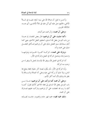 ‫ﺍﻟﺼﻼﺓ‬ ‫ﰲ‬ ‫ﺍﳌﻨﺎﺟﺎﺓ‬ ‫ﻟﺬﺓ‬ ٣٦
‫ﻗﻴﻞ‬ ‫ﻣﺎ‬ ‫ﻭﺃﺣﺴﻦ‬:‫ﻧﺒﻴﻪ‬ ‫ﻋﻠﻰ‬ ‫ﺍﷲ‬ ‫ﺻﻼﺓ‬ ‫ﺃﻥ‬:‫ﺍﳌـﻸ‬ ‫ﰲ‬ ‫ﻋﻠﻴـﻪ‬ ‫ﺛﻨﺎﺅﻩ‬
‫ﻋ‬ ‫ﺃﺛﻦ‬ ‫ﺃﻱ‬ ‫ﻋﻠﻴﻪ‬ ‫ﺻﻞ‬ ‫ﻓﺎﻟﻠﻬﻢ‬ ،‫ﺍﻷﻋﻠﻰ‬‫ﻋﻨـﺪ‬ ‫ﺃﻱ‬ ،‫ﺍﻷﻋﻠـﻰ‬ ‫ﺍﳌﻸ‬ ‫ﰲ‬ ‫ﻠﻴﻪ‬
‫ﺍﳌﻘﺮﺑﲔ‬ ‫ﺍﳌﻼﺋﻜﺔ‬.
»‫ﳏﻤﺪ‬ ‫ﺁﻝ‬ ‫ﻭﻋﻠﻰ‬«‫ﺃﺗﺒﺎﻋﻪ‬ ‫ﻫﻢ‬ ‫ﳏﻤﺪ‬ ‫ﻭﺁﻝ‬.
»‫ﺇﺑﺮﺍﻫﻴﻢ‬ ‫ﺁﻝ‬ ‫ﻋﻠﻰ‬ ‫ﺻﻠﻴﺖ‬ ‫ﻛﻤﺎ‬«‫ﺍﻟﻌﻠﻤﺎﺀ‬ ‫ﺑﻌﺾ‬ ‫ﻗﺎﻝ‬:‫ﻫـﺬﺍ‬ ‫ﺇﻥ‬
‫ﻛﻤﺎ‬ ‫ﻳﻌﲏ‬ ،‫ﺍﻟﻼﺣﻖ‬ ‫ﺍﻟﻔﻌﻞ‬ ‫ﻟﺘﺤﻘﻴﻖ‬ ،‫ﺍﻟﺴﺎﺑﻖ‬ ‫ﺍﷲ‬ ‫ﺑﻔﻌﻞ‬ ‫ﺍﻟﺘﻮﺳﻞ‬ ‫ﺑﺎﺏ‬ ‫ﻣﻦ‬
‫ﺍﻟﻔﻀـﻞ‬ ‫ﻓـﺄﳊﻖ‬ ‫ﺇﺑﺮﺍﻫﻴﻢ‬ ‫ﺁﻝ‬ ‫ﻋﻠﻰ‬ ‫ﻣﻨﻚ‬ ‫ﺍﻟﻔﻀﻞ‬ ‫ﺳﺒﻖ‬ ‫ﺳﺒﺤﺎﻧﻚ‬ ‫ﺃﻧﻚ‬
‫ﳏ‬ ‫ﻋﻠﻰ‬ ‫ﻣﻨﻚ‬‫ﻭﺁﻟﻪ‬ ‫ﻤﺪ‬.
»‫ﳏﻤﺪ‬ ‫ﻋﻠﻰ‬ ‫ﻭﺑﺎﺭﻙ‬«‫ﻭﺩﻭﺍﻣﻬـﺎ‬ ‫ﺍﳋـﲑﺍﺕ‬ ‫ﻛﺜـﺮﺓ‬ ‫ﺍﻟﱪﻛـﺔ‬ ،
‫ﺍﻷﺛﺮ‬ ‫ﰲ‬ ‫ﻭﺍﻟﱪﻛﺔ‬ ‫ﺍﻟﻌﻤﻞ‬ ‫ﰲ‬ ‫ﺍﻟﱪﻛﺔ‬ ‫ﻭﻳﺸﻤﻞ‬ ،‫ﻭﺍﺳﺘﻤﺮﺍﺭﻫﺎ‬.
‫ﻣﻦ‬ ‫ﻟﻪ‬ ‫ﻳﻮﻓﻖ‬ ‫ﻻ‬ ‫ﻟﻌﻤﻞ‬ ‫ﺍﻹﻧﺴﺎﻥ‬ ‫ﺍﷲ‬ ‫ﻳﻮﻓﻖ‬ ‫ﻓﺄﻥ‬ ‫ﺍﻟﻌﻤﻞ‬ ‫ﰲ‬ ‫ﺍﻟﱪﻛﺔ‬ ‫ﺃﻣﺎ‬
‫ﺍﻟﱪﻛﺔ‬ ‫ﻣﻨﻪ‬ ‫ﻧﺰﻋﺖ‬.
‫ﺍﻷﺛﺮ‬ ‫ﰲ‬ ‫ﺍﻟﱪﻛﺔ‬ ‫ﻭﺃﻣﺎ‬:‫ﻬﺑﺎ‬ ‫ﻳﻨﺘﻔﻊ‬ ‫ﻧﺎﻓﻌﺔ‬ ‫ﺟﻠﻴﻠﺔ‬ ‫ﺁﺛﺎﺭ‬ ‫ﻟﻌﻤﻠﻪ‬ ‫ﻳﻜﻮﻥ‬ ‫ﺑﺄﻥ‬
،‫ﺍﻟﻨﺎﺱ‬‫ﻻ‬ ‫ﻭﺍﻟﺴـﻼﻡ‬ ‫ﺍﻟﺼﻼﺓ‬ ‫ﺁﻟﻪ‬ ‫ﻭﻋﻠﻰ‬ ‫ﻋﻠﻴﻪ‬ ‫ﺍﻟﻨﱯ‬ ‫ﺑﺮﻛﺔ‬ ‫ﺃﻥ‬ ‫ﺷﻚ‬ ‫ﻭﻻ‬
‫ﺍﻷﻣﻢ‬ ‫ﺃﻛﺜﺮ‬ ‫ﺃﻣﺘﻪ‬ ‫ﻷﻥ‬ ‫ﻭﺫﻟﻚ‬ ‫ﳍﺎ‬ ‫ﻧﻈﲑ‬.
»‫ﺇﺑﺮﺍﻫﻴﻢ‬ ‫ﺁﻝ‬ ‫ﻋﻠﻰ‬ ‫ﺑﺎﺭﻛﺖ‬ ‫ﻛﻤﺎ‬ ‫ﳏﻤﺪ‬ ‫ﺁﻝ‬ ‫ﻭﻋﻠﻰ‬«‫ﻣـﻦ‬ ‫ﻫـﺬﺍ‬
‫ﺗﻘﻮﻝ‬ ‫ﻛﺄﻧﻚ‬ ‫ﺍﻟﻼﺣﻖ‬ ‫ﻓﻌﻠﻪ‬ ‫ﺇﱃ‬ ‫ﺍﻟﺴﺎﺑﻖ‬ ‫ﺍﷲ‬ ‫ﺑﻔﻌﻞ‬ ‫ﺍﻟﺘﻮﺳﻞ‬ ‫ﺑﺎﺏ‬:‫ﻛﻤـﺎ‬
‫ﻓﺒـﺎﺭﻙ‬ ‫ﻋﻠﻴﻬﻢ‬ ‫ﻭﺑﺎﺭﻛﺖ‬ ‫ﺇﺑﺮﺍﻫﻴﻢ‬ ‫ﺁﻝ‬ ‫ﻋﻠﻰ‬ ‫ﺗﻔﻀﻠﺖ‬ ‫ﻗﺪ‬ ‫ﺭﺏ‬ ‫ﻳﺎ‬ ‫ﺃﻧﻚ‬
‫ﳏ‬ ‫ﺁﻝ‬ ‫ﻋﻠﻰ‬‫ﻤﺪ‬.
»‫ﳎﻴﺪ‬ ‫ﲪﻴﺪ‬ ‫ﺇﻧﻚ‬«‫ﻟﻌﺒـﺎﺩﻩ‬ ‫ﺣﺎﻣـﺪ‬ ،‫ﻭﳏﻤﻮﺩ‬ ‫ﺣﺎﻣﺪ‬ ‫ﻓﻬﻮ‬ ‫ﲪﻴﺪ‬
 