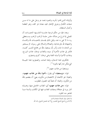 ‫ﺍﻟﺼﻼﺓ‬ ‫ﰲ‬ ‫ﺍﳌﻨﺎﺟﺎﺓ‬ ‫ﻟﺬﺓ‬٣٧
‫ﻣـﻦ‬ ‫ﻟﻪ‬ ‫ﻣﺎ‬ ‫ﻋﻠﻰ‬ ‫ﻭﺟﻞ‬ ‫ﻋﺰ‬ ‫ﳛﻤﺪ‬ ‫ﻭﳏﻤﻮﺩ‬ ،‫ﺑﺄﻣﺮﻩ‬ ‫ﻗﺎﻣﻮﺍ‬ ‫ﺍﻟﺬﻳﻦ‬ ‫ﻭﺃﻭﻟﻴﺎﺋﻪ‬
‫ﺍﻹﻧﻌﺎﻡ‬ ‫ﻭﺟﺰﻳﻞ‬ ‫ﺍﻟﻜﻤﺎﻝ‬ ‫ﺻﻔﺎﺕ‬.‫ﻣﻌﻨﺎﻩ‬ ‫ﳎﻴﺪ‬:‫ﺍﻟﻌﻈﻤﺔ‬ ‫ﻭﻫﻮ‬ ،‫ﺍﺠﻤﻟﺪ‬ ‫ﺫﻭ‬
‫ﺍﻟﺴﻠﻄﺎﻥ‬ ‫ﻭﻛﻤﺎﻝ‬.
‫ﻭﺑﻌﺪ‬:‫ﺃﻥ‬ ،‫ﺍﻟﺘﺤﻴـﺎﺕ‬ ‫ﺍﻟﺘﺸـﻬﺪ‬ ‫ﺟﻠﺴـﺔ‬ ‫ﺷﺮﻋﻴﺔ‬ ‫ﺣﻜﻢ‬ ‫ﻣﻦ‬ ‫ﻓﺈﻥ‬
‫ﺻﻼ‬ ‫ﻣﻦ‬ ‫ﻓﺮﻍ‬ ‫ﺇﺫﺍ‬ ‫ﺍﳌﺼﻠﻲ‬‫ﻳﺴـﺘﻌﻄﻲ‬ ‫ﺍﻟﺮﺍﻫﺐ‬ ‫ﺍﻟﺮﺍﻏﺐ‬ ‫ﺟﻠﺴﺔ‬ ‫ﺟﻠﺲ‬ ‫ﺗﻪ‬
‫ﻭﺍﻟﺜﻨـﺎﺀ‬ ‫ﷲ‬ ‫ﺑﺎﻟﺘﺤﻴـﺎﺕ‬ ‫ﻳﻘـﺪﻡ‬ ‫ﺫﻟﻚ‬ ‫ﻭﻗﺒﻞ‬ ،‫ﻋﻨﻪ‬ ‫ﺑﻪ‬ ‫ﻏﲎ‬ ‫ﻻ‬ ‫ﻣﺎ‬ ‫ﺭﺑﻪ‬
‫ﻳـﺘﺨﲑ‬ ‫ﰒ‬ ،‫ﺭﺳﻮﻟﻪ‬ ‫ﻋﻠﻰ‬ ‫ﻭﺍﻟﺴﻼﻡ‬ ‫ﻭﺍﻟﺼﻼﺓ‬ ،‫ﺑﺎﻟﻮﺣﺪﺍﻧﻴﺔ‬ ‫ﷲ‬ ‫ﻭﺍﻟﺸﻬﺎﺩﺓ‬
،‫ﻛﻠـﻪ‬ ‫ﺍﻟﺸـﺮ‬ ‫ﳎﺎﻣﻊ‬ ‫ﻣﻦ‬ ‫ﺑﺎﷲ‬ ‫ﻳﺴﺘﻌﻴﺬ‬ ‫ﺑﺄﻥ‬ ‫ﻭﺃﻣﺮ‬ ،‫ﺷﺎﺀ‬ ‫ﻣﺎ‬ ‫ﺍﻟﺪﻋﺎﺀ‬ ‫ﻣﻦ‬
‫ﻧﻮﻋﺎﻥ‬ ‫ﻭﺍﻟﻌﺬﺍﺏ‬ ،‫ﺳﺒﺒﻪ‬ ‫ﺃﻭ‬ ‫ﺍﻵﺧﺮﺓ‬ ‫ﻋﺬﺍﺏ‬ ‫ﰲ‬ ‫ﻓﺎﻟﺸﺮ‬:،‫ﺍﻟﱪﺯﺥ‬ ‫ﻋﺬﺍﺏ‬
‫ﻧﻮﻋﺎﻥ‬ ‫ﻭﻫﻲ‬ ‫ﺍﻟﻔﺘﻨﺔ‬ ‫ﻭﺃﺳﺒﺎﺑﻪ‬ ‫ﺍﻵﺧﺮﺓ‬ ‫ﻭﻋﺬﺍﺏ‬:‫ﻭﺻﻐﺮﻯ‬ ‫ﻛﱪﻯ‬.
‫ﻓﺎﻟﻜﱪﻯ‬:‫ﺍﳌﻤﺎﺕ‬ ‫ﻭﻓﺘﻨﺔ‬ ،‫ﺍﻟﺪﺟﺎﻝ‬ ‫ﻓﺘﻨﺔ‬.‫ﻭﺍﻟﺼﻐﺮﻯ‬:‫ﺍﳊﻴـﺎﺓ‬ ‫ﻓﺘﻨﺔ‬
‫ﺑﺎﻟﺘﻮﺑﺔ‬ ‫ﺗﺪﺍﺭﻛﻬﺎ‬ ‫ﳝﻜﻦ‬ ‫ﺍﻟﱵ‬)١(
.
‫ﺟﻬﻨﻢ‬ ‫ﻋﺬﺍﺏ‬ ‫ﻣﻦ‬ ‫ﻭﻳﺴﺘﻌﻴﺬ‬)٢(
.
‫ﻗﻮﻟﻪ‬:»‫ﻭﻳﺴﺘﻌﻴﺬ‬«‫ﻳﻘﻮﻝ‬ ‫ﺃﻱ‬:»‫ﺟﻬﻨﻢ‬ ‫ﻋﺬﺍﺏ‬ ‫ﻣﻦ‬ ‫ﺑﺎﷲ‬ ‫ﺃﻋﻮﺫ‬«،
‫ﻭﺍﻟﻌﻴﺎﺫ‬:‫ﺍﻻ‬ ‫ﻫﻮ‬‫ﻟ‬‫ﺍﻻ‬ ‫ﺃﻭ‬ ‫ﺘﺠﺎﺀ‬‫ﻳﻌﲏ‬ ،‫ﻣﻜﺮﻭﻩ‬ ‫ﻣﻦ‬ ‫ﻋﺘﺼﺎﻡ‬:‫ﺑﺎﷲ‬ ‫ﻳﻌﺘﺼﻢ‬ ‫ﺃﻥ‬
‫ﺍﳌﻜﺮﻭﻩ‬ ‫ﻣﻦ‬.‫ﻭﺍﻟﻠﻴﺎﺫ‬:‫ﺍﳌﻄﻠﻮﺏ‬ ‫ﳊﺼﻮﻝ‬ ‫ﺇﻟﻴﻪ‬ ‫ﺗﻠﺠﺄ‬ ‫ﺃﻥ‬.
‫ﻗﻮﻟﻪ‬:»‫ﺟﻬﻨﻢ‬ ‫ﻋﺬﺍﺏ‬ ‫ﻣﻦ‬«‫ﺃﻱ‬:‫ﻭﻫـﺬﻩ‬ ،‫ﻣﻨﻬﺎ‬ ‫ﺍﳊﺎﺻﻞ‬ ‫ﺍﻟﻌﺬﺍﺏ‬
‫ﻣـﺎ‬ ‫ﻭﺍﻟﺴﻨﺔ‬ ‫ﺍﻟﻜﺘﺎﺏ‬ ‫ﰲ‬ ‫ﻓﻴﻬﺎ‬ ‫ﺍﻟﻌﺬﺍﺏ‬ ‫ﻭﺻﻔﺎﺕ‬ ‫ﺻﻔﺎﻬﺗﺎ‬ ‫ﰲ‬ ‫ﻭﺭﺩ‬ ‫ﺍﻟﻨﺎﺭ‬
‫ﺍﳉﻠﻮﺩ‬ ‫ﻣﻨﻪ‬ ‫ﺗﻘﺸﻌﺮ‬.
(١)‫ﺻﻔﺤﺔ‬ ‫ﺍﻟﺼﻼﺓ‬ ‫ﺫﻭﻕ‬ ‫ﺍﻧﻈﺮ‬)٨٣.(
(٢)‫ﺝ‬ ‫ﺍﻟﻌﺜﻴﻤﲔ‬ ‫ﻟﻠﺸﻴﺦ‬ ‫ﺍﳌﻤﺘﻊ‬ ‫ﺍﻟﺸﺮﺡ‬/٣‫ﺍﷲ‬ ‫ﺭﲪﻪ‬ ‫ﻟﻠﺸﻴﺦ‬ ‫ﺗﻔﺼﻴﻞ‬ ‫ﻓﻴﻪ‬.
 