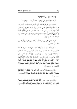 ‫ﺍﻟﺼﻼﺓ‬ ‫ﰲ‬ ‫ﺍﳌﻨﺎﺟﺎﺓ‬ ‫ﻟﺬﺓ‬ ٣٨
‫ﻭﺟﻮﻩ‬ ‫ﻋﺪﺓ‬ ‫ﻣﻦ‬ ‫ﻓﻴﻬﺎ‬ ‫ﻭﺍﻟﺒﺤﺚ‬:
‫ﺍﻷﻭﻝ‬ ‫ﺍﻟﻮﺟﻪ‬:‫ﻫﻲ‬ ‫ﻫﻞ‬‫ﲟﻮﺟﻮﺩﺓ؟‬ ‫ﻟﻴﺴﺖ‬ ‫ﺃﻭ‬ ،‫ﺍﻵﻥ‬ ‫ﲟﻮﺟﻮﺩﺓ‬
‫ﺍﳉﻮﺍﺏ‬:‫ﺍﻟﻨﱯ‬ ‫ﻷﻥ‬ ،‫ﻣﻮﺟﻮﺩﺓ‬ ‫ﻫﻲ‬‫ﰲ‬ ‫ﺍﻟﻨـﺎﺭ‬ ‫ﻋﻠﻴـﻪ‬ ‫ﻋﺮﺿﺖ‬
‫ﺍﻟﻨﺎﺭ‬ ‫ﺭﺃﻯ‬ ‫ﺍﳌﻌﺮﺍﺝ‬ ‫ﰲ‬ ‫ﻭﻛﺬﻟﻚ‬ ،‫ﺑﺎﻟﻨﺎﺱ‬ ‫ﻳﺼﻠﻲ‬ ‫ﻭﻫﻮ‬ ‫ﺍﻟﻜﺴﻮﻑ‬ ‫ﺻﻼﺓ‬
‫ﺗﻌـﺎﱃ‬ ‫ﻗـﺎﻝ‬ ‫ﻛﻤـﺎ‬ ،‫ﺫﻟﻚ‬ ‫ﻋﻠﻰ‬ ‫ﻳﺪﻝ‬ ‫ﻭﺍﻟﻘﺮﺁﻥ‬ ،‫ﹰ‬‫ﺎ‬‫ﺃﻳﻀ‬:ْ‫ﺕ‬‫ﱠ‬‫ﺪ‬‫ِـ‬‫ﻋ‬‫ﹸ‬‫ﺃ‬
َ‫ﻦ‬‫ﹺﻳ‬‫ﺮ‬ِ‫ﻓ‬‫ﹶﺎ‬‫ﻜ‬‫ﹾ‬‫ﻠ‬ِ‫ﻟ‬]‫ﺍﻟﺒﻘﺮﺓ‬[‫ﲟﻌﲎ‬ ‫ﺍﻹﻋﺪﺍﺩ‬ ،:‫ﻓﻴﻘ‬ ،‫ﻣﺎﺽ‬ ‫ﻭﺍﻟﻔﻌﻞ‬ ‫ﺍﻟﺘﻬﻴﺌﺔ‬‫ﺘﻀﻲ‬:
‫ﺍﻵﻥ‬ ‫ﺣﺎﺻﻞ‬ ‫ﺍﻹﻋﺪﺍﺩ‬ ‫ﺃﻥ‬.
‫ﺍﻟﺜﺎﱐ‬ ‫ﺍﻟﻮﺟﻪ‬:‫ﻫـﻲ‬ ‫ﺃﻭ‬ ‫ﺗﻔﲎ‬ ‫ﻫﻞ‬ ‫ﻳﻌﲏ‬ ‫ﻣﺆﻣﺪﺓ؟‬ ‫ﺃﻭ‬ ‫ﻣﺆﺑﺪﺓ‬ ‫ﻫﻲ‬ ‫ﻫﻞ‬
‫ﺍﻵﺑﺪﻳﻦ‬ ‫ﺃﺑﺪ‬ ‫ﺩﺍﺋﻤﺔ‬.
‫ﺍﳉﻮﺍﺏ‬:‫ﻫـﺬﺍ‬ ‫ﺳﻮﻯ‬ ‫ﺍﻟﺴﻠﻒ‬ ‫ﻋﻦ‬ ‫ﻳﻌﺮﻑ‬ ‫ﻳﻜﺎﺩ‬ ‫ﻭﻻ‬ ،‫ﻣﺆﺑﺪﺓ‬ ‫ﺃﻬﻧﺎ‬
‫ﺍﻟﻨﺎﺭ‬ ‫ﺑﺄﻥ‬ ‫ﻭﻧﻌﺘﻘﺪ‬ ‫ﻧﺆﻣﻦ‬ ‫ﺑﺄﻥ‬ ‫ﻋﻘﺎﺋﺪﻫﻢ‬ ‫ﻣﻦ‬ ‫ﺍﻟﻌﻠﻤﺎﺀ‬ ‫ﺟﻌﻠﻪ‬ ‫ﻭﳍﺬﺍ‬ ،‫ﺍﻟﻘﻮﻝ‬
‫ﻷ‬ ،‫ﻓﻴﻪ‬ ‫ﺷﻚ‬ ‫ﻻ‬ ‫ﺃﻣﺮ‬ ‫ﻭﻫﺬﺍ‬ ،‫ﺍﻵﺑﺪﻳﻦ‬ ‫ﺃﺑﺪ‬ ‫ﻣﺆﺑﺪﺓ‬‫ﰲ‬ ‫ﺍﻟﺘﺄﺑﻴـﺪ‬ ‫ﺫﻛﺮ‬ ‫ﺍﷲ‬ ‫ﻥ‬
‫ﺗﻌﺎﱃ‬ ‫ﻗﻮﻟﻪ‬ ‫ﰲ‬ ‫ﺍﻟﻨﺴﺎﺀ‬ ‫ﺳﻮﺭﺓ‬ ‫ﰲ‬ ‫ﺍﻟﻘﺮﺁﻥ‬ ‫ﻣﻦ‬ ‫ﻣﻮﺍﺿﻊ‬ ‫ﺛﻼﺛﺔ‬:َ‫ﻦ‬‫ِﻳ‬‫ﺬ‬‫ﱠ‬‫ﻟ‬‫ﺍ‬ ‫ﱠ‬‫ﻥ‬‫ﹺ‬‫ﺇ‬
‫ﹰﺎ‬‫ﻘ‬‫ﹺﻳ‬‫ﺮ‬‫ﹶ‬‫ﻃ‬ ْ‫ﻢ‬ُ‫ﻬ‬َ‫ﻳ‬ِ‫ﺪ‬ْ‫ﻬ‬َ‫ﻴ‬ِ‫ﻟ‬ ‫ﹶﺎ‬‫ﻟ‬َ‫ﻭ‬ ْ‫ﻢ‬ُ‫ﻬ‬‫ﹶ‬‫ﻟ‬ َ‫ﺮ‬ِ‫ﻔ‬ْ‫ﻐ‬َ‫ﻴ‬ِ‫ﻟ‬ ُ‫ﻪ‬‫ﱠ‬‫ﻠ‬‫ﺍﻟ‬ ‫ﹺ‬‫ﻦ‬‫ﹸ‬‫ﻜ‬َ‫ﻳ‬ ْ‫ﻢ‬‫ﹶ‬‫ﻟ‬ ‫ُﻮﺍ‬‫ﻤ‬‫ﹶ‬‫ﻠ‬‫ﹶ‬‫ﻇ‬َ‫ﻭ‬ ‫ُﻭﺍ‬‫ﺮ‬‫ﹶ‬‫ﻔ‬‫ﹶ‬‫ﻛ‬*‫ﱠـﺎ‬‫ﻟ‬‫ﹺ‬‫ﺇ‬
‫ﱠـ‬‫ﻠ‬‫ﺍﻟ‬ ‫ﹶﻰ‬‫ﻠ‬َ‫ﻋ‬ َ‫ﻚ‬ِ‫ﻟ‬‫ﹶ‬‫ﺫ‬ ‫ﹶ‬‫ﻥ‬‫ﹶﺎ‬‫ﻛ‬َ‫ﻭ‬ ‫ًﺍ‬‫ﺪ‬َ‫ﺑ‬‫ﹶ‬‫ﺃ‬ ‫َﺎ‬‫ﻬ‬‫ِﻴ‬‫ﻓ‬ َ‫ﻦ‬‫ِﻳ‬‫ﺪ‬ِ‫ﻟ‬‫َﺎ‬‫ﺧ‬ َ‫ﻢ‬‫ﱠ‬‫ﻨ‬َ‫ﻬ‬َ‫ﺟ‬ َ‫ﻖ‬‫ﹺﻳ‬‫ﺮ‬‫ﹶ‬‫ﻃ‬‫ًﺍ‬‫ﲑ‬‫ِـ‬‫ﺴ‬َ‫ﻳ‬ ِ‫ﻪ‬
]‫ﺍﻟﻨﺴﺎﺀ‬:١٦٨،١٦٩.[
‫ﺍﻷﺣﺰﺍﺏ‬ ‫ﺳﻮﺭﺓ‬ ‫ﰲ‬ ‫ﻭﺍﻟﺜﺎﱐ‬:ْ‫ﻢ‬ُ‫ﻬ‬‫ﹶ‬‫ﻟ‬ ‫ﱠ‬‫ﺪ‬َ‫ﻋ‬‫ﹶ‬‫ﺃ‬َ‫ﻭ‬ َ‫ﻦ‬‫ﹺﻳ‬‫ﺮ‬ِ‫ﻓ‬‫ﹶﺎ‬‫ﻜ‬‫ﹾ‬‫ﻟ‬‫ﺍ‬ َ‫ﻦ‬َ‫ﻌ‬‫ﹶ‬‫ﻟ‬ َ‫ﻪ‬‫ﱠ‬‫ﻠ‬‫ﺍﻟ‬ ‫ﱠ‬‫ﻥ‬‫ﹺ‬‫ﺇ‬
‫ًﺍ‬‫ﲑ‬ِ‫ﻌ‬َ‫ﺳ‬*‫ًﺍ‬‫ﲑ‬ِ‫ﺼ‬َ‫ﻧ‬ ‫ﹶﺎ‬‫ﻟ‬َ‫ﻭ‬ ‫ﺎ‬‫ﻴ‬ِ‫ﻟ‬َ‫ﻭ‬ ‫ﹶ‬‫ﻥ‬‫ُﻭ‬‫ﺪ‬‫ﹺ‬‫ﺠ‬َ‫ﻳ‬ ‫ﹶﺎ‬‫ﻟ‬ ‫ًﺍ‬‫ﺪ‬َ‫ﺑ‬‫ﹶ‬‫ﺃ‬ ‫َﺎ‬‫ﻬ‬‫ِﻴ‬‫ﻓ‬ َ‫ﻦ‬‫ِﻳ‬‫ﺪ‬ِ‫ﻟ‬‫َﺎ‬‫ﺧ‬]‫ﺍﻷﺣﺰﺍﺏ‬:
٦٤،٦٥.[
‫ﺍﳉﻦ‬ ‫ﺳﻮﺭﺓ‬ ‫ﰲ‬ ‫ﻭﺍﻟﺜﺎﻟﺚ‬:‫ﱠ‬‫ﻠ‬‫ﺍﻟ‬ َ‫ﻦ‬ِ‫ﻣ‬ ‫ﹰﺎ‬‫ﻏ‬‫ﹶﺎ‬‫ﻠ‬َ‫ﺑ‬ ‫ﱠﺎ‬‫ﻟ‬‫ﹺ‬‫ﺇ‬ْ‫ﻦ‬‫َـ‬‫ﻣ‬َ‫ﻭ‬ ِ‫ﻪ‬ِ‫ﺗ‬‫ﹶﺎ‬‫ﻟ‬‫َـﺎ‬‫ﺳ‬‫ﹺ‬‫ﺭ‬َ‫ﻭ‬ ِ‫ﻪ‬
‫ًﺍ‬‫ﺪ‬َ‫ﺑ‬‫ﹶ‬‫ﺃ‬ ‫َﺎ‬‫ﻬ‬‫ِﻴ‬‫ﻓ‬ َ‫ﻦ‬‫ِﻳ‬‫ﺪ‬ِ‫ﻟ‬‫َﺎ‬‫ﺧ‬ َ‫ﻢ‬‫ﱠ‬‫ﻨ‬َ‫ﻬ‬َ‫ﺟ‬ َ‫ﺭ‬‫َﺎ‬‫ﻧ‬ ُ‫ﻪ‬‫ﹶ‬‫ﻟ‬ ‫ﱠ‬‫ﻥ‬‫ﹺ‬‫ﺈ‬‫ﹶ‬‫ﻓ‬ ُ‫ﻪ‬‫ﹶ‬‫ﻟ‬‫ُﻮ‬‫ﺳ‬َ‫ﺭ‬َ‫ﻭ‬ َ‫ﻪ‬‫ﱠ‬‫ﻠ‬‫ﺍﻟ‬ ‫ﹺ‬‫ﺺ‬ْ‫ﻌ‬َ‫ﻳ‬]‫ﺍﳉـﻦ‬:
 