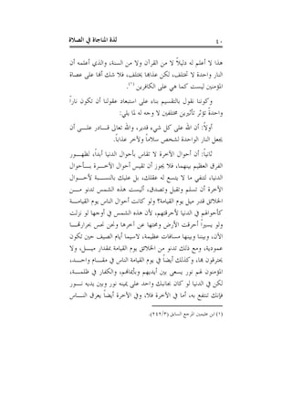 ‫ﺍﻟﺼﻼﺓ‬ ‫ﰲ‬ ‫ﺍﳌﻨﺎﺟﺎﺓ‬ ‫ﻟﺬﺓ‬ ٤٠
‫ﺃﻥ‬ ‫ﺃﻋﻠﻤﻪ‬ ‫ﻭﺍﻟﺬﻱ‬ ،‫ﺍﻟﺴﻨﺔ‬ ‫ﻣﻦ‬ ‫ﻭﻻ‬ ‫ﺍﻟﻘﺮﺁﻥ‬ ‫ﻣﻦ‬ ‫ﻻ‬ ‫ﹰ‬‫ﻼ‬‫ﺩﻟﻴ‬ ‫ﻟﻪ‬ ‫ﺃﻋﻠﻢ‬ ‫ﻻ‬ ‫ﻫﺬﺍ‬
‫ﻭﺍﺣﺪ‬ ‫ﺍﻟﻨﺎﺭ‬‫ﻋﺼﺎﺓ‬ ‫ﻋﻠﻰ‬ ‫ﺃﻬﻧﺎ‬ ‫ﺷﻚ‬ ‫ﻓﻼ‬ ،‫ﳜﺘﻠﻒ‬ ‫ﻋﺬﺍﻬﺑﺎ‬ ‫ﻟﻜﻦ‬ ،‫ﲣﺘﻠﻒ‬ ‫ﻻ‬ ‫ﺓ‬
‫ﺍﻟﻜﺎﻓﺮﻳﻦ‬ ‫ﻋﻠﻰ‬ ‫ﻫﻲ‬ ‫ﻛﻤﺎ‬ ‫ﻟﻴﺴﺖ‬ ‫ﺍﳌﺆﻣﻨﲔ‬)١(
.
‫ﹰ‬‫ﺍ‬‫ﻧﺎﺭ‬ ‫ﺗﻜﻮﻥ‬ ‫ﺃﻥ‬ ‫ﻋﻘﻮﻟﻨﺎ‬ ‫ﺍﺳﺘﺒﻌﺎﺩ‬ ‫ﻋﻠﻰ‬ ‫ﺑﻨﺎﺀ‬ ‫ﺑﺎﻟﺘﻘﺴﻴﻢ‬ ‫ﻧﻘﻮﻝ‬ ‫ﻭﻛﻮﻧﻨﺎ‬
‫ﻳﻠﻲ‬ ‫ﳌﺎ‬ ‫ﻟﻪ‬ ‫ﻭﺟﻪ‬ ‫ﻻ‬ ‫ﳐﺘﻠﻔﲔ‬ ‫ﺗﺄﺛﲑﻳﻦ‬ ‫ﺗﺆﺛﺮ‬ ‫ﹰ‬‫ﺓ‬‫ﻭﺍﺣﺪ‬:
‫ﹰ‬‫ﻻ‬‫ﺃﻭ‬:‫ﺃﻥ‬ ‫ﻋﻠـﻰ‬ ‫ﻗـﺎﺩﺭ‬ ‫ﺗﻌﺎﱃ‬ ‫ﻭﺍﷲ‬ ،‫ﻗﺪﻳﺮ‬ ‫ﺷﻲﺀ‬ ‫ﻛﻞ‬ ‫ﻋﻠﻰ‬ ‫ﺍﷲ‬ ‫ﺃﻥ‬
‫ﳚﻌﻞ‬‫ﹰ‬‫ﺎ‬‫ﻋﺬﺍﺑ‬ ‫ﻭﻵﺧﺮ‬ ‫ﹰ‬‫ﺎ‬‫ﺳﻼﻣ‬ ‫ﻟﺸﺨﺺ‬ ‫ﺍﻟﻮﺍﺣﺪﺓ‬ ‫ﺍﻟﻨﺎﺭ‬.
‫ﹰ‬‫ﺎ‬‫ﺛﺎﻧﻴ‬:‫ﻟﻈﻬـﻮﺭ‬ ،‫ﹰ‬‫ﺍ‬‫ﺃﺑﺪ‬ ‫ﺍﻟﺪﻧﻴﺎ‬ ‫ﺑﺄﺣﻮﺍﻝ‬ ‫ﺗﻘﺎﺱ‬ ‫ﻻ‬ ‫ﺍﻵﺧﺮﺓ‬ ‫ﺃﺣﻮﺍﻝ‬ ‫ﺃﻥ‬
‫ﺑـﺄﺣﻮﺍﻝ‬ ‫ﺍﻵﺧـﺮﺓ‬ ‫ﺃﺣﻮﺍﻝ‬ ‫ﺗﻘﻴﺲ‬ ‫ﺃﻥ‬ ‫ﳚﻮﺯ‬ ‫ﻓﻼ‬ ،‫ﺑﻴﻨﻬﻤﺎ‬ ‫ﺍﻟﻌﻈﻴﻢ‬ ‫ﺍﻟﻔﺮﻕ‬
‫ﻷﺣـﻮﺍﻝ‬ ‫ﺑﺎﻟﻨﺴـﺒﺔ‬ ‫ﻋﻠﻴﻚ‬ ‫ﺑﻞ‬ ،‫ﻋﻘﻠﻚ‬ ‫ﻟﻪ‬ ‫ﻳﺘﺴﻊ‬ ‫ﻻ‬ ‫ﻣﺎ‬ ‫ﻟﺘﻨﻔﻲ‬ ،‫ﺍﻟﺪﻧﻴﺎ‬
‫ﺍﻟﺸ‬ ‫ﻫﺬﻩ‬ ‫ﺃﻟﻴﺴﺖ‬ ،‫ﻭﺗﺼﺪﻕ‬ ‫ﻭﺗﻘﺒﻞ‬ ‫ﺗﺴﻠﻢ‬ ‫ﺃﻥ‬ ‫ﺍﻵﺧﺮﺓ‬‫ﻣـﻦ‬ ‫ﺗﺪﻧﻮ‬ ‫ﻤﺲ‬
‫ﺍﻟﻘﻴﺎﻣـﺔ‬ ‫ﻳﻮﻡ‬ ‫ﺍﻟﻨﺎﺱ‬ ‫ﺃﺣﻮﺍﻝ‬ ‫ﻛﺎﻧﺖ‬ ‫ﻭﻟﻮ‬ ‫ﺍﻟﻘﻴﺎﻣﺔ؟‬ ‫ﻳﻮﻡ‬ ‫ﻣﻴﻞ‬ ‫ﻗﺪﺭ‬ ‫ﺍﳋﻼﺋﻖ‬
‫ﻧﺰﻟﺖ‬ ‫ﻟﻮ‬ ‫ﺃﻭﺟﻬﺎ‬ ‫ﰲ‬ ‫ﺍﻟﺸﻤﺲ‬ ‫ﻫﺬﻩ‬ ‫ﻷﻥ‬ ،‫ﻷﺣﺮﻗﺘﻬﻢ‬ ‫ﺍﻟﺪﻧﻴﺎ‬ ‫ﰲ‬ ‫ﻛﺄﺣﻮﺍﳍﻢ‬
‫ﲝﺮﺍﺭﻬﺗـﺎ‬ ‫ﳓﺲ‬ ‫ﻭﳓﻦ‬ ‫ﺁﺧﺮﻫﺎ‬ ‫ﻋﻦ‬ ‫ﻭﳏﺘﻬﺎ‬ ‫ﺍﻷﺭﺽ‬ ‫ﺃﺣﺮﻗﺖ‬ ‫ﹰ‬‫ﺍ‬‫ﻳﺴﲑ‬ ‫ﻭﻟﻮ‬
‫ﺗﻜﻮﻥ‬ ‫ﺣﲔ‬ ‫ﺍﻟﺼﻴﻒ‬ ‫ﺃﻳﺎﻡ‬ ‫ﻻﺳﻴﻤﺎ‬ ،‫ﻋﻈﻴﻤﺔ‬ ‫ﻣﺴﺎﻓﺎﺕ‬ ‫ﻭﺑﻴﻨﻬﺎ‬ ‫ﻭﺑﻴﻨﻨﺎ‬ ،‫ﺍﻵﻥ‬
‫ﻋﻤﻮﺩﻳ‬‫ﻭﻻ‬ ،‫ﻣﻴـﻞ‬ ‫ﲟﻘﺪﺍﺭ‬ ‫ﺍﻟﻘﻴﺎﻣﺔ‬ ‫ﻳﻮﻡ‬ ‫ﺍﳋﻼﺋﻖ‬ ‫ﻣﻦ‬ ‫ﺗﺪﻧﻮ‬ ‫ﺫﻟﻚ‬ ‫ﻭﻣﻊ‬ ،‫ﺔ‬
،‫ﻭﺍﺣـﺪ‬ ‫ﻣﻘـﺎﻡ‬ ‫ﰲ‬ ‫ﺍﻟﻨﺎﺱ‬ ‫ﺍﻟﻘﻴﺎﻣﺔ‬ ‫ﻳﻮﻡ‬ ‫ﰲ‬ ‫ﹰ‬‫ﺎ‬‫ﺃﻳﻀ‬ ‫ﻭﻛﺬﻟﻚ‬ ،‫ﻬﺑﺎ‬ ‫ﳛﺘﺮﻗﻮﻥ‬
،‫ﻇﻠﻤـﺔ‬ ‫ﰲ‬ ‫ﻭﺍﻟﻜﻔﺎﺭ‬ ،‫ﻭﺑﺄﳝﺎﻬﻧﻢ‬ ‫ﺃﻳﺪﻳﻬﻢ‬ ‫ﺑﲔ‬ ‫ﻳﺴﻌﻰ‬ ‫ﻧﻮﺭ‬ ‫ﳍﻢ‬ ‫ﺍﳌﺆﻣﻨﻮﻥ‬
‫ﻧـﻮﺭ‬ ‫ﻳﺪﻳﻪ‬ ‫ﻭﺑﲔ‬ ‫ﻧﻮﺭ‬ ‫ﳝﻴﻨﻪ‬ ‫ﻋﻠﻰ‬ ‫ﻭﺍﺣﺪ‬ ‫ﲜﺎﻧﺒﻚ‬ ‫ﻛﺎﻥ‬ ‫ﻟﻮ‬ ‫ﺍﻟﺪﻧﻴﺎ‬ ‫ﰲ‬ ‫ﻟﻜﻦ‬
‫ﺃﻣﺎ‬ ،‫ﺑﻪ‬ ‫ﺗﻨﺘﻔﻊ‬ ‫ﻓﺈﻧﻚ‬‫ﺍﻟﻨـﺎﺱ‬ ‫ﻳﻌﺮﻕ‬ ‫ﹰ‬‫ﺎ‬‫ﺃﻳﻀ‬ ‫ﺍﻵﺧﺮﺓ‬ ‫ﻭﰲ‬ ،‫ﻓﻼ‬ ‫ﺍﻵﺧﺮﺓ‬ ‫ﰲ‬
(١)‫ﺍﺑﻦ‬‫ﺍﻟﺴﺎﺑﻖ‬ ‫ﺍﳌﺮﺟﻊ‬ ‫ﻋﺜﻴﻤﲔ‬)٣/٢٤٢.(
 