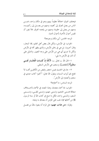 ‫ﺍﻟﺼﻼﺓ‬ ‫ﰲ‬ ‫ﺍﳌﻨﺎﺟﺎﺓ‬ ‫ﻟﺬﺓ‬٤١
‫ﻓﻤـﻦ‬ ،‫ﻭﺍﺣﺪ‬ ‫ﻣﻜﺎﻥ‬ ‫ﰲ‬ ‫ﻭﻫﻢ‬ ‫ﺑﻴﻨﻬﻢ‬ ‫ﹰ‬‫ﺎ‬‫ﻋﻈﻴﻤ‬ ‫ﹰ‬‫ﺎ‬‫ﺍﺧﺘﻼﻓ‬ ‫ﺍﻟﻌﺮﻕ‬ ‫ﻓﻴﺨﺘﻠﻒ‬
،‫ﺭﻛﺒﺘﻴـﻪ‬ ‫ﺇﱃ‬ ‫ﻳﺼـﻞ‬ ‫ﻣﻦ‬ ‫ﻭﻣﻨﻬﻢ‬ ،‫ﻛﻌﺒﻴﻪ‬ ‫ﺇﱃ‬ ‫ﺍﻟﻌﺮﻕ‬ ‫ﻳﺼﻞ‬ ‫ﻣﻦ‬ ‫ﺍﻟﻨﺎﺱ‬
‫ﺍﻟﻌﺮﻕ‬ ‫ﻳﻠﺠﻤﻪ‬ ‫ﻣﻦ‬ ‫ﻭﻣﻨﻬﻢ‬ ،‫ﺣﻘﻮﻳﺔ‬ ‫ﺇﱃ‬ ‫ﻳﺼﻞ‬ ‫ﻣﻦ‬ ‫ﻭﻣﻨﻬﻢ‬.‫ﺃﻥ‬ ‫ﳚﻮﺯ‬ ‫ﻓﻼ‬
‫ﺍﻟﺪﻧﻴﺎ‬ ‫ﺑﺄﺣﻮﺍﻝ‬ ‫ﺍﻵﺧﺮﺓ‬ ‫ﺃﺣﻮﺍﻝ‬ ‫ﺗﻘﻴﺲ‬.
‫ﺍﳋﺎ‬ ‫ﺍﻟﻮﺟﻪ‬‫ﻣﺲ‬:‫ﻭﺟﻮﺩﻫﺎ؟‬ ‫ﻣﻜﺎﻥ‬ ‫ﺃﻳﻦ‬
‫ﺍﳉﻮﺍﺏ‬:،‫ﺍﻟﺒﺤﺎﺭ‬ ‫ﺇﻬﻧﺎ‬ ،‫ﺍﻟﻌﻠﻢ‬ ‫ﺃﻫﻞ‬ ‫ﺑﻌﺾ‬ ‫ﻗﺎﻝ‬ ‫ﻭﻟﻜﻦ‬ ،‫ﺍﻷﺭﺽ‬ ‫ﰲ‬
‫ﺁﺧﺮﻭﻥ‬ ‫ﻭﻗﺎﻝ‬:‫ﺍﻷﺭﺽ‬ ‫ﰲ‬ ‫ﺃﻬﻧﺎ‬ ‫ﻳﻈﻬﺮ‬ ‫ﻭﺍﻟﺬﻱ‬ ،‫ﺍﻷﺭﺽ‬ ‫ﺑﺎﻃﻦ‬ ‫ﰲ‬ ‫ﻫﻲ‬ ‫ﺑﻞ‬
‫ﺍﻟﺘﻌﻴﲔ‬ ‫ﻭﺟﻪ‬ ‫ﻋﻠﻰ‬ ‫ﺍﻷﺭﺽ‬ ‫ﻣﻦ‬ ‫ﻫﻲ‬ ‫ﺃﻱ‬ ‫ﻧﺪﺭﻱ‬ ‫ﻻ‬ ‫ﻭﻟﻜﻦ‬.‫ﻋﻠﻰ‬ ‫ﻭﺍﻟﺪﻟﻴﻞ‬
‫ﻳﻠﻲ‬ ‫ﻣﺎ‬ ‫ﺍﻷﺭﺽ‬ ‫ﰲ‬ ‫ﺍﻟﻨﺎﺭ‬ ‫ﺃﻥ‬:
١-‫ـ‬ ‫ﺗﻌﺎﱃ‬ ‫ـ‬ ‫ﺍﷲ‬ ‫ﻗﺎﻝ‬:ِ‫ﻛ‬ ‫ﱠ‬‫ﻥ‬‫ﹺ‬‫ﺇ‬ ‫ﱠﺎ‬‫ﻠ‬‫ﹶ‬‫ﻛ‬‫ِـﻲ‬‫ﻔ‬‫ﹶ‬‫ﻟ‬ ‫ﹺ‬‫ﺭ‬‫ﱠـﺎ‬‫ﺠ‬‫ﹸ‬‫ﻔ‬‫ﹾ‬‫ﻟ‬‫ﺍ‬ َ‫ﺏ‬‫َـﺎ‬‫ﺘ‬
‫ﹴ‬‫ﲔ‬‫ﱢ‬‫ﺠ‬ِ‫ﺳ‬]‫ﺍﳌﻄﻔﻔﲔ‬[‫ﺍﻟﺴﻔﻠﻰ‬ ‫ﺍﻷﺭﺽ‬ ‫ﻫﻲ‬ ‫ﻭﺳﺠﲔ‬ ،.
٢-‫ﻻ‬ ‫ﺃﻬﻧـﺎ‬ ‫ﺍﻟﻜﺎﻓﺮﻳﻦ‬ ‫ﻣﻦ‬ ‫ﻭﻗﺒﺾ‬ ‫ﺍﺣﺘﻀﺮ‬ ‫ﻓﻴﻤﻦ‬ ‫ﺍﳊﺪﻳﺚ‬ ‫ﰲ‬ ‫ﺟﺎﺀ‬
‫ﺗﻌﺎﱃ‬ ‫ﺍﷲ‬ ‫ﻭﻳﻘﻮﻝ‬ ،‫ﺍﻟﺴﻤﺎﺀ‬ ‫ﺃﺑﻮﺍﺏ‬ ‫ﳍﻢ‬ ‫ﺗﻔﺘﺢ‬" :‫ﰲ‬ ‫ﻋﺒﺪﻱ‬ ‫ﻛﺘﺎﺏ‬ ‫ﺍﻛﺘﺒﻮﺍ‬
‫ﺍﻷﺭﺽ‬ ‫ﺇﱃ‬ ‫ﻭﺃﻋﻴﺪﻭﻩ‬ ‫ﺳﺠﲔ‬."
‫ﺍﻟﺴﺎﺩﺱ‬ ‫ﺍﻟﻮﺟﻪ‬:‫ﺃﲰﺎﺅﻫﺎ؟‬ ‫ﻣﺎ‬
‫ﺍﳉﻮﺍﺏ‬:‫ﻣﺘﻌ‬ ‫ﺃﲰﺎﺀ‬ ‫ﳍﺎ‬‫ﻻﺧـﺘﻼﻑ‬ ‫ﺍﻷﲰﺎﺀ‬ ‫ﰲ‬ ‫ﺍﻟﺘﻌﺪﺩ‬ ‫ﻭﻫﺬﺍ‬ ،‫ﺪﺩﺓ‬
‫ﻭﺗﺴـﻤﻰ‬ ،‫ﻟﻈـﻰ‬ ‫ﻭﺗﺴﻤﻰ‬ ،‫ﺟﻬﻨﻢ‬ ‫ﻭﺗﺴﻤﻰ‬ ،‫ﺍﳉﺤﻴﻢ‬ ‫ﻓﺘﺴﻤﻰ‬ ‫ﺻﻔﺎﻬﺗﺎ‬
‫ﺍﻟﺮﺳﻮﻝ‬ ‫ﺳﻨﺔ‬ ‫ﺃﻭ‬ ‫ﺍﷲ‬ ‫ﻛﺘﺎﺏ‬ ‫ﰲ‬ ‫ﺻﺢ‬ ‫ﻣﺎ‬ ‫ﻓﻜﻞ‬ ،‫ﻭﺍﺣﺪ‬ ‫ﻭﺍﳌﺴﻤﻰ‬ ،‫ﺍﻟﺴﻌﲑ‬
‫ﻭﻳﺜﺒﺘﻪ‬ ‫ﺑﻪ‬ ‫ﻳﺼﺪﻕ‬ ‫ﺃﻥ‬ ‫ﺍﳌﺆﻣﻦ‬ ‫ﻋﻠﻰ‬ ‫ﳚﺐ‬ ‫ﻓﺈﻧﻪ‬ ‫ﺃﲰﺎﺋﻬﺎ‬ ‫ﻣﻦ‬.
‫ﻭﻗﻮﻟﻪ‬:»‫ﺟﻬﻨﻢ‬ ‫ﻋﺬﺍﺏ‬ ‫ﻣﻦ‬«‫ﻓﻌـﻞ‬ ‫ﻣﻦ‬ ‫ﺑﺎﷲ‬ ‫ﻳﺘﻌﻮﺫ‬ ‫ﺃﻧﻪ‬ ‫ﺍﳌﺮﺍﺩ‬ ‫ﻫﻞ‬
 