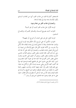 ‫ﺍﻟﺼﻼﺓ‬ ‫ﰲ‬ ‫ﺍﳌﻨﺎﺟﺎﺓ‬ ‫ﻟﺬﺓ‬٤٣
‫ﺃﻱ‬ ،‫ﺍﻟﻘﱪ‬ ‫ﻋﺬﺍﺏ‬ ‫ﻣﻦ‬ ‫ﻗﻠﺖ‬ ‫ﺇﺫﺍ‬ ‫ﺃﻧﻚ‬ ‫ﻓﺎﺳﺘﺤﻀﺮ‬:‫ﺍﻟـﺬﻱ‬ ‫ﺍﻟﻌﺬﺍﺏ‬ ‫ﻣﻦ‬
‫ﺍﻟﺴﺎﻋﺔ‬ ‫ﻗﻴﺎﻡ‬ ‫ﺇﱃ‬ ‫ﻣﻮﺗﻪ‬ ‫ﺑﻌﺪ‬ ‫ﻟﻺﻧﺴﺎﻥ‬ ‫ﻳﻜﻮﻥ‬.
‫ﻭﺟﻮﻩ‬ ‫ﻋﺪﺓ‬ ‫ﻣﻦ‬ ‫ﺍﻟﻘﱪ‬ ‫ﻋﺬﺍﺏ‬ ‫ﰲ‬ ‫ﻭﺍﻟﺒﺤﺚ‬:
‫ﺍﻷﻭﻝ‬ ‫ﺍﻟﻮﺟﻪ‬:‫ﺛﺎﺑﺖ؟‬ ‫ﻏﲑ‬ ‫ﺃﻭ‬ ،‫ﺛﺎﺑﺖ‬ ‫ﺍﻟﻘﱪ‬ ‫ﻋﺬﺍﺏ‬ ‫ﻫﻞ‬
‫ﺍﳉﻮﺍﺏ‬:‫ﺍ‬ ‫ﻭﻇـﺎﻫﺮ‬ ،‫ﺍﻟﺴـﻨﺔ‬ ‫ﺑﺼﺮﻳﺢ‬ ‫ﺛﺎﺑﺖ‬‫ﻭﺇﲨـﺎﻉ‬ ،‫ﻟﻘـﺮﺁﻥ‬
‫ﺍﳌﺴﻠﻤﲔ‬.
‫ﺍﻟﺜﺎﱐ‬ ‫ﺍﻟﻮﺟﻪ‬:‫ﻋﻠﻴﻬﻤﺎ؟‬ ‫ﺃﻭ‬ ،‫ﺍﻟﺮﻭﺡ‬ ‫ﺃﻭ‬ ،‫ﺍﻟﺒﺪﻥ‬ ‫ﻋﻠﻰ‬ ‫ﻫﻮ‬ ‫ﻫﻞ‬
‫ﺍﳉﻮﺍﺏ‬:،‫ﻟﻠﺮﻭﺡ‬ ‫ﺍﳌﻮﺕ‬ ‫ﺑﻌﺪ‬ ‫ﺍﳊﻜﻢ‬ ‫ﻷﻥ‬ ،‫ﺍﻟﺮﻭﺡ‬ ‫ﻋﻠﻰ‬ ‫ﺃﻧﻪ‬ ‫ﺍﻷﺻﻞ‬
‫ﻳﺄﻛﻞ‬ ‫ﻓﻼ‬ ،‫ﻟﺒﻘﺎﺋﻪ‬ ‫ﺇﻣﺪﺍﺩ‬ ‫ﺇﱃ‬ ‫ﺍﻟﺒﺪﻥ‬ ‫ﳛﺘﺎﺝ‬ ‫ﻻ‬ ‫ﻭﳍﺬﺍ‬ ،‫ﻫﺎﻣﺪﺓ‬ ‫ﺟﺜﺔ‬ ‫ﻭﺍﻟﺒﺪﻥ‬
‫ﺗﻴﻤﻴﺔ‬ ‫ﺍﺑﻦ‬ ‫ﺍﻹﺳﻼﻡ‬ ‫ﺷﻴﺦ‬ ‫ﻗﺎﻝ‬ ‫ﻟﻜﻦ‬ ،‫ﺍﳍﻮﺍﻡ‬ ‫ﺗﺄﻛﻠﻪ‬ ‫ﺑﻞ‬ ،‫ﻳﺸﺮﺏ‬ ‫ﻭﻻ‬:‫ﺇﻥ‬
‫ﻗﺪ‬ ‫ﻫﺬﺍ‬ ‫ﺃﻥ‬ ‫ﻋﻠﻰ‬ ‫ﺫﻟﻚ‬ ‫ﰲ‬ ‫ﻭﺍﻋﺘﻤﺪﻭﺍ‬ ،‫ﻓﺘﻌﺬﺏ‬ ‫ﺑﺎﻟﺒﺪﻥ‬ ‫ﺗﺘﺼﻞ‬ ‫ﻗﺪ‬ ‫ﺍﻟﺮﻭﺡ‬
‫ﻋﻠـﻰ‬ ‫ﺍﻟﻌﺬﺍﺏ‬ ‫ﻭﺭﺅﻱ‬ ‫ﺍﻟﻘﺒﻮﺭ‬ ‫ﺑﻌﺾ‬ ‫ﻓﺘﺤﺖ‬ ‫ﻓﻘﺪ‬ ،‫ﺍﻟﻘﱪ‬ ‫ﰲ‬ ‫ﹰ‬‫ﺎ‬‫ﺣﺴ‬ ‫ﺭﺋﻲ‬
‫ﻭﻗـﺪ‬ ،‫ﺍﳉﺴﻢ‬ ‫ﻋﻠﻰ‬ ‫ﺍﻟﻨﻌﻴﻢ‬ ‫ﺃﺛﺮ‬ ‫ﻭﺭﺅﻱ‬ ‫ﺍﻟﻘﺒﻮﺭ‬ ‫ﺑﻌﺾ‬ ‫ﻭﻓﺘﺤﺖ‬ ،‫ﺍﳉﺴﻢ‬
‫ﳛﻔـﺮﻭﻥ‬ ‫ﻛﺎﻧﻮﺍ‬ ‫ﻋﻨﻴﺰﺓ‬ ‫ﰲ‬ ‫ﻫﻨﺎ‬ ‫ﺍﻟﺒﻠﺪ‬ ‫ﻫﺬﺍ‬ ‫ﰲ‬ ‫ﺃﻬﻧﻢ‬ ‫ﺍﻟﻨﺎﺱ‬ ‫ﺑﻌﺾ‬ ‫ﺣﺪﺛﲏ‬
‫ﻓﻤﺮﻭﺍ‬ ،‫ﺍﳋﺎﺭﺟﻲ‬ ‫ﺍﻟﺒﻠﺪ‬ ‫ﻟﺴﻮﺭ‬‫ﹰ‬‫ﺎ‬‫ﻣﻴﺘ‬ ‫ﻓﻴﻪ‬ ‫ﻓﻮﺣﺪﻭﺍ‬ ‫ﺍﻟﻠﺤﺪ‬ ‫ﻓﺎﻧﻔﺘﺢ‬ ‫ﻗﱪ‬ ‫ﻋﻠﻰ‬
،‫ﹰ‬‫ﺎ‬‫ﺷﻴﺌ‬ ‫ﻣﻨﻪ‬ ‫ﺗﺄﻛﻞ‬ ‫ﱂ‬ ‫ﻟﻜﻦ‬ ،‫ﹰ‬‫ﺎ‬‫ﻳﺎﺑﺴ‬ ‫ﺟﺴﻤﻪ‬ ‫ﻭﺑﻘﻲ‬ ‫ﺍﻷﺭﺽ‬ ‫ﻛﻔﻨﻪ‬ ‫ﺃﻛﻠﺖ‬ ‫ﻗﺪ‬
‫ﻗﺎﻟﻮﺍ‬ ‫ﺇﻬﻧﻢ‬ ‫ﺣﱴ‬:‫ﺭﺍﺋﺤﺔ‬ ‫ﻋﻠﻴﻬﻢ‬ ‫ﻭﻓﺎﺣﺖ‬ ،‫ﺍﳊﻨﺎﺀ‬ ‫ﻭﻓﻴﻬﺎ‬ ‫ﳊﻴﺘﻪ‬ ‫ﺭﺃﻭﺍ‬ ‫ﺇﻬﻧﻢ‬
‫ﰲ‬ ‫ﻭﻛـﺎﻥ‬ ،‫ﺍﻟﺸﻴﺦ‬ ‫ﺇﱃ‬ ‫ﻭﺫﻫﺒﻮﺍ‬ ‫ﻓﺘﻮﻗﻔﻮﺍ‬ ،‫ﺍﳌﺴﻚ‬ ‫ﻣﻦ‬ ‫ﻳﻜﻮﻥ‬ ‫ﻣﺎ‬ ‫ﺃﻃﻴﺐ‬
‫ﺍﻟﻮﻗﺖ‬ ‫ﺫﻟﻚ‬)‫ﺃﺑ‬ ‫ﺍﻟﺮﲪﻦ‬ ‫ﻋﺒﺪ‬ ‫ﺑﻦ‬ ‫ﺍﷲ‬ ‫ﻋﺒﺪ‬‫ﺎ‬‫ﺑﻄﲔ‬(‫ﻓﻘﺎﻝ‬ ‫ﻭﺳﺄﻟﻮﻩ‬:‫ﺩﻋﻮﻩ‬
‫ﻳﺴﺎﺭ‬ ‫ﺃﻭ‬ ‫ﳝﲔ‬ ‫ﻋﻦ‬ ‫ﻓﺎﺣﻔﺮﻭﺍ‬ ‫ﻋﻨﻪ‬ ‫ﻭﺟﻨﺒﻮﺍ‬ ‫ﻋﻠﻴﻪ‬ ‫ﻫﻮ‬ ‫ﻣﺎ‬ ‫ﻋﻠﻰ‬)١(
.
(١)‫ﺻﻔﺤﺔ‬ ‫ﺍﻟﺴﺎﺑﻖ‬ ‫ﺍﳌﺮﺟﻊ‬ ‫ﻋﺜﻴﻤﲔ‬ ‫ﺍﺑﻦ‬)٢٥٢.(
 