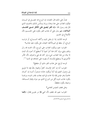 ‫ﺍﻟﺼﻼﺓ‬ ‫ﰲ‬ ‫ﺍﳌﻨﺎﺟﺎﺓ‬ ‫ﻟﺬﺓ‬ ٤٤
‫ﺍﻟﻌﻠﻤﺎﺀ‬ ‫ﻗﺎﻝ‬ ‫ﺫﻟﻚ‬ ‫ﻋﻠﻰ‬ ً‫ﺀ‬‫ﻓﺒﻨﺎ‬:‫ﺍﻟﺒـﺪﻥ‬ ‫ﰲ‬ ‫ﺗﺘﺼـﻞ‬ ‫ﻗﺪ‬ ‫ﺍﻟﺮﻭﺡ‬ ‫ﺇﻥ‬
‫ﺍﻟﺬﻱ‬ ‫ﺑﺎﳊﺪﻳﺚ‬ ‫ﻟﺬﻟﻚ‬ ‫ﻳﺴﺘﺄﻧﺲ‬ ‫ﻭﺭﲟﺎ‬ ،‫ﻭﻫﺬﺍ‬ ‫ﻫﺬﺍ‬ ‫ﻋﻠﻰ‬ ‫ﺍﻟﻌﺬﺍﺏ‬ ‫ﻓﻴﻜﻮﻥ‬
‫ﺍﷲ‬ ‫ﺭﺳﻮﻝ‬ ‫ﻓﻴﻪ‬ ‫ﻗﺎﻝ‬:»‫ﲣﺘﻠـﻒ‬ ‫ﺣـﱴ‬ ‫ﺍﻟﻜﺎﻓﺮ‬ ‫ﻋﻠﻰ‬ ‫ﻟﻴﻀﻴﻖ‬ ‫ﺍﻟﻘﱪ‬ ‫ﺇﻥ‬
‫ﺃﺿﻼﻋﻪ‬«‫ﻷﻥ‬ ،‫ﺍﳉﺴـﻢ‬ ‫ﻋﻠﻰ‬ ‫ﻳﻜﻮﻥ‬ ‫ﺍﻟﻘﱪ‬ ‫ﻋﺬﺍﺏ‬ ‫ﺃﻥ‬ ‫ﻋﻠﻰ‬ ‫ﻳﺪﻝ‬ ‫ﻓﻬﻮ‬ ،
‫ﺍﳉﺴﻢ‬ ‫ﰲ‬ ‫ﺍﻷﺿﻼﻉ‬.
‫ﺍﻟﺜﺎﻟﺚ‬ ‫ﺍﻟﻮﺟﻪ‬:‫ﺫﺭﺗـﻪ‬ ‫ﺃﻭ‬ ،‫ﺍﻟﺴـﺒﺎﻉ‬ ‫ﻭﺃﻛﻠﺘﻪ‬ ‫ﺍﳌﻴﺖ‬ ‫ﻳﺪﻓﻦ‬ ‫ﱂ‬ ‫ﺇﺫﺍ‬
‫ﻋﺬﺍﺏ؟‬ ‫ﻋﻠﻴﻪ‬ ‫ﻳﻜﻮﻥ‬ ‫ﻫﻞ‬ ،‫ﺍﳊﻴﺘﺎﻥ‬ ‫ﻓﺄﻛﻠﺘﻪ‬ ‫ﺍﻟﻴﻢ‬ ‫ﰲ‬ ‫ﺳﻘﻂ‬ ‫ﺃﻭ‬ ،‫ﺍﻟﺮﻳﺎﺡ‬
‫ﺍﳉﻮﺍﺏ‬:‫ﺯﺍﻝ‬ ‫ﻗﺪ‬ ‫ﺍﳉﺴﺪ‬ ‫ﻷﻥ‬ ،‫ﺍﻟﺮﻭﺡ‬ ‫ﻋﻠﻰ‬ ‫ﺍﻟﻌﺬﺍﺏ‬ ‫ﻭﻳﻜﻮﻥ‬ ،‫ﻧﻌﻢ‬
‫ﻫﺬﺍ‬ ‫ﻛﺎﻥ‬ ‫ﻭﺇﻥ‬ ،‫ﻭﻓﲏ‬ ‫ﻭﺗﻠﻒ‬‫ﺍﻟﺒﺪﻥ‬ ‫ﺑﺄﻥ‬ ‫ﺃﺟﺰﻡ‬ ‫ﺃﻥ‬ ‫ﺃﺳﺘﻄﻴﻊ‬ ‫ﻻ‬ ‫ﹰ‬‫ﺎ‬‫ﻏﻴﺒﻴ‬ ‫ﹰ‬‫ﺍ‬‫ﺃﻣﺮ‬
‫ﺍﻷﻣﺮ‬ ‫ﻷﻥ‬ ،‫ﻭﺍﺣﺘﺮﻕ‬ ‫ﻓﲏ‬ ‫ﻗﺪ‬ ‫ﻛﺎﻥ‬ ‫ﻭﻟﻮ‬ ‫ﺷﻲﺀ‬ ‫ﺍﻟﻌﺬﺍﺏ‬ ‫ﻫﺬﺍ‬ ‫ﻣﻦ‬ ‫ﻳﻨﺎﻟﻪ‬ ‫ﻻ‬
‫ﺍﻟﺪﻧﻴﺎ‬ ‫ﰲ‬ ‫ﺍﳌﺸﺎﻫﺪ‬ ‫ﻋﻠﻰ‬ ‫ﻳﻘﻴﺴﻪ‬ ‫ﺃﻥ‬ ‫ﺍﻹﻧﺴﺎﻥ‬ ‫ﻳﺴﺘﻄﻴﻊ‬ ‫ﻻ‬ ‫ﺍﻷﺧﺮﻭﻱ‬)١(
.
‫ﺍﻟﺮﺍﺑﻊ‬ ‫ﺍﻟﻮﺟﻪ‬:‫ﻣﻨﻘﻄﻊ؟‬ ‫ﺃﻭ‬ ،‫ﺩﺍﺋﻢ‬ ‫ﺍﻟﻘﱪ‬ ‫ﻋﺬﺍﺏ‬ ‫ﻫﻞ‬
‫ﺍﳉﻮﺍﺏ‬:‫ﻓ‬ ‫ﺑﺎﷲ‬ ‫ﻭﺍﻟﻌﻴﺎﺫ‬ ‫ﹰ‬‫ﺍ‬‫ﻛﺎﻓﺮ‬ ‫ﺍﻹﻧﺴﺎﻥ‬ ‫ﻛﺎﻥ‬ ‫ﺇﻥ‬ ‫ﺃﻣﺎ‬‫ﻃﺮﻳﻖ‬ ‫ﻻ‬ ‫ﺈﻧﻪ‬
‫ﻛـﺎﻥ‬ ‫ﺇﻥ‬ ‫ﺃﻣـﺎ‬ ،‫ﹰ‬‫ﺍ‬‫ﻣﺴﺘﻤﺮ‬ ‫ﻋﺬﺍﺑﻪ‬ ‫ﻭﻳﻜﻮﻥ‬ ‫ﹰ‬‫ﺍ‬‫ﺃﺑﺪ‬ ‫ﺇﻟﻴﻪ‬ ‫ﺍﻟﻨﻌﻴﻢ‬ ‫ﻭﺻﻮﻝ‬ ‫ﺇﱃ‬
‫ﻭﺭﲟـﺎ‬ ،‫ﺫﻧﻮﺑﻪ‬ ‫ﺑﻘﺪﺭ‬ ‫ﻳﻌﺬﺏ‬ ‫ﻗﱪﻩ‬ ‫ﰲ‬ ‫ﻋﺬﺏ‬ ‫ﺇﺫﺍ‬ ‫ﻓﺈﻧﻪ‬ ‫ﻣﺆﻣﻦ‬ ‫ﻭﻫﻮ‬ ‫ﹰ‬‫ﺎ‬‫ﻋﺎﺻﻴ‬
،‫ﺍﻟﺴـﺎﻋﺔ‬ ‫ﻭﻗﻴﺎﻡ‬ ‫ﻣﻮﺗﻪ‬ ‫ﺑﲔ‬ ‫ﺍﻟﺬﻱ‬ ‫ﺍﻟﱪﺯﺥ‬ ‫ﻣﻦ‬ ‫ﺃﻗﻞ‬ ‫ﺫﻧﻮﺑﻪ‬ ‫ﻋﺬﺍﺏ‬ ‫ﻳﻜﻮﻥ‬
‫ﹰ‬‫ﺎ‬‫ﻣﻨﻘﻄﻌ‬ ‫ﻳﻜﻮﻥ‬ ‫ﻭﺣﻴﻨﺌﺬ‬.
‫ﺍﻟﻌﺎﺻﻲ؟‬ ‫ﻟﻠﻤﺆﻣﻦ‬ ‫ﳜﻔﻒ‬ ‫ﻭﻫﻞ‬
‫ﺍﳉﻮﺍﺏ‬:‫ﻷ‬ ‫ﳜﻔﻒ‬ ‫ﻗﺪ‬ ،‫ﻧﻌﻢ‬‫ﺍﻟﻨﱯ‬ ‫ﻥ‬‫ﻓﻘﺎﻝ‬ ‫ﺑﻘﱪﻳﻦ‬ ‫ﻣﺮ‬:»‫ﺇﻬﻧﻤﺎ‬
(١)‫ﺍﻟﺴﺎﺑﻖ‬ ‫ﺍﳌﺮﺟﻊ‬)٣/٢٥٣.(
 