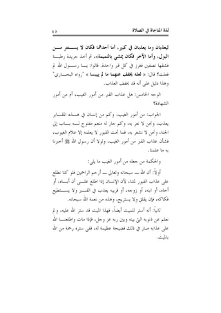 ‫ﺍﻟﺼﻼﺓ‬ ‫ﰲ‬ ‫ﺍﳌﻨﺎﺟﺎﺓ‬ ‫ﻟﺬﺓ‬٤٥
‫ﻣـﻦ‬ ‫ﻳﺴـﺘﺘﺮ‬ ‫ﻻ‬ ‫ﻓﻜﺎﻥ‬ ‫ﺃﺣﺪﳘﺎ‬ ‫ﺃﻣﺎ‬ ،‫ﻛﺒﲑ‬ ‫ﰲ‬ ‫ﻳﻌﺬﺑﺎﻥ‬ ‫ﻭﻣﺎ‬ ‫ﻟﻴﻌﺬﺑﺎﻥ‬
‫ﺑﺎﻟﻨﻤﻴﻤﺔ‬ ‫ﳝﺸﻲ‬ ‫ﻓﻜﺎﻥ‬ ‫ﺍﻵﺧﺮ‬ ‫ﻭﺃﻣﺎ‬ ،‫ﺍﻟﺒﻮﻝ‬«‫ﺭﻃﺒـﺔ‬ ‫ﺟﺮﻳﺪﺓ‬ ‫ﺃﺧﺬ‬ ‫ﰒ‬ ،
‫ﻭﺍﺣﺪﺓ‬ ‫ﻗﱪ‬ ‫ﻛﻞ‬ ‫ﰲ‬ ‫ﻓﻐﺮﺯ‬ ‫ﻧﺼﻔﲔ‬ ‫ﻓﺸﻘﻬﺎ‬.‫ﻗﺎﻟﻮﺍ‬:‫ﱂ‬ ‫ﺍﷲ‬ ‫ﺭﺳـﻮﻝ‬ ‫ﻳـﺎ‬
‫ﻗﺎﻝ‬ ‫ﻓﻌﻠﺖ؟‬:»‫ﻳﻴﺒﺴﺎ‬ ‫ﱂ‬ ‫ﻣﺎ‬ ‫ﻋﻨﻬﻤﺎ‬ ‫ﳜﻔﻒ‬ ‫ﻟﻌﻠﻪ‬«"‫ﺍﻟﺒ‬ ‫ﺭﻭﺍﻩ‬‫ﺨـﺎﺭﻱ‬"
‫ﺍﻟﻌﺬﺍﺏ‬ ‫ﳜﻔﻒ‬ ‫ﻗﺪ‬ ‫ﺃﻧﻪ‬ ‫ﻋﻠﻰ‬ ‫ﺩﻟﻴﻞ‬ ‫ﻭﻫﺬﺍ‬.
‫ﺍﳋﺎﻣﺲ‬ ‫ﺍﻟﻮﺟﻪ‬:‫ﺃﻣﻮﺭ‬ ‫ﻣﻦ‬ ‫ﺃﻡ‬ ،‫ﺍﻟﻐﻴﺐ‬ ‫ﺃﻣﻮﺭ‬ ‫ﻣﻦ‬ ‫ﺍﻟﻘﱪ‬ ‫ﻋﺬﺍﺏ‬ ‫ﻫﻞ‬
‫ﺍﻟﺸﻬﺎﺩﺓ؟‬
‫ﺍﳉﻮﺍﺏ‬:‫ﺍﳌﻘـﺎﺑﺮ‬ ‫ﻫـﺬﻩ‬ ‫ﰲ‬ ‫ﺇﻧﺴﺎﻥ‬ ‫ﻣﻦ‬ ‫ﻭﻛﻢ‬ ،‫ﺍﻟﻐﻴﺐ‬ ‫ﺃﻣﻮﺭ‬ ‫ﻣﻦ‬
‫ﺇﱃ‬ ‫ﺑـﺎﺏ‬ ‫ﻟـﻪ‬ ‫ﻣﻔﺘﻮﺡ‬ ‫ﻣﻨﻌﻢ‬ ‫ﻟﻪ‬ ‫ﺟﺎﺭ‬ ‫ﻭﻛﻢ‬ ،‫ﺑﻪ‬ ‫ﻧﻌﺮ‬ ‫ﻻ‬ ‫ﻭﳓﻦ‬ ،‫ﻳﻌﺬﺏ‬
‫ﻳﻌﻠﻤﻪ‬ ‫ﻻ‬ ‫ﺍﻟﻘﺒﻮﺭ‬ ‫ﲢﺖ‬ ‫ﻓﻤﺎ‬ ،‫ﺑﻪ‬ ‫ﻧﺸﻌﺮ‬ ‫ﻻ‬ ‫ﻭﳓﻦ‬ ،‫ﺍﳉﻨﺔ‬،‫ﺍﻟﻐﻴﻮﺏ‬ ‫ﻋﻼﻡ‬ ‫ﺇﻻ‬
‫ﺍﷲ‬ ‫ﺭﺳﻮﻝ‬ ‫ﺃﻥ‬ ‫ﻭﻟﻮﻻ‬ ،‫ﺍﻟﻐﻴﺐ‬ ‫ﺃﻣﻮﺭ‬ ‫ﻣﻦ‬ ‫ﺍﻟﻘﱪ‬ ‫ﻋﺬﺍﺏ‬ ‫ﻓﺸﺄﻥ‬‫ﺃﺧﱪﻧﺎ‬
‫ﻋﻠﻤﻨﺎ‬ ‫ﻣﺎ‬ ‫ﺑﻪ‬.
‫ﻳﻠﻲ‬ ‫ﻣﺎ‬ ‫ﺍﻟﻐﻴﺐ‬ ‫ﺃﻣﻮﺭ‬ ‫ﻣﻦ‬ ‫ﺟﻌﻠﻪ‬ ‫ﻣﻦ‬ ‫ﻭﺍﳊﻜﻤﺔ‬:
‫ﹰ‬‫ﻻ‬‫ﺃﻭ‬:‫ﻧﻄﻠﻊ‬ ‫ﻛﻨﺎ‬ ‫ﻓﻠﻮ‬ ‫ﺍﻟﺮﺍﲪﲔ‬ ‫ﺃﺭﺣﻢ‬ ‫ـ‬ ‫ﻭﺗﻌﺎﱃ‬ ‫ﺳﺒﺤﺎﻧﻪ‬ ‫ـ‬ ‫ﺍﷲ‬ ‫ﺃﻥ‬
‫ﺃﻭ‬ ،‫ﺃﺑـﺎﻩ‬ ‫ﺃﻥ‬ ‫ﻋﻠـﻰ‬ ‫ﺍﻃﻠﻊ‬ ‫ﺇﺫﺍ‬ ‫ﺍﻹﻧﺴﺎﻥ‬ ‫ﻷﻥ‬ ،‫ﳌﺘﻨﺎ‬ ‫ﺍﻟﻘﺒﻮﺭ‬ ‫ﻋﺬﺍﺏ‬ ‫ﻋﻠﻰ‬
‫ﺃﻭ‬ ،‫ﺃﺧﺎﻩ‬‫ﻳﺴـﺘﻄﻴﻊ‬ ‫ﻭﻻ‬ ‫ﺍﻟﻘـﱪ‬ ‫ﰲ‬ ‫ﻳﻌﺬﺏ‬ ‫ﻗﺮﻳﺒﻪ‬ ‫ﺃﻭ‬ ،‫ﺯﻭﺟﻪ‬ ‫ﺃﻭ‬ ،‫ﺍﺑﻨﻪ‬
‫ﺳﺒﺤﺎﻧﻪ‬ ‫ﺍﷲ‬ ‫ﻧﻌﻤﺔ‬ ‫ﻣﻦ‬ ‫ﻭﻫﺬﻩ‬ ،‫ﻳﺴﺘﺮﻳﺢ‬ ‫ﻭﻻ‬ ‫ﻳﻘﻠﻖ‬ ‫ﻓﺈﻥ‬ ،‫ﻓﻜﺎﻛﻪ‬.
‫ﹰ‬‫ﺎ‬‫ﺛﺎﻧﻴ‬:‫ﻭﱂ‬ ،‫ﻋﻠﻴﻪ‬ ‫ﺍﷲ‬ ‫ﺳﺘﺮ‬ ‫ﻗﺪ‬ ‫ﺍﳌﻴﺖ‬ ‫ﻓﻬﺬﺍ‬ ،‫ﹰ‬‫ﺎ‬‫ﺃﻳﻀ‬ ‫ﻟﻠﻤﻴﺖ‬ ‫ﺃﺳﺘﺮ‬ ‫ﺃﻧﻪ‬
‫ﺍﷲ‬ ‫ﻭﺍﻃﻠﻌﻨـﺎ‬ ‫ﻣﺎﺕ‬ ‫ﻓﺈﺫﺍ‬ ،‫ﻭﺟﻞ‬ ‫ﻋﺰ‬ ‫ﺭﺑﻪ‬ ‫ﻭﺑﲔ‬ ‫ﺑﻴﻨﻪ‬ ‫ﺍﻟﱵ‬ ‫ﺫﻧﻮﺑﻪ‬ ‫ﻋﻦ‬ ‫ﻧﻌﻠﻢ‬
‫ﻓﻀﻴﺤﺔ‬ ‫ﺫﻟﻚ‬ ‫ﰲ‬ ‫ﺻﺎﺭ‬ ‫ﻋﺬﺍﺑﻪ‬ ‫ﻋﻠﻰ‬‫ﺍﷲ‬ ‫ﻣﻦ‬ ‫ﺭﲪﺔ‬ ‫ﺳﺘﺮﻩ‬ ‫ﻓﻔﻲ‬ ،‫ﻟﻪ‬ ‫ﻋﻈﻴﻤﺔ‬
‫ﺑﺎﳌﻴﺖ‬.
 