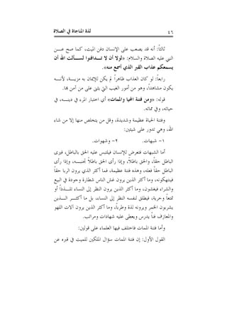 ‫ﺍﻟﺼﻼﺓ‬ ‫ﰲ‬ ‫ﺍﳌﻨﺎﺟﺎﺓ‬ ‫ﻟﺬﺓ‬ ٤٦
‫ﹰ‬‫ﺎ‬‫ﺛﺎﻟﺜ‬:‫ﻋـﻦ‬ ‫ﺻﺢ‬ ‫ﻛﻤﺎ‬ ،‫ﺍﳌﻴﺖ‬ ‫ﺩﻓﻦ‬ ‫ﺍﻹﻧﺴﺎﻥ‬ ‫ﻋﻠﻰ‬ ‫ﻳﺼﻌﺐ‬ ‫ﻗﺪ‬ ‫ﺃﻧﻪ‬
‫ﻭﺍﻟﺴﻼﻡ‬ ‫ﺍﻟﺼﻼﺓ‬ ‫ﻋﻠﻴﻪ‬ ‫ﺍﻟﻨﱯ‬:»‫ﺃﻥ‬ ‫ﺍﷲ‬ ‫ﻟﺴـﺄﻟﺖ‬ ‫ﺗـﺪﺍﻓﻨﻮﺍ‬ ‫ﻻ‬ ‫ﺃﻥ‬ ‫ﻟﻮﻻ‬
‫ﻣﻨﻪ‬ ‫ﺃﲰﻊ‬ ‫ﺍﻟﺬﻱ‬ ‫ﺍﻟﻘﱪ‬ ‫ﻋﺬﺍﺏ‬ ‫ﻳﺴﻤﻌﻜﻢ‬«.
‫ﹰ‬‫ﺎ‬‫ﺭﺍﺑﻌ‬:‫ﻷﻧـﻪ‬ ،‫ﻣﺰﻳـﺔ‬ ‫ﺑﻪ‬ ‫ﻟﻺﳝﺎﻥ‬ ‫ﻳﻜﻦ‬ ‫ﱂ‬ ‫ﹰ‬‫ﺍ‬‫ﻇﺎﻫﺮ‬ ‫ﺍﻟﻌﺬﺍﺏ‬ ‫ﻛﺎﻥ‬ ‫ﻟﻮ‬
‫ﻣﺸﺎﻫ‬ ‫ﻳﻜﻮﻥ‬‫ﻬﺑﺎ‬ ‫ﺁﻣﻦ‬ ‫ﻣﻦ‬ ‫ﻋﻠﻰ‬ ‫ﻳﺜﲎ‬ ‫ﺍﻟﱵ‬ ‫ﺍﻟﻐﻴﺐ‬ ‫ﺃﻣﻮﺭ‬ ‫ﻣﻦ‬ ‫ﻭﻫﻮ‬ ،‫ﹰ‬‫ﺍ‬‫ﺪ‬.
‫ﻗﻮﻟﻪ‬:»‫ﻭﺍﳌﻤﺎﺕ‬ ‫ﺍﶈﻴﺎ‬ ‫ﻓﺘﻨﺔ‬ ‫ﻭﻣﻦ‬«‫ﰲ‬ ،‫ﺩﻳﻨـﻪ‬ ‫ﰲ‬ ‫ﺍﳌﺮﺀ‬ ‫ﺍﺧﺘﺒﺎﺭ‬ ‫ﺃﻱ‬
‫ﳑﺎﺗﻪ‬ ‫ﻭﰲ‬ ،‫ﺣﻴﺎﺗﻪ‬.
‫ﺷﺎﺀ‬ ‫ﻣﻦ‬ ‫ﺇﻻ‬ ‫ﻣﻨﻬﺎ‬ ‫ﻳﺘﺨﻠﺺ‬ ‫ﻣﻦ‬ ‫ﻭﻗﻞ‬ ،‫ﻭﺷﺪﻳﺪﺓ‬ ‫ﻋﻈﻴﻤﺔ‬ ‫ﺍﳊﻴﺎﺓ‬ ‫ﻭﻓﺘﻨﺔ‬
‫ﺷﻴﺌﲔ‬ ‫ﻋﻠﻰ‬ ‫ﺗﺪﻭﺭ‬ ‫ﻭﻫﻲ‬ ،‫ﺍﷲ‬:
١-‫ﺷﺒﻬﺎﺕ‬.٢-‫ﻭﺷﻬﻮﺍﺕ‬.
‫ﻟﻺﻧﺴﺎﻥ‬ ‫ﻓﺘﻌﺮﺽ‬ ‫ﺍﻟﺸﺒﻬﺎﺕ‬ ‫ﺃﻣﺎ‬‫ﻓﲑﻯ‬ ،‫ﺑﺎﻟﺒﺎﻃﻞ‬ ‫ﺍﳊﻖ‬ ‫ﻋﻠﻴﻪ‬ ‫ﻓﻴﻠﺘﺒﺲ‬
‫ﺭﺃﻯ‬ ‫ﻭﺇﺫﺍ‬ ،‫ﲡﻨﺒـﻪ‬ ‫ﹰ‬‫ﻼ‬‫ﺑﺎﻃ‬ ‫ﺍﳊﻖ‬ ‫ﺭﺃﻯ‬ ‫ﻭﺇﺫﺍ‬ ،‫ﹰ‬‫ﻼ‬‫ﺑﺎﻃ‬ ‫ﻭﺍﳊﻖ‬ ،‫ﹰ‬‫ﺎ‬‫ﺣﻘ‬ ‫ﺍﻟﺒﺎﻃﻞ‬
‫ﹰ‬‫ﺎ‬‫ﺣﻘ‬ ‫ﺍﻟﺮﺑﺎ‬ ‫ﻳﺮﻭﻥ‬ ‫ﺍﻟﺬﻱ‬ ‫ﺃﻛﺜﺮ‬ ‫ﻓﻤﺎ‬ ،‫ﻋﻈﻴﻤﺔ‬ ‫ﻓﺘﻨﺔ‬ ‫ﻭﻫﺬﻩ‬ ،‫ﻓﻌﻠﻪ‬ ‫ﹰ‬‫ﺎ‬‫ﺣﻘ‬ ‫ﺍﻟﺒﺎﻃﻞ‬
‫ﺍﻟﺒﻴﻊ‬ ‫ﰲ‬ ‫ﻭﺟﻮﺩﺓ‬ ‫ﺷﻄﺎﺭﺓ‬ ‫ﺍﻟﻨﺎﺱ‬ ‫ﻏﺶ‬ ‫ﻳﺮﻭﻥ‬ ‫ﺍﻟﺬﻳﻦ‬ ‫ﺃﻛﺜﺮ‬ ‫ﻭﻣﺎ‬ ،‫ﻓﻴﻨﺘﻬﻜﻮﻧﻪ‬
‫ﻳﺮﻭ‬ ‫ﺍﻟﺬﻳﻦ‬ ‫ﺃﻛﺜﺮ‬ ‫ﻭﻣﺎ‬ ،‫ﻓﻴﻐﺸﻮﻥ‬ ‫ﻭﺍﻟﺸﺮﺍﺀ‬‫ﺃﻭ‬ ‫ﹰ‬‫ﺍ‬‫ﺗﻠـﺬﺫ‬ ‫ﺍﻟﻨﺴﺎﺀ‬ ‫ﺇﱃ‬ ‫ﺍﻟﻨﻈﺮ‬ ‫ﻥ‬
‫ﺍﻟـﺬﻳﻦ‬ ‫ﺃﻛﺜـﺮ‬ ‫ﻣﺎ‬ ‫ﺑﻞ‬ ،‫ﺍﻟﻨﺴﺎﺀ‬ ‫ﺇﱃ‬ ‫ﺍﻟﻨﻈﺮ‬ ‫ﻟﻨﻔﺴﻪ‬ ‫ﻓﻴﻄﻠﻖ‬ ،‫ﻭﺣﺮﻳﺔ‬ ‫ﹰ‬‫ﺎ‬‫ﲤﺘﻌ‬
‫ﺍﻟﻠﻬﻮ‬ ‫ﺁﻻﺕ‬ ‫ﻳﺮﻭﻥ‬ ‫ﺍﻟﺬﻳﻦ‬ ‫ﺃﻛﺜﺮ‬ ‫ﻭﻣﺎ‬ ،‫ﹰ‬‫ﺎ‬‫ﻭﻃﺮﺑ‬ ‫ﻟﺬﺓ‬ ‫ﻭﻳﺮﻭﻧﻪ‬ ‫ﺍﳋﻤﺮ‬ ‫ﻳﺸﺮﺑﻮﻥ‬
‫ﻭﻣﺮﺍﺗﺐ‬ ‫ﺷﻬﺎﺩﺍﺕ‬ ‫ﻋﻠﻴﻪ‬ ‫ﻭﻳﻌﻄﻰ‬ ‫ﻳﺪﺭﺱ‬ ‫ﹰ‬‫ﺎ‬‫ﻓﻨ‬ ‫ﻭﺍﳌﻌﺎﺯﻑ‬.
‫ﻗﻮﻟﲔ‬ ‫ﻋﻠﻰ‬ ‫ﺍﻟﻌﻠﻤﺎﺀ‬ ‫ﻓﻴﻬﺎ‬ ‫ﻓﺎﺧﺘﻠﻒ‬ ‫ﺍﳌﻤﺎﺕ‬ ‫ﻓﺘﻨﺔ‬ ‫ﻭﺃﻣﺎ‬:
‫ﺍﻷﻭ‬ ‫ﺍﻟﻘﻮﻝ‬‫ﻝ‬:‫ﻋﻦ‬ ‫ﻗﱪﻩ‬ ‫ﰲ‬ ‫ﻟﻠﻤﻴﺖ‬ ‫ﺍﳌﻠﻜﲔ‬ ‫ﺳﺆﺍﻝ‬ ‫ﺍﳌﻤﺎﺕ‬ ‫ﻓﺘﻨﺔ‬ ‫ﺇﻥ‬
 