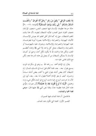 ‫ﺍﻟﺼﻼﺓ‬ ‫ﰲ‬ ‫ﺍﳌﻨﺎﺟﺎﺓ‬ ‫ﻟﺬﺓ‬ ٤٨
َ‫ﻲ‬ِ‫ﻗ‬‫َﺍ‬‫ﺮ‬‫ﱠ‬‫ﺘ‬‫ﺍﻟ‬ ِ‫ﺖ‬َ‫ﻐ‬‫ﹶ‬‫ﻠ‬َ‫ﺑ‬ ‫ﹶﺍ‬‫ﺫ‬‫ﹺ‬‫ﺇ‬*‫ﹴ‬‫ﻕ‬‫َﺍ‬‫ﺭ‬ ْ‫ﻦ‬َ‫ﻣ‬ ‫ﹶ‬‫ﻞ‬‫ِﻴ‬‫ﻗ‬َ‫ﻭ‬*ُ‫ﻕ‬‫َﺍ‬‫ﺮ‬ِ‫ﻔ‬‫ﹾ‬‫ﻟ‬‫ﺍ‬ ُ‫ﻪ‬‫ﱠ‬‫ﻧ‬‫ﹶ‬‫ﺃ‬ ‫ﱠ‬‫ﻦ‬‫ﹶ‬‫ﻇ‬َ‫ﻭ‬*‫ﹾ‬‫ﻟ‬‫َﺍ‬‫ﻭ‬ِ‫ﺖ‬‫ﱠـ‬‫ﻔ‬َ‫ﺘ‬
‫ﹺ‬‫ﻕ‬‫ﱠﺎ‬‫ﺴ‬‫ﹺﺎﻟ‬‫ﺑ‬ ُ‫ﻕ‬‫ﱠﺎ‬‫ﺴ‬‫ﺍﻟ‬*ُ‫ﻕ‬‫َﺎ‬‫ﺴ‬َ‫ﻤ‬‫ﹾ‬‫ﻟ‬‫ﺍ‬ ٍ‫ﺬ‬ِ‫ﺌ‬َ‫ﻣ‬ْ‫ﻮ‬َ‫ﻳ‬ َ‫ﻚ‬‫ﱢ‬‫ﺑ‬َ‫ﺭ‬ ‫ﹶﻰ‬‫ﻟ‬‫ﹺ‬‫ﺇ‬]‫ﺍﻟﻘﻴﺎﻣﺔ‬:٢٦-٣٠[
،‫ﺍﻹﺭﺍﺩﺓ‬ ‫ﺿﻌﻴﻒ‬ ،‫ﺍﻟﻨﻔﺲ‬ ‫ﺿﻌﻴﻒ‬ ‫ﻓﻴﻬﺎ‬ ‫ﺍﻹﻧﺴﺎﻥ‬ ،‫ﻋﻈﻴﻤﺔ‬ ‫ﺣﺮﺟﺔ‬ ‫ﺣﺎﻟﺔ‬
‫ﻭﻗﺖ‬ ‫ﻫﺬﺍ‬ ‫ﻷﻥ‬ ،‫ﻟﻴﻐﻮﻳﻪ‬ ‫ﺍﻟﺸﻴﻄﺎﻥ‬ ‫ﻓﻴﺄﺗﻴﻪ‬ ،‫ﺍﻟﺼﺪﺭ‬ ‫ﺿﻴﻖ‬ ،‫ﺍﻟﻘﻮﺓ‬ ‫ﺿﻌﻴﻒ‬
‫ﺍﻟﻌﻠﻢ‬ ‫ﺃﻫﻞ‬ ‫ﻗﺎﻝ‬ ‫ﻛﻤﺎ‬ ‫ﺇﻧﻪ‬ ‫ﺣﱴ‬ ،‫ﻟﻠﺸﻴﻄﺎﻥ‬ ‫ﺍﳌﻐﻨﻢ‬:‫ﻟﻺﻧﺴـ‬ ‫ﻳﻌﺮﺽ‬ ‫ﻗﺪ‬‫ﺎﻥ‬
‫ﻓﻴﻌﺮﺿـﺎﻥ‬ ‫ﺃﺑﻮﻳﺔ‬ ‫ﺑﺼﻮﺭﺓ‬ ‫ﻭﺍﻹﺳﻼﻣﻴﺔ‬ ،‫ﻭﺍﻟﻨﺼﺮﺍﻧﻴﺔ‬ ،‫ﺍﻟﻴﻬﻮﺩﻳﺔ‬ ‫ﺍﻷﺩﻳﺎﻥ‬
‫ﺃﻭ‬ ‫ﺑﺎﻟﻴﻬﻮﺩﻳـﺔ‬ ‫ﻋﻠﻴﻪ‬ ‫ﻭﻳﺸﲑﺍﻥ‬ ،‫ﻭﺍﻹﺳﻼﻣﻴﺔ‬ ‫ﻭﺍﻟﻨﺼﺮﺍﻧﻴﺔ‬ ‫ﺍﻟﻴﻬﻮﺩﻳﺔ‬ ‫ﻋﻠﻴﻪ‬
‫ﺍﻟﻨﱯ‬ ‫ﺇﻻ‬ ‫ﻭﺍﺣﺪ‬ ‫ﻛﻞ‬ ‫ﺑﺘﻤﺜﻞ‬ ‫ﻭﺍﻟﺸﻴﻄﺎﻥ‬ ،‫ﺑﺎﻟﻨﺼﺮﺍﻧﻴﺔ‬‫ﺃﻋﻈـﻢ‬ ‫ﻭﻫﺬﻩ‬
‫ﻛـﺎﻥ‬ ‫ﻟﻮ‬ ‫ﻭﺣﱴ‬ ،‫ﺃﺣﺪ‬ ‫ﻟﻜﻞ‬ ‫ﻳﻜﻮﻥ‬ ‫ﻻ‬ ‫ﷲ‬ ‫ﻭﺍﳊﻤﺪ‬ ‫ﻫﺬﺍ‬ ‫ﻭﻟﻜﻦ‬ ،‫ﺍﻟﻔﱳ‬
‫ﻳﺘﻤﻜﻦ‬ ‫ﻻ‬ ‫ﺍﻹﻧﺴﺎﻥ‬‫ﻟﻜﻦ‬ ،‫ﻣﻌﻪ‬ ‫ﺍﻟﺪﺭﺟﺔ‬ ‫ﻫﺬﻩ‬ ‫ﺇﱃ‬ ‫ﻳﺼﻞ‬ ‫ﺃﻥ‬ ‫ﻣﻦ‬ ‫ﺍﻟﺸﻴﻄﺎﻥ‬
‫ﻣﻨﻪ‬ ‫ﻋﻠﻴﻪ‬ ‫ﳜﺸﻰ‬ ‫ﺫﻟﻚ‬ ‫ﻣﻊ‬.
‫ﻳﻘﺎﻝ‬:‫ﺍﳌﻮﺕ‬ ‫ﺳﻜﺮﺍﺕ‬ ‫ﰲ‬ ‫ﻭﻫﻮ‬ ‫ـ‬ ‫ﺍﷲ‬ ‫ﺭﲪﻪ‬ ‫ـ‬ ‫ﺃﲪﺪ‬ ‫ﺍﻹﻣﺎﻡ‬ ‫ﺇﻥ‬
‫ﻳﻘﻮﻝ‬ ‫ﻳﺴﻤﻊ‬:‫ﺑﻌﺪ‬..‫ﻗـﺎﻝ‬ ،‫ﺫﻟـﻚ‬ ‫ﰲ‬ ‫ﻟـﻪ‬ ‫ﻗﻴﻞ‬ ‫ﺃﻓﺎﻕ‬ ‫ﻓﻠﻤﺎ‬ ،‫ﺑﻌﺪ‬:‫ﺇﻥ‬
‫ﻳﻘﻮﻝ‬ ‫ﺃﻧﺎﻣﻠﻪ‬ ‫ﻳﻌﺾ‬ ‫ﻛﺎﻥ‬ ‫ﺍﻟﺸﻴﻄﺎﻥ‬:‫ﹰ‬‫ﺎ‬‫ﻧـﺪﻣ‬ ‫ﺃﻧﺎﻣﻠﻪ‬ ‫ﻳﻌﺾ‬ ،‫ﺃﲪﺪ‬ ‫ﻳﺎ‬ ‫ﻓﺘﲏ‬
‫ﺍﻹﻣ‬ ‫ﻳﻐﻮ‬ ‫ﱂ‬ ‫ﻛﻴﻒ‬ ،‫ﻭﺣﺴﺮﺓ‬‫ﻟﻪ‬ ‫ﻓﻴﻘﻮﻝ‬ ‫ﺃﲪﺪ؟‬ ‫ﺎﻡ‬:‫ﺑﻌﺪ‬..‫ﺃﻱ‬ ،‫ﺑﻌﺪ‬:‫ﺇﱃ‬
‫ﻭﺍﺭﺩ‬ ‫ﺷﻲﺀ‬ ‫ﻓﻜﻞ‬ ‫ﺍﻟﺒﺪﻥ‬ ‫ﰲ‬ ‫ﺍﻟﺮﻭﺡ‬ ‫ﺩﺍﻣﺖ‬ ‫ﻓﻤﺎ‬ ،‫ﺍﻟﺮﻭﺡ‬ ‫ﺧﺮﺟﺖ‬ ‫ﻣﺎ‬ ‫ﺍﻵﻥ‬
‫ﻭﳏﺘﻤﻞ‬:‫َﺎ‬‫ﻨ‬َ‫ﺘ‬ْ‫ﻳ‬َ‫ﺪ‬َ‫ﻫ‬ ‫ﹾ‬‫ﺫ‬‫ﹺ‬‫ﺇ‬ َ‫ﺪ‬ْ‫ﻌ‬َ‫ﺑ‬ ‫َﺎ‬‫ﻨ‬َ‫ﺑ‬‫ﹸﻮ‬‫ﻠ‬‫ﹸ‬‫ﻗ‬ ‫ﹾ‬‫ﻍ‬‫ﹺ‬‫ﺰ‬ُ‫ﺗ‬ ‫ﹶﺎ‬‫ﻟ‬ ‫َﺎ‬‫ﻨ‬‫ﱠ‬‫ﺑ‬َ‫ﺭ‬]‫ﻋﻤﺮﺍﻥ‬ ‫ﺁﻝ‬:٨[‫ﰲ‬
‫ﺍﻟﻨﱯ‬ ‫ﻧﺺ‬ ‫ﻭﳍﺬﺍ‬ ،‫ﹰ‬‫ﺍ‬‫ﺟﺪ‬ ‫ﻋﻈﻴﻤﺔ‬ ‫ﻓﺘﻨﺔ‬ ‫ﺍﳊﺎﻝ‬ ‫ﻫﺬﻩ‬‫ﻗﺎﻝ‬ ‫ﻋﻠﻴﻬﺎ‬:»‫ﻭﻣﻦ‬
‫ﻭﺍﳌﻤﺎﺕ‬ ‫ﺍﶈﻴﺎ‬ ‫ﻓﺘﻨﺔ‬«.
‫ﻓﺎﳊﺎﺻﻞ‬:‫ﺗﻔﺴﲑﺍﻥ‬ ‫ﻓﻴﻬﺎ‬ ‫ﺍﳌﻤﺎﺕ‬ ‫ﻓﺘﻨﺔ‬ ‫ﺃﻥ‬.
‫ﺍﻷﻭﻝ‬ ‫ﺍﻟﺘﻔﺴﲑ‬:‫ﺍﳌﻤﺎﺕ‬ ‫ﻋﻨﺪ‬ ‫ﺗﻜﻮﻥ‬ ‫ﺍﻟﱵ‬ ‫ﺍﻟﻔﺘﻨﺔ‬.
 