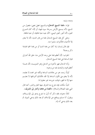 ‫ﺍﻟﺼﻼﺓ‬ ‫ﰲ‬ ‫ﺍﳌﻨﺎﺟﺎﺓ‬ ‫ﻟﺬﺓ‬ ٥٠
‫ﻭﻧﺒﻴﻪ‬ ،‫ﻭﺩﻳﻨﻪ‬.
‫ﻗﻮﻟﻪ‬:»‫ﺍﻟﺪﺟﺎﻝ‬ ‫ﺍﳌﺴﻴﺢ‬ ‫ﻓﺘﻨﺔ‬«‫ﻭﺍﳌﺴﻴﺢ‬:‫ﲟﻌﲎ‬ ‫ﻓﻌﻴﻞ‬:‫ﻣﻦ‬ ‫ﻣﻔﻌﻮﻝ‬
‫ﳑﺴﻮﺡ‬ ‫ﻛﺎﻥ‬ ‫ﻷﻧﻪ‬ ‫ﺃﻭ‬ ،‫ﻓﻴﻬﺎ‬ ‫ﺳﲑﻩ‬ ‫ﺑﺴﺮﻋﺔ‬ ‫ﺍﻷﺭﺽ‬ ‫ﻳﺴﻤﺢ‬ ‫ﻷﻧﻪ‬ ،‫ﺍﳌﺴﺢ‬
‫ﻋﻴ‬ ‫ﻛﺄﻥ‬ ،‫ﺍﻟﻴﻤﲎ‬ ‫ﺍﻟﻌﲔ‬ ‫ﺃﻋﻮﺭ‬ ‫ﻷﻧﻪ‬ ،‫ﺍﻟﻌﲔ‬‫ﻃﺎﻓﺌﺔ‬ ‫ﻋﻨﺒﺔ‬ ‫ﺃﻭ‬ ،‫ﻃﺎﻓﻴﺔ‬ ‫ﻋﻨﺒﺔ‬ ‫ﻨﻪ‬.
‫ﻳﻔﱳ‬ ‫ﻻ‬ ‫ﻷﻧﻪ‬ ،‫ﺍﻟﺪﻧﻴﺎ‬ ‫ﻓﱳ‬ ‫ﻣﻦ‬ ‫ﻓﺘﻨﺔ‬ ‫ﺍﻟﺪﺟﺎﻝ‬ ‫ﺍﳌﺴﻴﺢ‬ ‫ﻓﺈﻥ‬ ‫ﻛﻞ‬ ‫ﻭﻋﻠﻰ‬
‫ﻣﻨﻪ‬ ‫ﺳﻠﻤﻮﺍ‬ ‫ﻓﺎﻷﻣﻮﺍﺕ‬ ،‫ﺍﻷﺣﻴﺎﺀ‬ ‫ﺇﻻ‬.
‫ﺇﻧﺴﺎﻥ‬ ‫ﻗﺎﻝ‬ ‫ﻓﺈﻥ‬:‫ﻓﻠﻤﺎﺫﺍ‬ ‫ﺍﶈﻴﺎ‬ ‫ﻓﺘﻨﺔ‬ ‫ﻣﻦ‬ ‫ﺃﻭ‬ ‫ﺍﻟﺪﻧﻴﺎ‬ ‫ﻓﺘﻨﺔ‬ ‫ﻣﻦ‬ ‫ﻛﺎﻥ‬ ‫ﺇﺫﺍ‬
‫ﻭﺣﺪﻩ؟‬ ‫ﺫﻛﺮ‬
‫ﺍﳉﻮﺍﺏ‬:‫ﺇﱃ‬ ‫ﺁﺩﻡ‬ ‫ﺍﷲ‬ ‫ﺧﻠﻖ‬ ‫ﻣﻨﺬ‬ ‫ﺍﻷﺭﺽ‬ ‫ﻭﺟﻪ‬ ‫ﻋﻠﻰ‬ ‫ﻓﺘﻨﺔ‬ ‫ﺃﻋﻈﻢ‬ ‫ﻷﻥ‬
‫ﻗﻴﺎﻡ‬‫ﺍﻟﺪﺟﺎﻝ‬ ‫ﺍﳌﺴﻴﺢ‬ ‫ﻓﺘﻨﺔ‬ ‫ﻫﻲ‬ ‫ﺍﻟﺴﺎﻋﺔ‬.
‫ﻫـﺬﺍ‬ ‫ﻷﻥ‬ ،‫ﺍﻟﺘﻤﻮﻳـﻪ‬ ‫ﻭﻫﻮ‬ ‫ﺍﻟﺪﺟﻞ‬ ‫ﻣﻦ‬ ‫ﻣﺄﺧﻮﺫ‬ ‫ﻓﻬﻮ‬ ‫ﺍﻟﺪﺟﺎﻝ‬ ‫ﻭﺃﻣﺎ‬
‫ﻭﺟﻮﻩ‬ ‫ﻣﻦ‬ ‫ﻓﻴﻪ‬ ‫ﻭﺍﻟﺒﺤﺚ‬ ،‫ﳑﻮﻩ‬ ‫ﺃﻋﻈﻢ‬:
‫ﹰ‬‫ﻻ‬‫ﺃﻭ‬:،‫ﻧﻌﻠﻤﻪ‬ ‫ﻻ‬ ‫ﳏﺪﺩ‬ ‫ﻏﲑ‬ ‫ﻭﻟﻜﻨﻪ‬ ‫ﺍﻟﺴﺎﻋﺔ‬ ‫ﻋﻼﻣﺎﺕ‬ ‫ﻣﻦ‬ ‫ﻫﻮ‬ ،‫ﺯﻣﻨﻪ‬
‫ﻧﻌﻠـﻢ‬ ‫ﻻ‬ ‫ﺃﺷﺮﺍﻃﻬﺎ‬ ‫ﻓﻜﺬﻟﻚ‬ ،‫ﺍﷲ‬ ‫ﺇﻻ‬ ‫ﺍﻟﺴﺎﻋﺔ‬ ‫ﺗﻜﻮﻥ‬ ‫ﻣﱴ‬ ‫ﻳﻌﻠﻢ‬ ‫ﻻ‬ ‫ﻷﻧﻪ‬
‫ﺧ‬ ‫ﻓﻮﻗﺖ‬ ،‫ﻇﻬﺮ‬ ‫ﻣﺎ‬ ‫ﺇﻻ‬ ‫ﻣﻨﻬﺎ‬‫ﻟﻨﺎ‬ ‫ﻣﻌﻠﻮﻡ‬ ‫ﻏﲑ‬ ‫ﺮﻭﺟﻪ‬.
‫ﹰ‬‫ﺎ‬‫ﺛﺎﻧﻴ‬:‫ﻗﺎﻝ‬ ‫ﻛﻤﺎ‬ ،‫ﻭﺍﻟﺸﺮ‬ ‫ﺍﻟﻔﱳ‬ ‫ﺟﻬﺔ‬ ‫ﺍﻟﺸﺮﻕ‬ ‫ﻣﻨﻪ‬ ‫ﳜﺮﺝ‬ ‫ﻓﺈﻧﻪ‬ ،‫ﻣﻜﺎﻧﻪ‬
‫ﻭﺍﻟﺴﻼﻡ‬ ‫ﺍﻟﺼﻼﺓ‬ ‫ﻋﻠﻴﻪ‬ ‫ﺍﻟﻨﱯ‬:»‫ﺍﳌﺸﺮﻕ‬ ‫ﺇﱃ‬ ‫ﻭﺃﺷﺎﺭ‬ ‫ﻫﺎﻫﻨﺎ‬ ‫ﻣﻦ‬ ‫ﺍﻟﻔﺘﻨﺔ‬«.
‫ﹰ‬‫ﺎ‬‫ﺛﺎﻟﺜ‬:،‫ﺍﻹﺳـﻼﻡ‬ ‫ﺇﱃ‬ ‫ﻳﺪﻋﻮ‬ ‫ﳜﺮﺝ‬ ‫ﻣﺎ‬ ‫ﺃﻭﻝ‬ ‫ﺃﻧﻪ‬ ‫ﺫﻛﺮ‬ ‫ﻓﻘﺪ‬ ،‫ﺩﻋﻮﺗﻪ‬
‫ﻭﻳﻘﻮﻝ‬:‫ﺍﻟﻨﺒﻮ‬ ‫ﻳﺪﻋﻲ‬ ‫ﺫﻟﻚ‬ ‫ﺑﻌﺪ‬ ‫ﰒ‬ ،‫ﺍﻹﺳﻼﻡ‬ ‫ﻋﻦ‬ ‫ﻭﻳﻨﺎﻓﺢ‬ ‫ﻣﺴﻠﻢ‬ ‫ﺃﻧﺎ‬‫ﰒ‬ ،‫ﺓ‬
‫ﺇﻟﻪ‬ ‫ﺃﻧﻪ‬ ‫ﻳﺪﻋﻲ‬ ‫ﺫﻟﻚ‬ ‫ﺑﻌﺪ‬.
 