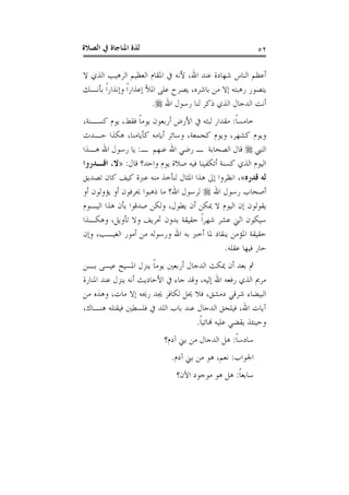 ‫ﺍﻟﺼﻼﺓ‬ ‫ﰲ‬ ‫ﺍﳌﻨﺎﺟﺎﺓ‬ ‫ﻟﺬﺓ‬ ٥٢
‫ﻻ‬ ‫ﺍﻟﺬﻱ‬ ‫ﺍﻟﺮﻫﻴﺐ‬ ‫ﺍﻟﻌﻈﻴﻢ‬ ‫ﺍﳌﻘﺎﻡ‬ ‫ﰲ‬ ‫ﻷﻧﻪ‬ ،‫ﺍﷲ‬ ‫ﻋﻨﺪ‬ ‫ﺷﻬﺎﺩﺓ‬ ‫ﺍﻟﻨﺎﺱ‬ ‫ﺃﻋﻈﻢ‬
‫ﺑﺄﻧـﻚ‬ ‫ﹰ‬‫ﺍ‬‫ﻭﺇﻧﺬﺍﺭ‬ ‫ﹰ‬‫ﺍ‬‫ﺇﻋﺬﺍﺭ‬ ‫ﺍﳌﻸ‬ ‫ﻋﻠﻰ‬ ‫ﻳﺼﺮﺡ‬ ،‫ﺑﺎﺷﺮﻩ‬ ‫ﻣﻦ‬ ‫ﺇﻻ‬ ‫ﺭﻫﺒﺘﻪ‬ ‫ﻳﺘﺼﻮﺭ‬
‫ﺫ‬ ‫ﺍﻟﺬﻱ‬ ‫ﺍﻟﺪﺟﺎﻝ‬ ‫ﺃﻧﺖ‬‫ﺍﷲ‬ ‫ﺭﺳﻮﻝ‬ ‫ﻟﻨﺎ‬ ‫ﻛﺮ‬.
‫ﹰ‬‫ﺎ‬‫ﺧﺎﻣﺴ‬:،‫ﻛﺴـﻨﺔ‬ ‫ﻳﻮﻡ‬ ،‫ﻓﻘﻂ‬ ‫ﹰ‬‫ﺎ‬‫ﻳﻮﻣ‬ ‫ﺃﺭﺑﻌﻮﻥ‬ ‫ﺍﻷﺭﺽ‬ ‫ﰲ‬ ‫ﻟﺒﺜﻪ‬ ‫ﻣﻘﺪﺍﺭ‬
‫ﺣـﺪﺙ‬ ‫ﻫﻜﺬﺍ‬ ،‫ﻛﺄﻳﺎﻣﻨﺎ‬ ‫ﺃﻳﺎﻣﻪ‬ ‫ﻭﺳﺎﺋﺮ‬ ،‫ﻛﺠﻤﻌﺔ‬ ‫ﻭﻳﻮﻡ‬ ،‫ﻛﺸﻬﺮ‬ ‫ﻭﻳﻮﻡ‬
‫ﺍﻟﻨﱯ‬‫ـ‬ ‫ﻋﻨﻬﻢ‬ ‫ﺍﷲ‬ ‫ﺭﺿﻲ‬ ‫ـ‬ ‫ﺍﻟﺼﺤﺎﺑﺔ‬ ‫ﻗﺎﻝ‬:‫ﻫـﺬﺍ‬ ‫ﺍﷲ‬ ‫ﺭﺳﻮﻝ‬ ‫ﻳﺎ‬
‫ﻗﺎﻝ‬ ‫ﻭﺍﺣﺪ؟‬ ‫ﻳﻮﻡ‬ ‫ﺻﻼﺓ‬ ‫ﻓﻴﻪ‬ ‫ﺃﺗﻜﻔﻴﻨﺎ‬ ‫ﻛﺴﻨﺔ‬ ‫ﺍﻟﺬﻱ‬ ‫ﺍﻟﻴﻮﻡ‬:»‫ﺍﻗـﺪﺭﻭﺍ‬ ،‫ﻻ‬
‫ﻗﺪﺭﻩ‬ ‫ﻟﻪ‬«‫ﺍ‬ ،‫ﺗﺼﺪﻳﻖ‬ ‫ﻛﺎﻥ‬ ‫ﻛﻴﻒ‬ ‫ﻋﱪﺓ‬ ‫ﻣﻨﻪ‬ ‫ﻟﻨﺄﺧﺬ‬ ‫ﺍﳌﺜﺎﻝ‬ ‫ﻫﺬﺍ‬ ‫ﺇﱃ‬ ‫ﻧﻈﺮﻭﺍ‬
‫ﺍﷲ‬ ‫ﺭﺳﻮﻝ‬ ‫ﺃﺻﺤﺎﺏ‬‫ﺃﻭ‬ ‫ﻳﺆﻭﻟﻮﻥ‬ ‫ﺃﻭ‬ ‫ﳛﺮﻓﻮﻥ‬ ‫ﺫﻫﺒﻮﺍ‬ ‫ﻣﺎ‬ ‫ﺍﷲ؟‬ ‫ﻟﺮﺳﻮﻝ‬
‫ﺍﻟﻴـﻮﻡ‬ ‫ﻫﺬﺍ‬ ‫ﺑﺄﻥ‬ ‫ﺻﺪﻗﻮﺍ‬ ‫ﻭﻟﻜﻦ‬ ،‫ﻳﻄﻮﻝ‬ ‫ﺃﻥ‬ ‫ﳝﻜﻦ‬ ‫ﻻ‬ ‫ﺍﻟﻴﻮﻡ‬ ‫ﺇﻥ‬ ‫ﻳﻘﻮﻟﻮﻥ‬
‫ﻭﻫﻜـﺬﺍ‬ ،‫ﺗﺄﻭﻳﻞ‬ ‫ﻭﻻ‬ ‫ﲢﺮﻳﻒ‬ ‫ﺑﺪﻭﻥ‬ ‫ﺣﻘﻴﻘﺔ‬ ‫ﹰ‬‫ﺍ‬‫ﺷﻬﺮ‬ ‫ﻋﺸﺮ‬ ‫ﺍﺛﲏ‬ ‫ﺳﻴﻜﻮﻥ‬
‫ﺍﷲ‬ ‫ﺑﻪ‬ ‫ﺃﺧﱪ‬ ‫ﳌﺎ‬ ‫ﻳﻨﻘﺎﺩ‬ ‫ﺍﳌﺆﻣﻦ‬ ‫ﺣﻘﻴﻘﺔ‬‫ﻭﺇﻥ‬ ،‫ﺍﻟﻐﻴـﺐ‬ ‫ﺃﻣﻮﺭ‬ ‫ﻣﻦ‬ ‫ﻭﺭﺳﻮﻟﻪ‬
‫ﻋﻘﻠﻪ‬ ‫ﻓﻴﻬﺎ‬ ‫ﺣﺎﺭ‬.
‫ﺑـﻦ‬ ‫ﻋﻴﺴﻰ‬ ‫ﺍﳌﺴﻴﺢ‬ ‫ﻳﻨﺰﻝ‬ ‫ﹰ‬‫ﺎ‬‫ﻳﻮﻣ‬ ‫ﺃﺭﺑﻌﲔ‬ ‫ﺍﻟﺪﺟﺎﻝ‬ ‫ﳝﻜﺚ‬ ‫ﺃﻥ‬ ‫ﺑﻌﺪ‬ ‫ﰒ‬
‫ﺍﳌﻨﺎﺭﺓ‬ ‫ﻋﻨﺪ‬ ‫ﻳﻨﺰﻝ‬ ‫ﺃﻧﻪ‬ ‫ﺍﻷﺣﺎﺩﻳﺚ‬ ‫ﰲ‬ ‫ﺟﺎﺀ‬ ‫ﻭﻗﺪ‬ ،‫ﺇﻟﻴﻪ‬ ‫ﺍﷲ‬ ‫ﺭﻓﻌﻪ‬ ‫ﺍﻟﺬﻱ‬ ‫ﻣﺮﱘ‬
‫ﻣﻦ‬ ‫ﻭﻫﺬﻩ‬ ،‫ﻣﺎﺕ‬ ‫ﺇﻻ‬ ‫ﺭﳛﻪ‬ ‫ﳚﺪ‬ ‫ﻟﻜﺎﻓﺮ‬ ‫ﳛﻞ‬ ‫ﻓﻼ‬ ،‫ﺩﻣﺸﻖ‬ ‫ﺷﺮﻗﻲ‬ ‫ﺍﻟﺒﻴﻀﺎﺀ‬
‫ﺑﺎﺏ‬ ‫ﻋﻨﺪ‬ ‫ﺍﻟﺪﺟﺎﻝ‬ ‫ﻓﻴﻠﺤﻖ‬ ،‫ﺍﷲ‬ ‫ﺁﻳﺎﺕ‬،‫ﻫﻨـﺎﻙ‬ ‫ﻓﻴﻘﺘﻠﻪ‬ ‫ﻓﻠﺴﻄﲔ‬ ‫ﰲ‬ ‫ﺍﻟﻠﺪ‬
‫ﹰ‬‫ﺎ‬‫ﻬﻧﺎﺋﻴ‬ ‫ﻋﻠﻴﻪ‬ ‫ﻳﻘﻀﻲ‬ ‫ﻭﺣﻴﻨﺌﺬ‬.
‫ﹰ‬‫ﺎ‬‫ﺳﺎﺩﺳ‬:‫ﺁﺩﻡ؟‬ ‫ﺑﲏ‬ ‫ﻣﻦ‬ ‫ﺍﻟﺪﺟﺎﻝ‬ ‫ﻫﻞ‬
‫ﺍﳉﻮﺍﺏ‬:‫ﺁﺩﻡ‬ ‫ﺑﲏ‬ ‫ﻣﻦ‬ ‫ﻫﻮ‬ ،‫ﻧﻌﻢ‬.
‫ﹰ‬‫ﺎ‬‫ﺳﺎﺑﻌ‬:‫ﺍﻵﻥ؟‬ ‫ﻣﻮﺟﻮﺩ‬ ‫ﻫﻮ‬ ‫ﻫﻞ‬
 