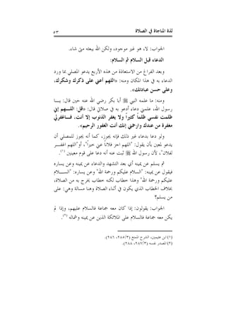 ‫ﺍﻟﺼﻼﺓ‬ ‫ﰲ‬ ‫ﺍﳌﻨﺎﺟﺎﺓ‬ ‫ﻟﺬﺓ‬٥٣
‫ﺍﳉﻮﺍﺏ‬:‫ﺷﺎﺀ‬ ‫ﻣﱴ‬ ‫ﻳﺒﻌﺜﻪ‬ ‫ﺍﷲ‬ ‫ﻭﻟﻜﻦ‬ ،‫ﻣﻮﺟﻮﺩ‬ ‫ﻏﲑ‬ ‫ﻫﻮ‬ ،‫ﻻ‬.
‫ﺍﻟﺴﻼﻡ‬ ‫ﰒ‬ ‫ﺍﻟﺴﻼﻡ‬ ‫ﻗﺒﻞ‬ ‫ﺍﻟﺪﻋﺎﺀ‬:
‫ﺍﻷﺭﺑﻊ‬ ‫ﻫﺬﻩ‬ ‫ﻣﻦ‬ ‫ﺍﻻﺳﺘﻌﺎﺫﺓ‬ ‫ﻣﻦ‬ ‫ﺍﻟﻔﺮﺍﻍ‬ ‫ﻭﺑﻌﺪ‬‫ﻭﺭﺩ‬ ‫ﲟﺎ‬ ‫ﺍﳌﺼﻠﻲ‬ ‫ﻳﺪﻋﻮ‬
‫ﻭﻣﻨﻪ‬ ‫ﺍﳌﻜﺎﻥ‬ ‫ﻫﺬﺍ‬ ‫ﰲ‬ ‫ﺑﻪ‬ ‫ﺍﻟﺪﻋﺎﺀ‬:»،‫ﻭﺷﻜﺮﻙ‬ ‫ﺫﻛﺮﻙ‬ ‫ﻋﻠﻰ‬ ‫ﺃﻋﲏ‬ ‫ﺍﻟﻠﻬﻢ‬
‫ﻋﺒﺎﺩﺗﻚ‬ ‫ﺣﺴﻦ‬ ‫ﻭﻋﻠﻰ‬«.
‫ﻭﻣﻨﻪ‬:‫ﺍﻟﻨﱯ‬ ‫ﻋﻠﻤﻪ‬ ‫ﻣﺎ‬‫ﻗﺎﻝ‬ ‫ﺣﲔ‬ ‫ﻋﻨﻪ‬ ‫ﺍﷲ‬ ‫ﺭﺿﻲ‬ ‫ﺑﻜﺮ‬ ‫ﺃﺑﺎ‬:‫ﻳـﺎ‬
‫ﻗﺎﻝ‬ ‫ﺻﻼﰐ‬ ‫ﰲ‬ ‫ﺑﻪ‬ ‫ﺃﺩﻋﻮ‬ ‫ﺩﻋﺎﺀ‬ ‫ﻋﻠﻤﲏ‬ ،‫ﺍﷲ‬ ‫ﺭﺳﻮﻝ‬:»‫ﻗﻞ‬:‫ﺇﱐ‬ ‫ﺍﻟﻠـﻬﻢ‬
‫ﺃﻧ‬ ‫ﺇﻻ‬ ‫ﺍﻟﺬﻧﻮﺏ‬ ‫ﻳﻐﻔﺮ‬ ‫ﻭﻻ‬ ‫ﹰ‬‫ﺍ‬‫ﻛﺜﲑ‬ ‫ﹰ‬‫ﺎ‬‫ﻇﻠﻤ‬ ‫ﻧﻔﺴﻲ‬ ‫ﻇﻠﻤﺖ‬‫ﻓـﺎﻏﻔﺮﱄ‬ ،‫ﺖ‬
‫ﺍﻟﺮﺣﻴﻢ‬ ‫ﺍﻟﻐﻔﻮﺭ‬ ‫ﺃﻧﺖ‬ ‫ﺇﻧﻚ‬ ‫ﻭﺍﺭﲪﲏ‬ ‫ﻋﻨﺪﻙ‬ ‫ﻣﻦ‬ ‫ﻣﻐﻔﺮﺓ‬«.
‫ﺃﻥ‬ ‫ﻟﻠﻤﺼﻠﻲ‬ ‫ﳚﻮﺯ‬ ‫ﺃﻧﻪ‬ ‫ﻛﻤﺎ‬ ،‫ﳚﻮﺯ‬ ‫ﻓﺈﻧﻪ‬ ‫ﺫﻟﻚ‬ ‫ﻏﲑ‬ ‫ﺑﺪﻋﺎﺀ‬ ‫ﺩﻋﺎ‬ ‫ﻭﻟﻮ‬
‫ﻳﻘﻮﻝ‬ ‫ﺑﺄﻥ‬ ‫ﳌﻌﲔ‬ ‫ﻳﺪﻋﻮ‬" :‫ﹰ‬‫ﺍ‬‫ﺧﲑ‬ ‫ﻋﲏ‬ ‫ﹰ‬‫ﺎ‬‫ﻓﻼﻧ‬ ‫ﺍﺟﺰ‬ ‫ﺍﻟﻠﻬﻢ‬"‫ﺃﻭ‬ ،"‫ﺍﻏﻔـﺮ‬ ‫ﺍﻟﻠﻬﻢ‬
‫ﻟﻔﻼﻥ‬"‫ﺍﷲ‬ ‫ﺭﺳﻮﻝ‬ ‫ﻷﻥ‬ ،‫ﻣﻌﻴﻨﲔ‬ ‫ﻗﻮﻡ‬ ‫ﻋﻠﻰ‬ ‫ﺩﻋﺎ‬ ‫ﺃﻧﻪ‬ ‫ﻋﻨﻪ‬ ‫ﺛﺒﺖ‬)١(
.
‫ﺃ‬ ‫ﳝﻴﻨﻪ‬ ‫ﻋﻦ‬ ‫ﻳﺴﻠﻢ‬ ‫ﰒ‬‫ﻳﺴﺎﺭﻩ‬ ‫ﻭﻋﻦ‬ ‫ﳝﻴﻨﻪ‬ ‫ﻋﻦ‬ ‫ﻭﺍﻟﺪﻋﺎﺀ‬ ‫ﺍﻟﺘﺸﻬﺪ‬ ‫ﺑﻌﺪ‬ ‫ﻱ‬
‫ﳝﻴﻨﻪ‬ ‫ﻋﻦ‬ ‫ﻓﻴﻘﻮﻝ‬" :‫ﺍﷲ‬ ‫ﻭﺭﲪﺔ‬ ‫ﻋﻠﻴﻜﻢ‬ ‫ﺍﻟﺴﻼﻡ‬"‫ﻳﺴﺎﺭﻩ‬ ‫ﻭﻋﻦ‬" :‫ﺍﻟﺴـﻼﻡ‬
‫ﺍﷲ‬ ‫ﻭﺭﲪﺔ‬ ‫ﻋﻠﻴﻜﻢ‬"،‫ﺍﻟﺼﻼﺓ‬ ‫ﻣﻦ‬ ‫ﺑﻪ‬ ‫ﳜﺮﺝ‬ ‫ﺧﻄﺎﺏ‬ ‫ﻟﻜﻨﻪ‬ ‫ﺧﻄﺎﺏ‬ ‫ﻭﻫﺬﺍ‬
‫ﻭﻫﻲ‬ ‫ﻣﺴﺎﻟﺔ‬ ‫ﻭﻫﻨﺎ‬ ‫ﺍﻟﺼﻼﺓ‬ ‫ﺃﺛﻨﺎﺀ‬ ‫ﰲ‬ ‫ﻳﻜﻮﻥ‬ ‫ﺍﻟﺬﻱ‬ ‫ﺍﳋﻄﺎﺏ‬ ‫ﲞﻼﻑ‬:‫ﻋﻠﻰ‬
‫ﻳﺴﻠﻢ؟‬ ‫ﻣﻦ‬
‫ﺍﳉﻮﺍﺏ‬:‫ﻳﻘﻮﻟﻮﻥ‬:‫ﲨ‬ ‫ﻣﻌﻪ‬ ‫ﻛﺎﻥ‬ ‫ﺇﺫﺍ‬‫ﱂ‬ ‫ﻭﺇﺫﺍ‬ ،‫ﻋﻠﻴﻬﻢ‬ ‫ﻓﺎﻟﺴﻼﻡ‬ ‫ﺎﻋﺔ‬
‫ﻭﴰﺎﻟﻪ‬ ‫ﳝﻴﻨﻪ‬ ‫ﻋﻦ‬ ‫ﺍﻟﺬﻳﻦ‬ ‫ﺍﳌﻼﺋﻜﺔ‬ ‫ﻋﻠﻰ‬ ‫ﻓﺎﻟﺴﻼﻡ‬ ‫ﲨﺎﻋﺔ‬ ‫ﻣﻌﻪ‬ ‫ﻳﻜﻦ‬)٢(
.
(١)‫ﺍﳌﻤﺘﻊ‬ ‫ﺍﻟﺸﺮﺡ‬ ،‫ﻋﺜﻴﻤﲔ‬ ‫ﺍﺑﻦ‬)٣/٢٨٥،٢٨٦.(
(٢)‫ﻧﻔﺴﻪ‬ ‫ﺍﳌﺼﺪﺭ‬)٣/٢٨٧،٢٨٨.(
 