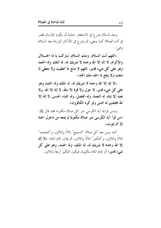 ‫ﺍﻟﺼﻼﺓ‬ ‫ﰲ‬ ‫ﺍﳌﻨﺎﺟﺎﺓ‬ ‫ﻟﺬﺓ‬ ٥٤
‫ﻗﺼﺮ‬ ‫ﺍﻹﻧﺴﺎﻥ‬ ‫ﻳﻜﻮﻥ‬ ‫ﺃﻥ‬ ‫ﺧﺸﻴﺔ‬ ‫ﺍﻻﺳﺘﻐﻔﺎﺭ‬ ‫ﰲ‬ ‫ﻳﺸﺮﻉ‬ ‫ﺍﻟﺴﻼﻡ‬ ‫ﻭﺑﻌﺪ‬
‫ﺍﻟﺴﻼﻡ‬ ‫ﺑﻌﺪ‬ ‫ﺍﻟﻮﺍﺭﺩﺓ‬ ‫ﺍﻷﺫﻛﺎﺭ‬ ‫ﰲ‬ ‫ﻳﺸﺮﻉ‬ ‫ﰒ‬ ،‫ﻳﻨﺒﻐﻲ‬ ‫ﻛﻤﺎ‬ ‫ﺍﻟﺼﻼﺓ‬ ‫ﺃﺩﺍﺀ‬ ‫ﰲ‬
‫ﻭﻫﻲ‬:
»‫ﺫ‬ ‫ﻳﺎ‬ ‫ﺗﺒﺎﺭﻛﺖ‬ ،‫ﺍﻟﺴﻼﻡ‬ ‫ﻭﻣﻨﻚ‬ ،‫ﺍﻟﺴﻼﻡ‬ ‫ﺃﻧﺖ‬ ‫ﺍﻟﻠﻬﻢ‬‫ﺍﳉـﻼﻝ‬ ‫ﺍ‬
‫ﺍﳊﻤﺪ‬ ‫ﻭﻟﻪ‬ ‫ﺍﳌﻠﻚ‬ ‫ﻟﻪ‬ ،‫ﻟﻪ‬ ‫ﺷﺮﻳﻚ‬ ‫ﻻ‬ ‫ﻭﺣﺪﻩ‬ ‫ﺍﷲ‬ ‫ﺇﻻ‬ ‫ﺇﻟﻪ‬ ‫ﻻ‬ ،‫ﻭﺍﻹﻛﺮﺍﻡ‬
‫ﳌﺎ‬ ‫ﻣﻌﻄﻲ‬ ‫ﻭﻻ‬ ‫ﺃﻋﻄﻴﺖ‬ ‫ﳌﺎ‬ ‫ﻣﺎﻧﻊ‬ ‫ﻻ‬ ‫ﺍﻟﻠﻬﻢ‬ ،‫ﻗﺪﻳﺮ‬ ‫ﺷﻲﺀ‬ ‫ﻛﻞ‬ ‫ﻋﻠﻰ‬ ‫ﻭﻫﻮ‬
‫ﺍﳉﺪ‬ ‫ﻣﻨﻚ‬ ‫ﺍﳉﺪ‬ ‫ﺫﺍ‬ ‫ﻳﻨﻔﻊ‬ ‫ﻭﻻ‬ ‫ﻣﻨﻌﺖ‬«.
»‫ﻭﻫﻮ‬ ‫ﺍﳊﻤﺪ‬ ‫ﻭﻟﻪ‬ ‫ﺍﳌﻠﻚ‬ ‫ﻟﻪ‬ ،‫ﻟﻪ‬ ‫ﺷﺮﻳﻚ‬ ‫ﻻ‬ ‫ﻭﺣﺪﻩ‬ ‫ﺍﷲ‬ ‫ﺇﻻ‬ ‫ﺇﻟﻪ‬ ‫ﻻ‬
‫ﺑ‬ ‫ﺇﻻ‬ ‫ﻗﻮﺓ‬ ‫ﻭﻻ‬ ‫ﺣﻮﻝ‬ ‫ﻻ‬ ،‫ﻗﺪﻳﺮ‬ ‫ﺷﻲﺀ‬ ‫ﻛﻞ‬ ‫ﻋﻠﻰ‬‫ﻭﻻ‬ ،‫ﺍﷲ‬ ‫ﺇﻻ‬ ‫ﺇﻟﻪ‬ ‫ﻻ‬ ،‫ﺎﷲ‬
‫ﺇﻻ‬ ‫ﺇﻟﻪ‬ ‫ﻻ‬ ،‫ﺍﳊﺴﻦ‬ ‫ﺍﻟﺜﻨﺎﺀ‬ ‫ﻭﻟﻪ‬ ،‫ﺍﻟﻔﻀﻞ‬ ‫ﻭﻟﻪ‬ ،‫ﺍﻟﻨﻌﻤﺔ‬ ‫ﻟﻪ‬ ،‫ﺇﻳﺎﻩ‬ ‫ﺇﻻ‬ ‫ﻧﻌﺒﺪ‬
‫ﺍﻟﻜﺎﻓﺮﻭﻥ‬ ‫ﻛﺮﻩ‬ ‫ﻭﻟﻮ‬ ‫ﺍﻟﺪﻳﻦ‬ ‫ﻟﻪ‬ ‫ﳐﻠﺼﲔ‬ ‫ﺍﷲ‬«.
‫ﻗﺎﻝ‬ ‫ﻓﻘﺪ‬ ‫ﻣﻜﺘﻮﺑﺔ‬ ‫ﺻﻼﺓ‬ ‫ﻛﻞ‬ ‫ﺩﺑﺮ‬ ‫ﺍﻟﻜﺮﺳﻲ‬ ‫ﺁﻳﺔ‬ ‫ﻗﺮﺍﺀﺓ‬ ‫ﻭﺗﺴﻦ‬:
»‫ﺍﳉﻨﺔ‬ ‫ﺩﺧﻮﻝ‬ ‫ﻣﻦ‬ ‫ﳝﻨﻌﻪ‬ ‫ﱂ‬ ‫ﻣﻜﺘﻮﺑﺔ‬ ‫ﺻﻼﺓ‬ ‫ﺩﺑﺮ‬ ‫ﺍﻟﻜﺮﺳﻲ‬ ‫ﺁﻳﺔ‬ ‫ﻗﺮﺃ‬ ‫ﻣﻦ‬
‫ﳝﻮﺕ‬ ‫ﺃﻥ‬ ‫ﺇﻻ‬«.
‫ﺻﻼﺓ‬ ‫ﻛﻞ‬ ‫ﺑﻌﺪ‬ ‫ﻳﺴﻦ‬ ‫ﻛﻤﺎ‬"‫ﺍﻟﺘﺴﺒﻴﺢ‬"‫ﻭ‬ ،‫ﻭﺛﻼﺛﲔ‬ ‫ﹰ‬‫ﺎ‬‫ﺛﻼﺛ‬"‫ﺍﻟﺘﺤﻤﻴﺪ‬"
‫ﻭ‬ ،‫ﻭﺛﻼﺛﲔ‬ ‫ﹰ‬‫ﺎ‬‫ﺛﻼﺛ‬"‫ﺍﻟﺘﻜﺒﲑ‬"‫ﻳﻘﺎﻝ‬ ‫ﰒ‬ ،‫ﻭﺛﻼﺛﲔ‬ ‫ﹰ‬‫ﺎ‬‫ﺛﻼﺛ‬:‫ﺍﳌﺎﺋﺔ‬ ‫ﲤﺎﻡ‬:»‫ﺇﻟﻪ‬ ‫ﻻ‬
‫ﻛﻞ‬ ‫ﻋﻠﻰ‬ ‫ﻭﻫﻮ‬ ،‫ﺍﳊﻤﺪ‬ ‫ﻭﻟﻪ‬ ،‫ﺍﳌﻠﻚ‬ ‫ﻟﻪ‬ ،‫ﻟﻪ‬ ‫ﺷﺮﻳﻚ‬ ‫ﻻ‬ ‫ﻭﺣﺪﻩ‬ ‫ﺍﷲ‬ ‫ﺇﻻ‬
‫ﻗﺪﻳﺮ‬ ‫ﺷﻲﺀ‬«‫ﻭﺛﻼﺛﲔ‬ ‫ﹰ‬‫ﺎ‬‫ﺃﺭﺑﻌ‬ ‫ﺍﻟﺘﻜﺒﲑ‬ ‫ﻓﻴﻜﻮﻥ‬ ،‫ﺑﺘﻜﺒﲑﺓ‬ ‫ﺍﳌﺎﺋﺔ‬ ‫ﺇﲤﺎﻡ‬ ‫ﺃﻭ‬.
 