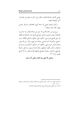 ‫ﺍﻟﺼﻼﺓ‬ ‫ﰲ‬ ‫ﺍﳌﻨﺎﺟﺎﺓ‬ ‫ﻟﺬﺓ‬ ٥٦
‫ﻓﻘﺎﻝ‬ ،‫ﻓﻌﺎﺗﺒﻪ‬ ‫ﺍﻟﺼﻼﺓ‬ ‫ﻓﺄﺧﻒ‬ ‫ﻳﺼﻠﻲ‬:‫ﻓﻘـﺎﻝ‬ ،‫ﱄ‬ ‫ﺿﻴﻌﺔ‬ ‫ﺫﻛﺮﺕ‬ ‫ﺇﱐ‬:
‫ﺃﺿﻌﺘﻪ‬ ‫ﺍﻟﻀﻴﻌﺔ‬ ‫ﺃﻛﱪ‬.
‫ﺍﻟﻌﺼﺎ‬ ‫ﲡﻲﺀ‬ ‫ﺳﺠﺪ‬ ‫ﺇﺫﺍ‬ ‫ﺍﻟﺘﻴﻤﻲ‬ ‫ﺇﺑﺮﺍﻫﻴﻢ‬ ‫ﻭﻛﺎﻥ‬‫ﻋﻠـﻰ‬ ‫ﺗﺴـﺘﻘﺮ‬ ‫ﻓﲑ‬
‫ﺣﺎﺋﻂ‬ ‫ﺟﺬﻡ‬ ‫ﻛﺄﻧﻪ‬ ‫ﻇﻬﺮﻩ‬)١(
.
‫ﻓﻘﺎﻝ‬ ‫ﺻﻼﺗﻪ‬ ‫ﻋﻦ‬ ‫ﺳﺌﻞ‬ ‫ﺃﻧﻪ‬ ‫ﺍﻷﺻﻢ‬ ‫ﺣﺎﰎ‬ ‫ﻋﻦ‬ ‫ﻭﻳﺮﻭﻯ‬:‫ﺣﺎﻧـﺖ‬ ‫ﺇﺫﺍ‬
‫ﻓﺄﻗﻌﺪ‬ ‫ﻓﻴﻪ‬ ‫ﺍﻟﺼﻼﺓ‬ ‫ﺃﺭﻳﺪ‬ ‫ﺍﻟﺬﻱ‬ ‫ﺍﳌﻮﺿﻊ‬ ‫ﻭﺃﺗﻴﺖ‬ ‫ﺍﻟﻮﺿﻮﺀ‬ ‫ﺃﺳﺒﻐﺖ‬ ‫ﺍﻟﺼﻼﺓ‬
‫ﺑـﲔ‬ ‫ﺍﻟﻜﻌﺒﺔ‬ ‫ﻭﺃﺟﻌﻞ‬ ،‫ﺻﻼﰐ‬ ‫ﻋﻠﻰ‬ ‫ﺃﻗﻮﻡ‬ ‫ﰒ‬ ،‫ﺟﻮﺍﺭﺣﻲ‬ ‫ﲡﺘﻤﻊ‬ ‫ﺣﱴ‬ ‫ﻓﻴﻪ‬
‫ﻭﺍﻟﻨﺎﺭ‬ ،‫ﳝﻴﲏ‬ ‫ﻋﻦ‬ ‫ﻭﺍﳉﻨﺔ‬ ،‫ﻗﺪﻣﻲ‬ ‫ﲢﺖ‬ ‫ﻭﺍﻟﺼﺮﺍﻁ‬ ،‫ﺣﺎﺟﱯ‬،‫ﴰـﺎﱄ‬ ‫ﻋﻦ‬
‫ﺍﻟﺮﺟـﺎﺀ‬ ‫ﺑﲔ‬ ‫ﺃﻗﻮﻡ‬ ‫ﰒ‬ ،‫ﺻﻼﰐ‬ ‫ﺁﺧﺮ‬ ‫ﻭﺃﻇﻨﻬﺎ‬ ،‫ﻭﺭﺍﺋﻲ‬ ‫ﻋﻦ‬ ‫ﺍﳌﻮﺕ‬ ‫ﻭﻣﻠﻚ‬
‫ﹰ‬‫ﺎ‬‫ﺭﻛﻮﻋ‬ ‫ﻭﺃﺭﻛﻊ‬ ،‫ﺑﺘﺮﺗﻴﻞ‬ ‫ﻗﺮﺍﺀﺓ‬ ‫ﻭﺃﻗﺮﺃ‬ ،‫ﺑﺘﺤﻘﻴﻖ‬ ‫ﹰ‬‫ﺍ‬‫ﺗﻜﺒﲑ‬ ‫ﻭﺃﻛﱪ‬ ‫ﻭﺍﳋﻮﻑ‬
‫ﺃﺩﺭﻱ‬ ‫ﻻ‬ ‫ﰒ‬ ،‫ﺍﻹﺧـﻼﺹ‬ ‫ﻭﺃﺗﺒﻌﻬﺎ‬ ‫ﺑﺘﺨﺸﻊ‬ ‫ﹰ‬‫ﺍ‬‫ﺳﺠﻮﺩ‬ ‫ﻭﺃﺳﺠﺪ‬ ،‫ﺑﺘﻮﺍﺿﻊ‬
‫ﻻ‬ ‫ﺃﻡ‬ ‫ﺃﻗﺒﻠﺖ‬)٢(
‫؟‬
‫ﻭﺳﻠﻢ‬ ‫ﺁﻟﻪ‬ ‫ﻭﻋﻠﻰ‬ ‫ﳏﻤﺪ‬ ‫ﻧﺒﻴﻨﺎ‬ ‫ﻋﻠﻰ‬ ‫ﺍﷲ‬ ‫ﻭﺻﻠﻰ‬
(١)‫ﺻﻔﺤﺔ‬ ‫ﺍﶈﺎﺭﺏ‬ ‫ﺭﻗﻴﺔ‬ ‫ﻟﻠﺪﻛﺘﻮﺭﺓ‬ ،‫ﺍﻟﺼﻼﺓ‬ ‫ﰲ‬ ‫ﲣﺸﻌﲔ‬ ‫ﻛﻴﻒ‬ ‫ﻛﺘﺎﺏ‬ ‫ﻣﻦ‬ ‫ﺍﳌﻮﺍﻗﻒ‬ ‫ﻫﺬﻩ‬
)٦١،٦٢.(
(٢)‫ﺩ‬.‫ﺻﻔﺤﺔ‬ ‫ﺍﻟﺼﻼﺓ‬ ‫ﰲ‬ ‫ﺍﳋﺸﻮﻉ‬ ‫ﺍﻟﺼﺒﺎﻍ‬ ‫ﻟﻄﻔﻲ‬ ‫ﳏﻤﺪ‬)٤٦/٤٧.(
 