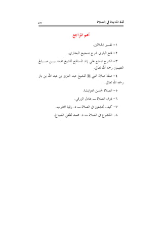 ‫ﺍﻟﺼﻼﺓ‬ ‫ﰲ‬ ‫ﺍﳌﻨﺎﺟﺎﺓ‬ ‫ﻟﺬﺓ‬٥٧
‫ﺍﳌﺮﺍﺟﻊ‬ ‫ﺃﻫﻢ‬
١-‫ﺗﻔ‬‫ﺍﳉﻼﻟﲔ‬ ‫ﺴﲑ‬.
٢-‫ﺍﻟﺒﺨﺎﺭﻱ‬ ‫ﺻﺤﻴﺢ‬ ‫ﺷﺮﺡ‬ ‫ﺍﻟﺒﺎﺭﻱ‬ ‫ﻓﺘﺢ‬.
٣-‫ﺻـﺎﱀ‬ ‫ﺑـﻦ‬ ‫ﳏﻤﺪ‬ ‫ﻟﻠﺸﻴﺦ‬ ‫ﺍﳌﺴﺘﻘﻨﻊ‬ ‫ﺯﺍﺩ‬ ‫ﻋﻠﻰ‬ ‫ﺍﳌﻤﺘﻊ‬ ‫ﺍﻟﺸﺮﺡ‬
‫ﺗﻌﺎﱃ‬ ‫ﺍﷲ‬ ‫ﺭﲪﻪ‬ ‫ﺍﻟﻌﺜﻴﻤﲔ‬.
٤-‫ﺍﻟﻨﱯ‬ ‫ﺻﻼﺓ‬ ‫ﺻﻔﺔ‬‫ﺑﺎﺯ‬ ‫ﺑﻦ‬ ‫ﺍﷲ‬ ‫ﻋﺒﺪ‬ ‫ﺑﻦ‬ ‫ﺍﻟﻌﺰﻳﺰ‬ ‫ﻋﺒﺪ‬ ‫ﻟﻠﺸﻴﺦ‬
‫ﺗﻌﺎﱃ‬ ‫ﺍﷲ‬ ‫ﺭﲪﻪ‬.
٥-‫ﺍﻟﻌﻮﺍﻳﺸﺔ‬ ‫ﳊﺴﻦ‬ ‫ﺍﻟﺼﻼﺓ‬.
٦-‫ﺍﻟﺰﺭﻗﻲ‬ ‫ﻋﺎﺩﻝ‬ ‫ـ‬ ‫ﺍﻟﺼﻼﺓ‬ ‫ﺫﻭﻕ‬.
٧-‫ﺍﻟﺼﻼﺓ‬ ‫ﰲ‬ ‫ﲣﺸﻌﲔ‬ ‫ﻛﻴﻒ‬‫ﺩ‬ ‫ـ‬.‫ﺍﶈﺎﺭﺏ‬ ‫ﺭﻗﻴﺔ‬.
٨-‫ﺩ‬ ‫ـ‬ ‫ﺍﻟﺼﻼﺓ‬ ‫ﰲ‬ ‫ﺍﳋﺸﻮﻉ‬.‫ﺍﻟﺼﺒﺎﻍ‬ ‫ﻟﻄﻔﻲ‬ ‫ﳏﻤﺪ‬.
 