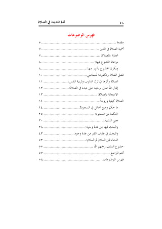 ‫ﺍﻟﺼﻼﺓ‬ ‫ﰲ‬ ‫ﺍﳌﻨﺎﺟﺎﺓ‬ ‫ﻟﺬﺓ‬ ٥٨
‫ﺍﳌﻮﺿﻮﻋﺎﺕ‬ ‫ﻓﻬﺮﺱ‬
‫ﻣﻘﺪﻣﺔ‬..............................................................٥
‫ﺍﻟﺪﻳﻦ‬ ‫ﰲ‬ ‫ﺍﻟﺼﻼﺓ‬ ‫ﺃﳘﻴﺔ‬................................................٧
‫ﺑﺎﻟﺼﻼﺓ‬ ‫ﺍﻟﻌﻨﺎﻳﺔ‬:.................................................٧
‫ﻓﻴﻬﺎ‬ ‫ﺍﳋﺸﻮﻉ‬ ‫ﻣﺮﺍﻋﺎﺓ‬:............................................٨
‫ﻣﻨﻬﺎ‬ ‫ﺑﺄﻣﻮﺭ‬ ‫ﺍﳋﺸﻮﻉ‬ ‫ﻭﻳﻜﻮﻥ‬:.....................................٨
‫ﻟﻠﻤﻌﺎﺻﻲ‬ ‫ﻭﺗﻜﻔﲑﻫﺎ‬ ‫ﺍﻟﺼﻼﺓ‬ ‫ﻓﻀﻞ‬....................................١٠
‫ﺍﻟﻨﻔﺲ‬ ‫ﻭﺗﺮﺑﻴﺔ‬ ‫ﺍﻟﺬﻧﻮﺏ‬ ‫ﺗﺮﻙ‬ ‫ﰲ‬ ‫ﻭﺃﺛﺮﻫﺎ‬ ‫ﺍﻟﺼﻼﺓ‬:....................١١
‫ﺍﷲ‬ ‫ﺇﻗﺒﺎﻝ‬‫ﺍﻟﺼﻼﺓ‬ ‫ﰲ‬ ‫ﻋﺒﺪﻩ‬ ‫ﻋﻠﻰ‬ ‫ﺑﻮﺟﻬﻪ‬ ‫ﺗﻌﺎﱃ‬:.....................١٣
‫ﺑﺎﻟﺼﻼﺓ‬ ‫ﺍﻻﺳﺘﻌﺎﻧﺔ‬:............................................١٣
‫ﹰ‬‫ﺎ‬‫ﻭﺭﻭﺣ‬ ‫ﻛﻴﻔﻴﺔ‬ ‫ﺍﻟﺼﻼﺓ‬...............................................١٤
‫ﺍﻟﺴﺠﻮﺩ؟‬ ‫ﰲ‬ ‫ﺍﳊﺎﺋﻞ‬ ‫ﻭﺿﻊ‬ ‫ﺣﻜﻢ‬ ‫ﻣﺎ‬..............................٢٤
‫ﺍﻟﺴﺠﻮﺩ‬ ‫ﻣﻦ‬ ‫ﺍﳊﻜﻤﺔ‬:..........................................٢٥
‫ﺍﻟﺘﺸﻬﺪ‬ ‫ﻣﻌﲎ‬:.................................................٣٠
‫ﻭﺟﻮﻩ‬ ‫ﻋﺪﺓ‬ ‫ﻣﻦ‬ ‫ﻓﻴﻬﺎ‬ ‫ﻭﺍﻟﺒﺤﺚ‬:..................................٣٨
‫ﻭﺟﻮﻩ‬ ‫ﻋﺪﺓ‬ ‫ﻣﻦ‬ ‫ﺍﻟﻘﱪ‬ ‫ﻋﺬﺍﺏ‬ ‫ﰲ‬ ‫ﻭﺍﻟﺒﺤﺚ‬:........................٤٣
‫ﺍﻟﺴﻼﻡ‬ ‫ﰒ‬ ‫ﺍﻟﺴﻼﻡ‬ ‫ﻗﺒﻞ‬ ‫ﺍﻟﺪﻋﺎﺀ‬:...................................٥٣
‫ﺍﷲ‬ ‫ﺭﲪﻬﻢ‬ ‫ﺍﻟﺴﻠﻒ‬ ‫ﺧﺸﻮﻉ‬.........................................٥٥
‫ﺍﳌﺮﺍﺟﻊ‬ ‫ﺃﻫﻢ‬.......................................................٥٧
‫ﺍﳌﻮﺿﻮﻋﺎﺕ‬ ‫ﻓﻬﺮﺱ‬.................................................٥٨
 