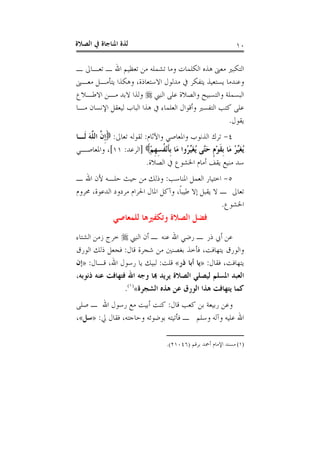 ‫ﺍﻟﺼﻼﺓ‬ ‫ﰲ‬ ‫ﺍﳌﻨﺎﺟﺎﺓ‬ ‫ﻟﺬﺓ‬ ١٠
‫ـ‬ ‫ﺗﻌـﺎﱃ‬ ‫ـ‬ ‫ﺍﷲ‬ ‫ﺗﻌﻈﻴﻢ‬ ‫ﻣﻦ‬ ‫ﺗﺸﻤﻠﻪ‬ ‫ﻭﻣﺎ‬ ‫ﺍﻟﻜﻠﻤﺎﺕ‬ ‫ﻫﺬﻩ‬ ‫ﻣﻌﲎ‬ ‫ﺍﻟﺘﻜﺒﲑ‬
‫ﻳﺘﺄ‬ ‫ﻭﻫﻜﺬﺍ‬ ،‫ﺍﻻﺳﺘﻌﺎﺫﺓ‬ ‫ﻣﺪﻟﻮﻝ‬ ‫ﰲ‬ ‫ﻳﺘﻔﻜﺮ‬ ‫ﻳﺴﺘﻌﻴﺬ‬ ‫ﻭﻋﻨﺪﻣﺎ‬‫ﻣﻌـﲎ‬ ‫ﻣـﻞ‬
‫ﺍﻟﻨﱯ‬ ‫ﻋﻠﻰ‬ ‫ﻭﺍﻟﺼﻼﺓ‬ ‫ﻭﺍﻟﺘﺴﺒﻴﺢ‬ ‫ﺍﻟﺒﺴﻤﻠﺔ‬‫ﺍﻻﻃـﻼﻉ‬ ‫ﻣـﻦ‬ ‫ﻻﺑﺪ‬ ‫ﻭﻟﺬﺍ‬
‫ﻣـﺎ‬ ‫ﺍﻹﻧﺴﺎﻥ‬ ‫ﻟﻴﻌﻘﻞ‬ ‫ﺍﻟﺒﺎﺏ‬ ‫ﻫﺬﺍ‬ ‫ﰲ‬ ‫ﺍﻟﻌﻠﻤﺎﺀ‬ ‫ﻭﺃﻗﻮﺍﻝ‬ ‫ﺍﻟﺘﻔﺴﲑ‬ ‫ﻛﺘﺐ‬ ‫ﻋﻠﻰ‬
‫ﻳﻘﻮﻝ‬.
٤-‫ﻭﺍﻵﺛﺎﻡ‬ ‫ﻭﺍﳌﻌﺎﺻﻲ‬ ‫ﺍﻟﺬﻧﻮﺏ‬ ‫ﺗﺮﻙ‬:‫ﺗﻌﺎﱃ‬ ‫ﻟﻘﻮﻟﻪ‬:‫ﹶـﺎ‬‫ﻟ‬ َ‫ﻪ‬‫ﱠ‬‫ﻠ‬‫ﺍﻟ‬ ‫ﱠ‬‫ﻥ‬‫ﹺ‬‫ﺇ‬
ْ‫ﻢ‬‫ﹺ‬‫ﻬ‬ِ‫ﺴ‬‫ﹸ‬‫ﻔ‬ْ‫ﻧ‬‫ﹶ‬‫ﺄ‬‫ﹺ‬‫ﺑ‬ ‫َﺎ‬‫ﻣ‬ ‫ُﻭﺍ‬‫ﺮ‬‫ﱢ‬‫ﻴ‬َ‫ﻐ‬ُ‫ﻳ‬ ‫ﱠﻰ‬‫ﺘ‬َ‫ﺣ‬ ‫ﹴ‬‫ﻡ‬ْ‫ﻮ‬‫ﹶ‬‫ﻘ‬‫ﹺ‬‫ﺑ‬ ‫َﺎ‬‫ﻣ‬ ُ‫ﺮ‬‫ﱢ‬‫ﻴ‬َ‫ﻐ‬ُ‫ﻳ‬]‫ﺍﻟﺮﻋﺪ‬:١١[‫ﻭﺍﳌﻌﺎﺻـﻲ‬ ،
‫ﺍﻟﺼﻼﺓ‬ ‫ﰲ‬ ‫ﺍﳋﺸﻮﻉ‬ ‫ﺃﻣﺎﻡ‬ ‫ﻳﻘﻒ‬ ‫ﻣﻨﻴﻊ‬ ‫ﺳﺪ‬.
٥-‫ﺍﳌﻨﺎﺳﺐ‬ ‫ﺍﻟﻌﻤﻞ‬ ‫ﺍﺧﺘﻴﺎﺭ‬:‫ـ‬ ‫ﺍﷲ‬ ‫ﻷﻥ‬ ‫ﺣﻠـﻪ‬ ‫ﺣﻴﺚ‬ ‫ﻣﻦ‬ ‫ﻭﺫﻟﻚ‬
‫ﳏﺮﻭﻡ‬ ،‫ﺍﻟﺪﻋﻮﺓ‬ ‫ﻣﺮﺩﻭﺩ‬ ‫ﺍﳊﺮﺍﻡ‬ ‫ﺍﳌﺎﻝ‬ ‫ﻭﺁﻛﻞ‬ ،‫ﹰ‬‫ﺎ‬‫ﻃﻴﺒ‬ ‫ﺇﻻ‬ ‫ﻳﻘﺒﻞ‬ ‫ﻻ‬ ‫ـ‬ ‫ﺗﻌﺎﱃ‬
‫ﺍﳋﺸﻮﻉ‬.
‫ﻟﻠﻤﻌﺎﺻﻲ‬ ‫ﻭﺗﻜﻔﲑﻫﺎ‬ ‫ﺍﻟﺼﻼﺓ‬ ‫ﻓﻀﻞ‬
‫ﺍﻟﻨﱯ‬ ‫ﺃﻥ‬ ‫ـ‬ ‫ﻋﻨﻪ‬ ‫ﺍﷲ‬ ‫ﺭﺿﻲ‬ ‫ـ‬ ‫ﺫﺭ‬ ‫ﺃﰊ‬ ‫ﻋﻦ‬‫ﺯ‬ ‫ﺧﺮﺝ‬‫ﺍﻟﺸﺘﺎﺀ‬ ‫ﻣﻦ‬
‫ﻗﺎﻝ‬ ‫ﺷﺠﺮﺓ‬ ‫ﻣﻦ‬ ‫ﺑﻐﺼﻨﲔ‬ ‫ﻓﺄﺧﺬ‬ ،‫ﻳﺘﻬﺎﻓﺖ‬ ‫ﻭﺍﻟﻮﺭﻕ‬:‫ﺍﻟﻮﺭﻕ‬ ‫ﺫﻟﻚ‬ ‫ﻓﺠﻌﻞ‬
‫ﻓﻘﺎﻝ‬ ،‫ﻳﺘﻬﺎﻓﺖ‬:»‫ﺫﺭ‬ ‫ﺃﺑﺎ‬ ‫ﻳﺎ‬«‫ﻗﻠﺖ‬:‫ﻗـﺎﻝ‬ ،‫ﺍﷲ‬ ‫ﺭﺳﻮﻝ‬ ‫ﻳﺎ‬ ‫ﻟﺒﻴﻚ‬:»‫ﺇﻥ‬
،‫ﺫﻧﻮﺑﻪ‬ ‫ﻋﻨﻪ‬ ‫ﻓﺘﻬﺎﻓﺖ‬ ‫ﺍﷲ‬ ‫ﻭﺟﻪ‬ ‫ﻬﺑﺎ‬ ‫ﻳﺮﻳﺪ‬ ‫ﺍﻟﺼﻼﺓ‬ ‫ﻟﻴﺼﻠﻲ‬ ‫ﺍﳌﺴﻠﻢ‬ ‫ﺍﻟﻌﺒﺪ‬
‫ﺍﻟﺸﺠﺮﺓ‬ ‫ﻫﺬﻩ‬ ‫ﻋﻦ‬ ‫ﺍﻟﻮﺭﻕ‬ ‫ﻫﺬﺍ‬ ‫ﻳﺘﻬﺎﻓﺖ‬ ‫ﻛﻤﺎ‬«)١(
.
‫ﻗﺎﻝ‬ ‫ﻛﻌﺐ‬ ‫ﺑﻦ‬ ‫ﺭﺑﻴﻌﺔ‬ ‫ﻭﻋﻦ‬:‫ﺃﺑﻴﺖ‬ ‫ﻛﻨﺖ‬‫ﺻﻠﻰ‬ ‫ـ‬ ‫ﺍﷲ‬ ‫ﺭﺳﻮﻝ‬ ‫ﻣﻊ‬
‫ﱄ‬ ‫ﻓﻘﺎﻝ‬ ،‫ﻭﺣﺎﺟﺘﻪ‬ ‫ﺑﻮﺿﻮﺋﻪ‬ ‫ﻓﺄﺗﻴﺘﻪ‬ ‫ـ‬ ‫ﻭﺳﻠﻢ‬ ‫ﻭﺁﻟﻪ‬ ‫ﻋﻠﻴﻪ‬ ‫ﺍﷲ‬:»‫ﺳﻞ‬«،
(١)‫ﺑﺮﻗﻢ‬ ‫ﺃﲪﺪ‬ ‫ﺍﻹﻣﺎﻡ‬ ‫ﻣﺴﻨﺪ‬)٢١٠٤٦.(
 