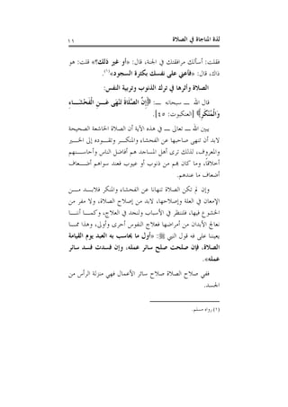 ‫ﺍﻟﺼﻼﺓ‬ ‫ﰲ‬ ‫ﺍﳌﻨﺎﺟﺎﺓ‬ ‫ﻟﺬﺓ‬١١
‫ﻓﻘﻠﺖ‬:‫ﻗﺎﻝ‬ ،‫ﺍﳉﻨﺔ‬ ‫ﰲ‬ ‫ﻣﺮﺍﻓﻘﺘﻚ‬ ‫ﺃﺳﺄﻟﻚ‬:»‫ﺫﻟﻚ؟‬ ‫ﻏﲑ‬ ‫ﺃﻭ‬«‫ﻗﻠﺖ‬:‫ﻫﻮ‬
‫ﻗﺎﻝ‬ ،‫ﺫﺍﻙ‬:»‫ﺍﻟﺴﺠﻮﺩ‬ ‫ﺑﻜﺜﺮﺓ‬ ‫ﻧﻔﺴﻚ‬ ‫ﻋﻠﻰ‬ ‫ﻓﺄﻋﲏ‬«)١(
.
‫ﺍﻟﻨﻔﺲ‬ ‫ﻭﺗﺮﺑﻴﺔ‬ ‫ﺍﻟﺬﻧﻮﺏ‬ ‫ﺗﺮﻙ‬ ‫ﰲ‬ ‫ﻭﺃﺛﺮﻫﺎ‬ ‫ﺍﻟﺼﻼﺓ‬:
‫ـ‬ ‫ﺳﺒﺤﺎﻧﻪ‬ ‫ـ‬ ‫ﺍﷲ‬ ‫ﻗﺎﻝ‬:‫ﹶ‬‫ﻠ‬‫ﱠ‬‫ﺼ‬‫ﺍﻟ‬ ‫ﱠ‬‫ﻥ‬‫ﹺ‬‫ﺇ‬ِ‫ﺀ‬‫َـﺎ‬‫ﺸ‬ْ‫ﺤ‬‫ﹶ‬‫ﻔ‬‫ﹾ‬‫ﻟ‬‫ﺍ‬ ‫ﹺ‬‫ﻦ‬‫َـ‬‫ﻋ‬ ‫َﻰ‬‫ﻬ‬ْ‫ﻨ‬َ‫ﺗ‬ ‫ﹶ‬‫ﺓ‬‫ﺎ‬
‫ﹺ‬‫ﺮ‬‫ﹶ‬‫ﻜ‬ْ‫ﻨ‬ُ‫ﻤ‬‫ﹾ‬‫ﻟ‬‫َﺍ‬‫ﻭ‬]‫ﺍﻟﻌﻨﻜﺒﻮﺕ‬:٤٥.[
‫ﺍﻟﺼﺤﻴﺤﺔ‬ ‫ﺍﳋﺎﺷﻌﺔ‬ ‫ﺍﻟﺼﻼﺓ‬ ‫ﺃﻥ‬ ‫ﺍﻵﻳﺔ‬ ‫ﻫﺬﻩ‬ ‫ﰲ‬ ‫ـ‬ ‫ﺗﻌﺎﱃ‬ ‫ـ‬ ‫ﺍﷲ‬ ‫ﻳﺒﲔ‬
‫ﺍﳋـﲑ‬ ‫ﺇﱃ‬ ‫ﻭﺗﻘـﻮﺩﻩ‬ ‫ﻭﺍﳌﻨﻜـﺮ‬ ‫ﺍﻟﻔﺤﺸﺎﺀ‬ ‫ﻋﻦ‬ ‫ﺻﺎﺣﺒﻬﺎ‬ ‫ﺗﻨﻬﻰ‬ ‫ﺃﻥ‬ ‫ﻻﺑﺪ‬
‫ﻭﺃﺣﺎﺳـﻨﻬﻢ‬ ‫ﺍﻟﻨﺎﺱ‬ ‫ﺃﻓﺎﺿﻞ‬ ‫ﻫﻢ‬ ‫ﺍﳌﺴﺎﺟﺪ‬ ‫ﺃﻫﻞ‬ ‫ﺗﺮﻯ‬ ‫ﻟﺬﻟﻚ‬ ،‫ﻭﺍﳌﻌﺮﻭﻑ‬
‫ﻣﻦ‬ ‫ﻬﺑﻢ‬ ‫ﻛﺎﻥ‬ ‫ﻭﻣﺎ‬ ،‫ﹰ‬‫ﺎ‬‫ﺃﺧﻼﻗ‬‫ﺃﺿـﻌﺎﻑ‬ ‫ﺳﻮﺍﻫﻢ‬ ‫ﻓﻌﻨﺪ‬ ‫ﻋﻴﻮﺏ‬ ‫ﺃﻭ‬ ‫ﺫﻧﻮﺏ‬
‫ﻋﻨﺪﻫﻢ‬ ‫ﻣﺎ‬ ‫ﺃﺿﻌﺎﻑ‬.
‫ﻣـﻦ‬ ‫ﻓﻼﺑـﺪ‬ ‫ﻭﺍﳌﻨﻜﺮ‬ ‫ﺍﻟﻔﺤﺸﺎﺀ‬ ‫ﻋﻦ‬ ‫ﺗﻨﻬﺎﻧﺎ‬ ‫ﺍﻟﺼﻼﺓ‬ ‫ﺗﻜﻦ‬ ‫ﱂ‬ ‫ﻭﺇﻥ‬
‫ﻣﻦ‬ ‫ﻣﻔﺮ‬ ‫ﻭﻻ‬ ،‫ﺍﻟﺼﻼﺓ‬ ‫ﺇﺻﻼﺡ‬ ‫ﻣﻦ‬ ‫ﻻﺑﺪ‬ ،‫ﻭﺇﺻﻼﺣﻬﺎ‬ ‫ﺍﻟﻌﻠﺔ‬ ‫ﰲ‬ ‫ﺍﻹﻣﻌﺎﻥ‬
‫ﺃﻧﻨـﺎ‬ ‫ﻭﻛﻤـﺎ‬ ،‫ﺍﻟﻌﻼﺝ‬ ‫ﰲ‬ ‫ﻭﻟﻨﺠﺪ‬ ‫ﺍﻷﺳﺒﺎﺏ‬ ‫ﰲ‬ ‫ﻓﻠﻨﻨﻈﺮ‬ ،‫ﻓﻴﻬﺎ‬ ‫ﺍﳋﺸﻮﻉ‬
‫ﺃ‬ ‫ﺍﻟﻨﻔﻮﺱ‬ ‫ﻓﻌﻼﺝ‬ ‫ﺃﻣﺮﺍﺿﻬﺎ‬ ‫ﻣﻦ‬ ‫ﺍﻷﺑﺪﺍﻥ‬ ‫ﻧﻌﺎﰿ‬‫ﳑـﺎ‬ ‫ﻭﻫﺬﺍ‬ ،‫ﻭﺃﻭﱃ‬ ‫ﺣﺮﻯ‬
‫ﺍﻟﻨﱯ‬ ‫ﻗﻮﻝ‬ ‫ﻓﻪ‬ ‫ﻋﻠﻰ‬ ‫ﻳﻌﻴﻨﻨﺎ‬:»‫ﺍﻟﻘﻴﺎﻣﺔ‬ ‫ﻳﻮﻡ‬ ‫ﺍﻟﻌﺒﺪ‬ ‫ﺑﻪ‬ ‫ﳛﺎﺳﺐ‬ ‫ﻣﺎ‬ ‫ﺃﻭﻝ‬
‫ﺳﺎﺋﺮ‬ ‫ﻓﺴﺪ‬ ‫ﻓﺴﺪﺕ‬ ‫ﻭﺇﻥ‬ ،‫ﻋﻤﻠﻪ‬ ‫ﺳﺎﺋﺮ‬ ‫ﺻﻠﺢ‬ ‫ﺻﻠﺤﺖ‬ ‫ﻓﺈﻥ‬ ،‫ﺍﻟﺼﻼﺓ‬
‫ﻋﻤﻠﻪ‬«.
‫ﻣﻦ‬ ‫ﺍﻟﺮﺃﺱ‬ ‫ﻣﻨﺰﻟﺔ‬ ‫ﻓﻬﻲ‬ ‫ﺍﻷﻋﻤﺎﻝ‬ ‫ﺳﺎﺋﺮ‬ ‫ﺻﻼﺡ‬ ‫ﺍﻟﺼﻼﺓ‬ ‫ﺻﻼﺡ‬ ‫ﻓﻔﻲ‬
‫ﺍﳉﺴﺪ‬.
(١)‫ﻣﺴﻠﻢ‬ ‫ﺭﻭﺍﻩ‬.
 