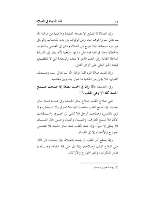 ‫ﺍﻟﺼﻼﺓ‬ ‫ﰲ‬ ‫ﺍﳌﻨﺎﺟﺎﺓ‬ ‫ﻟﺬﺓ‬ ١٢
‫ﺍﷲ‬ ‫ﻣﺮﺍﻗﺒﺔ‬ ‫ﻣﻦ‬ ‫ﻓﻴﻬﺎ‬ ‫ﻭﻣﺎ‬ ‫ﺍﻟﻌﻘﻴﺪﺓ‬ ‫ﺑﺼﺤﺔ‬ ‫ﺇﻻ‬ ‫ﺗﺼﻠﺢ‬ ‫ﻻ‬ ‫ﺍﻟﺼﻼﺓ‬ ‫ﻭﺇﻥ‬
‫ﻭﺍﻟﻮﺟﻞ‬ ‫ﻟﻠﺤﺴﺎﺏ‬ ‫ﻳﺪﻳﻪ‬ ‫ﺑﲔ‬ ‫ﺍﻟﻮﻗﻮﻑ‬ ‫ﻭﻣﻦ‬ ،‫ﻣﻨﻪ‬ ‫ﻭﺍﳋﻮﻑ‬ ‫ـ‬ ‫ﺗﻌﺎﱃ‬ ‫ـ‬
‫ﻭﺍﻟﺬﻧﻮﺏ‬ ‫ﺍﳌﻌﺎﺻﻲ‬ ‫ﰲ‬ ‫ﻭﺍﻓﺘﱳ‬ ‫ﺍﻟﺼﻼﺓ‬ ‫ﻣﻦ‬ ‫ﺧﺮﺝ‬ ‫ﻓﺈﺫﺍ‬ ،‫ﺳﺒﺤﺎﻧﻪ‬ ‫ﻧﺎﺭﻩ‬ ‫ﻣﻦ‬
‫ﺍﻟﻠـﺬﺓ‬ ‫ﺇﱃ‬ ‫ﻳﻨﻈﺮ‬ ‫ﻷﻧﻪ‬ ‫ﻭﺩﻓﻌﻬﺎ‬ ‫ﺩﺍﺭﺋﻬﺎ‬ ‫ﻋﻠﻰ‬ ‫ﻗﻮﺓ‬ ‫ﻗﻠﺒﻪ‬ ‫ﰲ‬ ‫ﻭﺟﺪ‬ ‫ﻭﺍﳋﻄﺎﻳﺎ‬
،‫ﺗﻨﻘﻄـﻊ‬ ‫ﻻ‬ ‫ﺍﻟﱵ‬ ‫ﻭﺍﻟﺴﻌﺎﺩﺓ‬ ،‫ﻳﻨﻔﺪ‬ ‫ﻻ‬ ‫ﺍﻟﺬﻱ‬ ‫ﺍﻟﻨﻌﻴﻢ‬ ‫ﻭﺇﱃ‬ ‫ﺍﻟﻔﺎﻧﻴﺔ‬ ‫ﺍﻟﻌﺎﺟﻠﺔ‬
‫ﺍ‬ ‫ﻓﻴﻘﺪﻡ‬‫ﺍﻟﻔﺎﱐ‬ ‫ﺍﻟﺰﺍﺋﻞ‬ ‫ﻋﻠﻰ‬ ‫ﺍﻟﺒﺎﻗﻲ‬ ‫ﳋﲑ‬.
‫ﻭﺿـﻌﻒ‬ ،‫ـ‬ ‫ﺗﻌﺎﱃ‬ ‫ـ‬ ‫ﺍﷲ‬ ‫ﻣﺮﺍﻗﺒﺔ‬ ‫ﻟﻘﻠﺔ‬ ‫ﺍﳌﺮﺀ‬ ‫ﺻﻼﺓ‬ ‫ﺗﻔﺴﺪ‬ ‫ﻭﺇﳕﺎ‬
‫ﻣﻌﺎﺻﻴﻪ‬ ‫ﻭﺑﲔ‬ ‫ﺑﻴﻨﻪ‬ ‫ﳛﻮﻝ‬ ‫ﻣﺎ‬ ‫ﺍﳋﺸﻴﺔ‬ ‫ﻣﻦ‬ ‫ﻳﺆﺗﻰ‬ ‫ﻓﻼ‬ ،‫ﺍﻟﺘﻘﻮﻯ‬.
‫ﺍﳊﺪﻳﺚ‬ ‫ﻭﰲ‬:»‫ﺻـﻠﺢ‬ ‫ﺻﻠﺤﺖ‬ ‫ﺇﺫﺍ‬ ‫ﻣﻀﻐﺔ‬ ‫ﺍﳉﺴﺪ‬ ‫ﰲ‬ ‫ﻭﺇﻥ‬ ‫ﺃﻻ‬
‫ﺍﻟﻘﻠﺐ‬ ‫ﻭﻫﻲ‬ ‫ﺃﻻ‬ ‫ﻛﻠﻪ‬ ‫ﺍﳉﺴﺪ‬«)١(
.
‫ﻓﺴﺎﺩ‬ ‫ﻭﰲ‬ ،‫ﺍﳉﺴﺪ‬ ‫ﺳﺎﺋﺮ‬ ‫ﺻﻼﺡ‬ ‫ﺍﻟﻘﻠﺐ‬ ‫ﺻﻼﺡ‬ ‫ﻓﻔﻲ‬‫ﺳﺎﺋﺮ‬ ‫ﻓﺴﺎﺩ‬ ‫ﻩ‬
‫ﻭﻻ‬ ،‫ﺗـﺒﻄﺶ‬ ‫ﻭﻻ‬ ‫ﺗﺴﺮﻕ‬ ‫ﻓﻼ‬ ‫ﺍﻟﻴﺪ‬ ‫ﺻﻠﺤﺖ‬ ‫ﺍﻟﻘﻠﺐ‬ ‫ﺻﻠﺢ‬ ‫ﻓﺈﻥ‬ ،‫ﺍﳉﺴﺪ‬
‫ﻭﺍﺳـﺘﻘﺎﻣﺖ‬ ،‫ﳏـﺮﻡ‬ ‫ﺇﱃ‬ ‫ﲤﺸﻲ‬ ‫ﻓﻼ‬ ‫ﺍﻟﺮﺟﻞ‬ ‫ﻭﺻﻠﺤﺖ‬ ،‫ﺑﺎﻟﻠﻤﺲ‬ ‫ﺗﺰﱐ‬
‫ﺍﻟﻠﺴـﺎﻥ‬ ‫ﺣﺎﻝ‬ ‫ﻭﺣﺴﻦ‬ ،‫ﻭﺍﻟﻐﻴﺒﺔ‬ ،‫ﻭﺍﻟﻨﻤﻴﻤﺔ‬ ،‫ﺍﳌﻌﺎﺯﻑ‬ ‫ﺗﺴﻤﻊ‬ ‫ﻓﻼ‬ ‫ﺍﻷﺫﻥ‬
‫ﲤﻀـﻲ‬ ‫ﻓﻼ‬ ‫ﺍﳉﺴﺪ‬ ‫ﺳﺎﺋﺮ‬ ‫ﻓﺴﺪ‬ ‫ﺍﻟﻘﻠﺐ‬ ‫ﻓﺴﺪ‬ ‫ﻭﺇﻥ‬ ،‫ﹰ‬‫ﺍ‬‫ﺧﲑ‬ ‫ﺇﻻ‬ ‫ﻳﻨﻄﻖ‬ ‫ﻓﻼ‬
‫ﺇﻻ‬ ‫ﻭﺍﻷﻋﻀﺎﺀ‬ ‫ﺍﳉﻮﺍﺭﺡ‬‫ﺍﻟﻔﺴﺎﺩ‬ ‫ﺇﱃ‬.
‫ﺫﻟﻚ‬ ‫ﺩﻝ‬ ‫ﺣﺴﻨﺖ‬ ‫ﻓﺈﻥ‬ ،‫ﺑﺎﻟﺼﻼﺓ‬ ‫ﻳﻔﺴﺪ‬ ‫ﺃﻭ‬ ‫ﺍﻟﻘﻠﺐ‬ ‫ﺃﻣﺮ‬ ‫ﻳﺼﻠﺢ‬ ‫ﻭﺇﳕﺎ‬
،‫ﻭﻓﺴـﺎﺩﻩ‬ ‫ﺍﻧﺘﻔﺎﻋﻪ‬ ‫ﻗﻠﺔ‬ ‫ﻋﻠﻰ‬ ‫ﺩﻝ‬ ‫ﻭﺇﻻ‬ ،‫ﻭﺻﻼﺣﻪ‬ ‫ﺍﻟﻘﻠﺐ‬ ‫ﺍﻧﺘﻔﺎﻉ‬ ‫ﻋﻠﻰ‬
‫ﻭﺍﻷﺭﻛﺎﻥ‬ ‫ﺍﳉﻮﺍﺭﺡ‬ ‫ﻭﺗﻌﻢ‬ ،‫ﺍﳌﻨﻜﺮﺍﺕ‬ ‫ﻓﺘﺒﺪﻭ‬.
(١)‫ﻭﻣﺴﻠﻢ‬ ‫ﺍﻟﺒﺨﺎﺭﻱ‬ ‫ﺭﻭﺍﻩ‬.
 