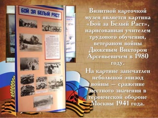 Визитной карточкой
музея является картина
«Бой за Белый Раст»,
нарисованная учителем
трудового обучения,
ветераном войны
Дюжевым Виктором
Арсеньевичем в 1980
году.
На картине запечатлен
небольшой эпизод
войны – сражение
местного значения в
героической обороне
Москвы 1941 года.
 