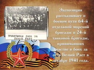 Экспозиция
рассказывает о
боевом пути 64-й
отдельной морской
бригады и 24-й
танковой бригады,
принимавших
участие в боях за
село Белый Раст в
декабре 1941 года.
 