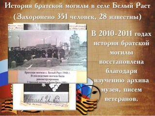 История братской могилы в селе Белый Раст
(Захоронено 351 человек, 28 известны)
В 2010-2011 годах
история братской
могилы
восстановлена
благодаря
изучению архива
музея, писем
ветеранов.
 