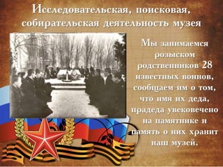 Исследовательская, поисковая,
собирательская деятельность музея
Мы занимаемся
розыском
родственников 28
известных воинов,
сообщаем им о том,
что имя их деда,
прадеда увековечено
на памятнике и
память о них хранит
наш музей.
 