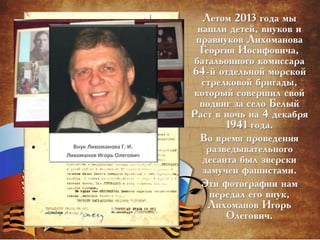 Летом 2013 года мы
нашли детей, внуков и
правнуков Лихоманова
Георгия Иосифовича,
батальонного комиссара
64-й отдельной морской
стрелковой бригады,
который совершил свой
подвиг за село Белый
Раст в ночь на 4 декабря
1941 года.
Во время проведения
разведывательного
десанта был зверски
замучен фашистами.
Эти фотографии нам
передал его внук,
Лихоманов Игорь
Олегович.
 