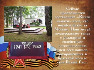 Сейчас
продолжается
составление «Книги
памяти» всех, кто
погиб в битве за
Москву. Наш музей
поддерживает связь
с редакцией и
содействует
восстановлению
имен всех воинов,
захороненных в
братской могиле
села Белый Раст.
 