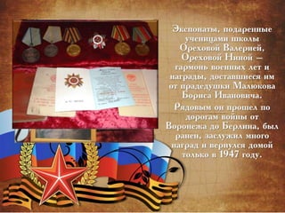Экспонаты, подаренные
ученицами школы
Ореховой Валерией,
Ореховой Ниной –
гармонь военных лет и
награды, доставшиеся им
от прадедушки Малюкова
Бориса Ивановича.
Рядовым он прошел по
дорогам войны от
Воронежа до Берлина, был
ранен, заслужил много
наград и вернулся домой
только в 1947 году.
 