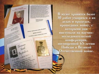 В музее хранится более
30 работ учащихся о их
дедах и прадедах,
прошедших войну, с
которыми они
выступали на научно-
исследовательской
конференции,
посвященной 65-летию
Победы в Великой
Отечественной войне.
 