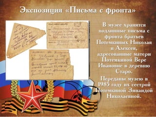 Экспозиция «Письма с фронта»
В музее хранятся
подлинные письма с
фронта братьев
Потемкиных Николая
и Алексея,
адресованные матери
Потемкиной Вере
Ивановне в деревню
Старо.
Переданы музею в
1985 году их сестрой
Потемкиной Зинаидой
Николаевной.
 