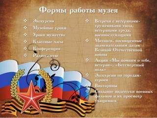 Формы работы музея
 Экскурсии
 Музейные уроки
 Уроки мужества
 Классные часы
 Конференции
 Радиогазеты
 Встречи с ветеранами-
тружениками тыла,
ветеранами труда,
военнослужащими
 Митинги, посвященные
знаменательным датам
Великой Отечественной
войны
 Акции «Мы помним о тебе,
ветеран», «Бессмертный
полк»
 Экскурсии по городам-
героям
 Викторины
 Создание видеотеки военных
фильмов и их просмотр
учащимися
 