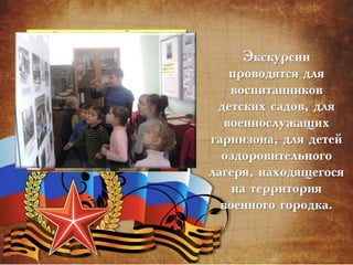 Экскурсии
проводятся для
воспитанников
детских садов, для
военнослужащих
гарнизона, для детей
оздоровительного
лагеря, находящегося
на территория
военного городка.
 